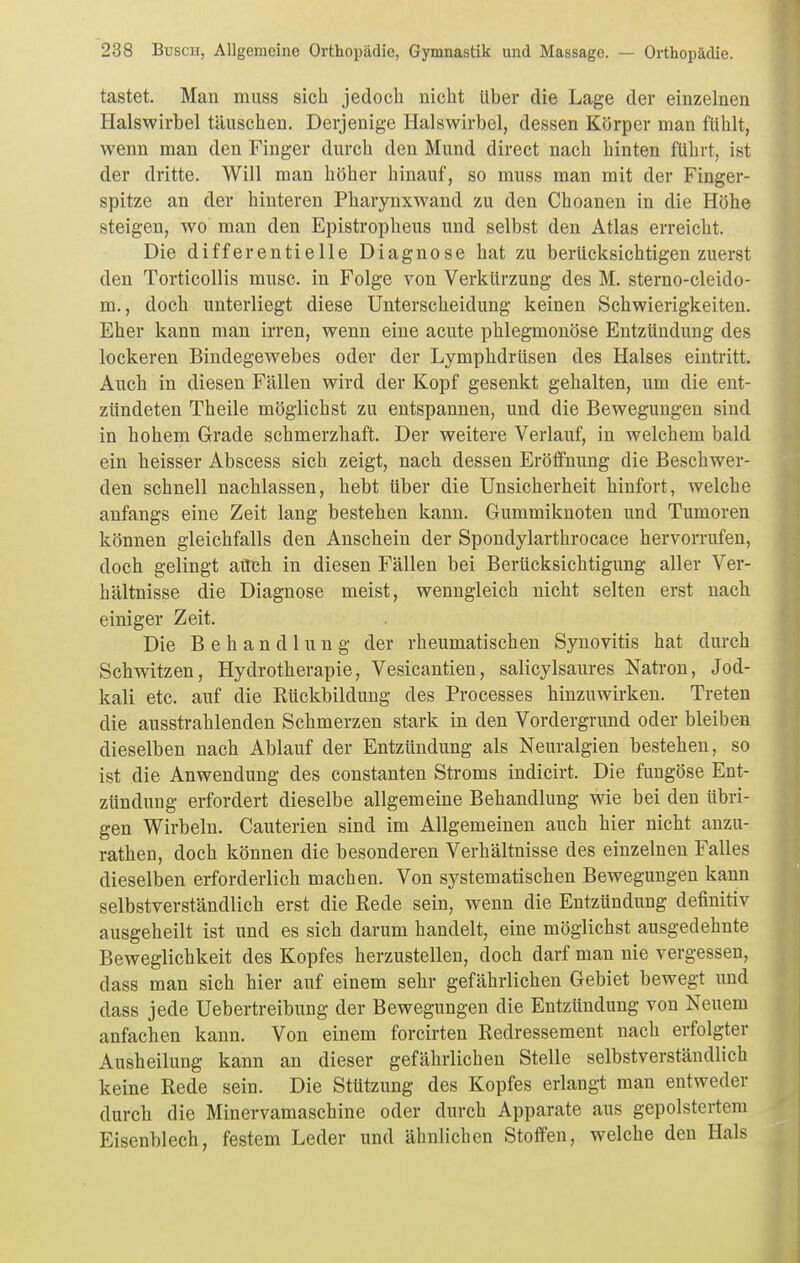 tastet. Man miiss sich jedoch nicht über die Lage der einzelnen Halswirbel täuschen. Derjenige Halswirbel, dessen Körper man fühlt, wenn man den Finger durch den Mund direct nach hinten führt, ist der dritte. Will man höher hinauf, so muss man mit der Finger- spitze an der hinteren Pharynxwand zu den Choanen in die Höhe steigen, wo man den Epistropheus und selbst den Atlas erreicht. Die differentielle Diagnose hat zu berücksichtigen zuerst den Torticollis musc. in Folge von Verkürzung des M. sterno-cleido- m., doch unterliegt diese Unterscheidung keinen Schwierigkeiten. Eher kann man irren, wenn eine acute phlegmonöse Entzündung des lockeren Bindegewebes oder der Lymphdrüsen des Halses eintritt. Auch in diesen Fällen wird der Kopf gesenkt gehalten, um die ent- zündeten Theile möglichst zu entspannen, und die Bewegungen sind in hohem Grade schmerzhaft. Der weitere Verlauf, in welchem bald ein heisser Abscess sich zeigt, nach dessen Eröffnung die Beschwer- den schnell nachlassen, hebt über die Unsicherheit hinfort, welche anfangs eine Zeit lang bestehen kann. Gummiknoten und Tumoren können gleichfalls den Anschein der Spondylarthrocace hervorrufen, doch gelingt aüch in diesen Fällen bei Berücksichtigung aller Ver- hältnisse die Diagnose meist, wenngleich nicht selten erst nach einiger Zeit. Die Behandlung der rheumatischen Synovitis hat durch Schwitzen, Hydrotherapie, Vesicantien, salicylsaures Natron, Jod- kali etc. auf die Rückbildung des Processes hinzuwirken. Treten die ausstrahlenden Schmerzen stark in den Vordergrund oder bleiben dieselben nach Ablauf der Entzündung als Neuralgien bestehen, so ist die Anwendung des constanten Stroms indicirt. Die fungöse Ent- zündung erfordert dieselbe allgemeine Behandlung wie bei den übri- gen Wirbeln. Cauterien sind im Allgemeinen auch hier nicht anzu- rathen, doch können die besonderen Verhältnisse des einzelnen Falles dieselben erforderlich machen. Von systematischen Bewegungen kann selbstverständlich erst die Rede sein, wenn die Entzündung definitiv ausgeheilt ist und es sich darum handelt, eine möglichst ausgedehnte Beweglichkeit des Kopfes herzustellen, doch darf man nie vergessen, dass man sich hier auf einem sehr gefährlichen Gebiet bewegt und dass jede Uebertreibung der Bewegungen die Entzündung von Neuem anfachen kann. Von einem forcirten Redressement nach erfolgter Ausheilung kann an dieser gefährlichen Stelle selbstverständlich keine Rede sein. Die Stützung des Kopfes erlangt man entweder durch die Minervamaschine oder durch Apparate aus gepolstertem Eisenblech, festem Leder und ähnlichen Stoffen, welche den Hals