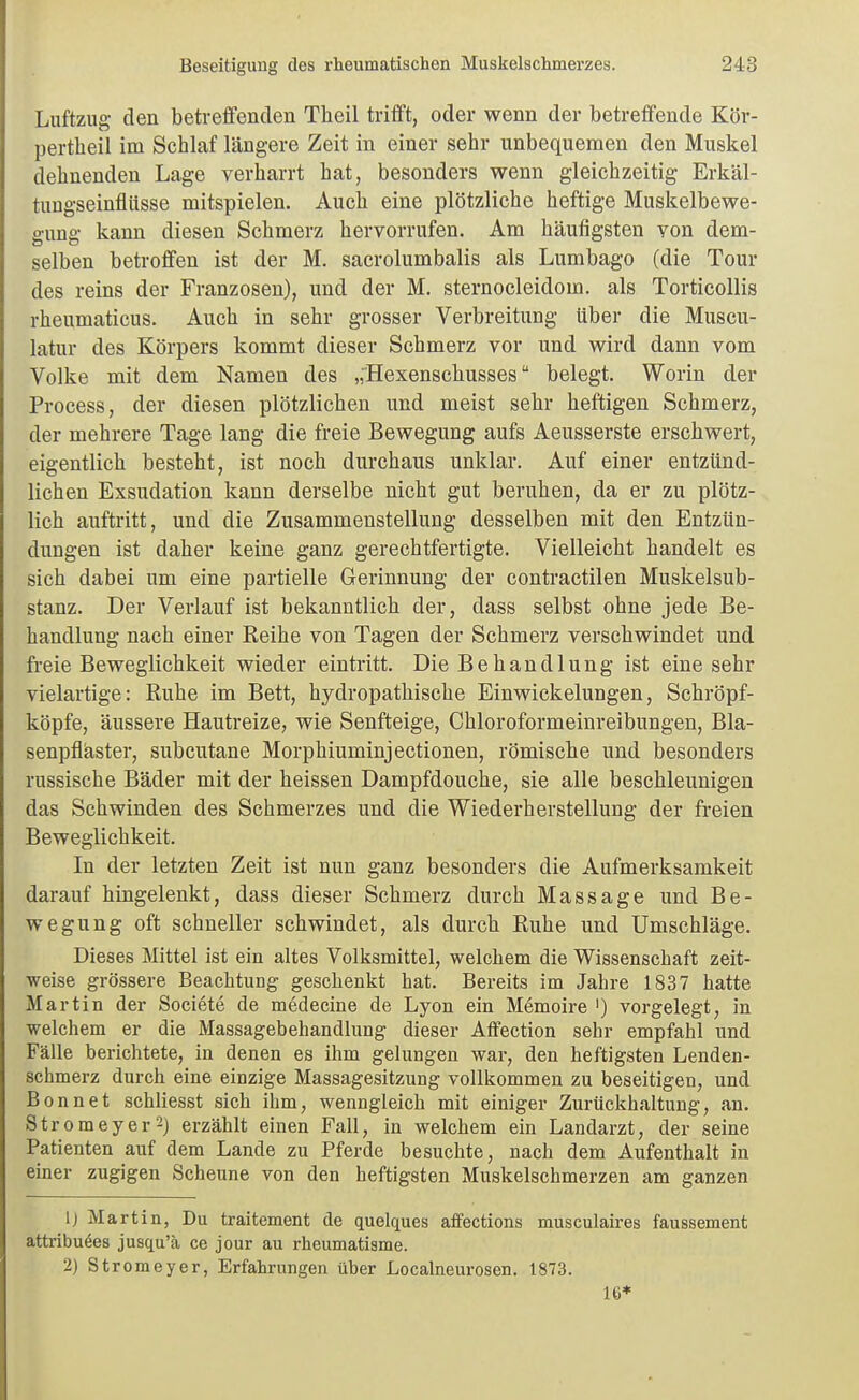 Luftzug den betreflfenden Theil trifft, oder wenn der betreffende Kör- pertheil im Schlaf längere Zeit in einer sehr unbequemen den Muskel dehnenden Lage verharrt hat, besonders wenn gleichzeitig Erkäl- tungseinfllisse mitspielen. Auch eine plötzliche heftige Muskelbewe- gung kann diesen Schmerz hervorrufen. Am häufigsten von dem- selben betroffen ist der M. sacrolumbalis als Lumbago (die Tour des reins der Franzosen), und der M. sternocleidom. als Torticollis rheumaticus. Auch in sehr grosser Verbreitung über die Muscu- latur des Körpers kommt dieser Schmerz vor und wird dann vom Volke mit dem Namen des „'Hexenscliusses belegt. Worin der Process, der diesen plötzlichen und meist sehr heftigen Schmerz, der mehrere Tage lang die freie Bewegung aufs Aeusserste erschwert, eigentlich besteht, ist noch durchaus unklar. Auf einer entzünd- lichen Exsudation kann derselbe nicht gut beruhen, da er zu plötz- lich auftritt, und die Zusammenstellung desselben mit den Entzün- dungen ist daher keine ganz gerechtfertigte. Vieileicbt handelt es sich dabei um eine partielle Gerinnung der contractilen Muskelsub- stanz. Der Verlauf ist bekanntlich der, dass selbst ohne jede Be- handlung nach einer Eeihe von Tagen der Schmerz verschwindet und freie Beweglichkeit wieder eintritt. Die Behandlnng ist eine sehr vielartige: Ruhe im Bett, hydropathische Einwickelungen, Schröpf- köpfe, äussere Hautreize, wie Senfteige, Chloroformeinreibungen, Bla- senpfiäster, subcutane Morphiuminjectionen, römische und besonders russische Bäder mit der heissen Dampfdouche, sie alle beschleunigen das Schwinden des Schmerzes und die Wiederherstellung der freien Beweglichkeit. In der letzten Zeit ist nun ganz besonders die Aufmerksamkeit darauf hingelenkt, dass dieser Schmerz durch Massage und Be- wegung oft schneller schwindet, als durch Ruhe und Umschläge. Dieses Mittel ist ein altes Volksmittel, welchem die Wissenschaft zeit- weise grössere Beachtung geschenkt hat. Bereits im Jahre 1837 hatte Martin der Societe de medecine de Lyon ein Memoire ') vorgelegt, in welchem er die Massagebehandlung dieser Affection sehr empfahl und Fälle berichtete, in denen es ihm gelungen war, den heftigsten Lenden- schmerz durch eine einzige Massagesitzung vollkommen zu beseitigen, und Bonnet schliesst sich ihm, wenngleich mit einiger Zurückhaltung, an. Stromeyer^) erzählt einen Fall, in welchem ein Landarzt, der seine Patienten auf dem Lande zu Pferde besuchte, nach dem Aufenthalt in einer zugigen Scheune von den heftigsten Muskelschmerzen am ganzen [) Martin, Du traitement de quelques affections musculaires faussement attribu^es jusqu'ä ce jour au rheumatiame. 2) Stromeyer, Erfahrungen über Localneurosen. 1873. 16*