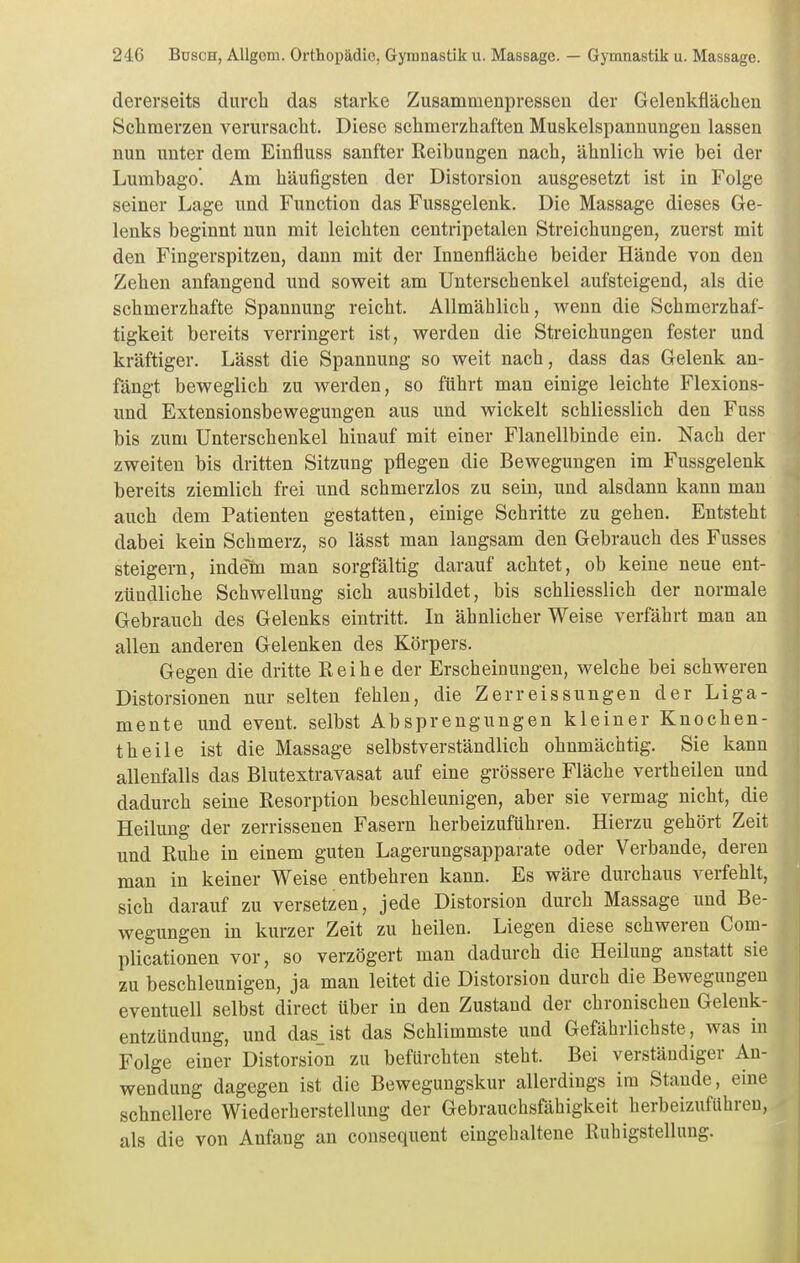 dererseits durch das starke Zusammenpressen der Gelenkflächen Schmerzen verursacht. Diese schmerzhaften Muskelspannungen lassen nun unter dem Einfluss sanfter Reibungen nach, ähnlich wie bei der Lumbago. Am häufigsten der Distorsion ausgesetzt ist in Folge seiner Lage und Function das Fussgelenk. Die Massage dieses Ge- lenks beginnt nun mit leichten centripetalen Streichungen, zuerst mit den Fingerspitzen, dann mit der Innenfläche beider Hände von den Zehen anfangend und soweit am Unterschenkel aufsteigend, als die schmerzhafte Spannung reicht. Allmählich, wenn die Schmerzhaf- tigkeit bereits verringert ist, werden die Streichungen fester und kräftiger. Lässt die Spannung so weit nach, dass das Gelenk an- fängt beweglich zu werden, so führt man einige leichte Flexions- und Extensionsbewegungen aus und wickelt schliesslich den Fuss bis zum Unterschenkel hinauf mit einer Flanellbinde ein. Nach der zweiten bis dritten Sitzung pflegen die Bewegungen im Fussgelenk bereits ziemlich frei und schmerzlos zu sein, und alsdann kann man auch dem Patienten gestatten, einige Schritte zu gehen. Entsteht dabei kein Schmerz, so lässt man langsam den Gebrauch des Fusses steigern, indem man sorgfältig darauf achtet, ob keine neue ent- zündliche Schwellung sich ausbildet, bis schliesslich der normale Gebrauch des Gelenks eintritt. In ähnlicher Weise verfährt man an allen anderen Gelenken des Körpers. Gegen die dritte Reihe der Erscheinungen, welche bei schweren Distorsionen nur selten fehlen, die Zerr eis sungen der Liga- mente und event. selbst Absprengungen kleiner Knochen- theile ist die Massage selbstverständlich ohnmächtig. Sie kann allenfalls das Blutextravasat auf eine grössere Fläche vertheilen und dadurch seine Resorption beschleunigen, aber sie vermag nicht, die Heilung der zerrissenen Fasern herbeizuführen. Hierzu gehört Zeit und Ruhe in einem guten Lagerungsapparate oder Verbände, deren man in keiner Weise entbehren kann. Es wäre durchaus verfehlt, sich darauf zu versetzen, jede Distorsion durch Massage und Be- wegungen in kurzer Zeit zu heilen. Liegen diese schweren Com- plicationen vor, so verzögert man dadurch die Heilung anstatt sie zu beschleunigen, ja man leitet die Distorsion durch die Bewegungen eventuell selbst direct über in den Zustand der chronischen Gelenk- entzündung, und das_ist das Schlimmste und Gefährlichste, was in Folge einer Distorsion zu befürchten steht. Bei verständiger An- wendung dagegen ist die Bewegungskur allerdings im Staude, eine schnellere Wiederherstellung der Gebrauchsfähigkeit herbeizuführen, als die von Anfang an consequent eingehaltene Ruhigstellung.