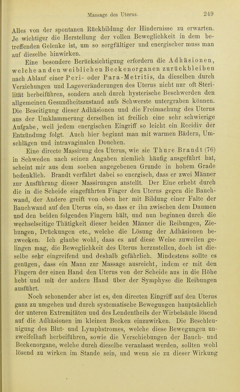 Alles von der spontanen Rückbildung der Hindernisse zu erwarten. Je wichtiger die Herstellung der vollen Beweglichkeit in dem be- treffenden Gelenke ist, um so sorgfältiger und energischer muss man auf dieselbe hinwirken. Eine besondere Berücksichtigung erfordern die Adhäsionen, welche an den weiblichen Becken Organen zurückbleiben nach Ablauf einer Peri- oder Para-Metritis, da dieselben durch Verziehungen und Lageveränderungen des Uterus nicht nur oft Steri- lität herbeiführen, sondern auch durch hysterische Beschwerden den allgemeinen Gesundheitszustand aufs Schwerste untergraben können. Die Beseitigung dieser Adhäsionen und die Freimachung des Uterus aus der Umklammerung derselben ist freilich eine sehr schwierige Aufgabe, weil jedem energischen Eingriff so leicht ein Eecidiv der Entzündung folgt. Auch hier beginnt man mit warmen Bädern, Um- schlägen und intravaginalen Douchen. Eine directe Massirung des Uterus, wie sie Thure Brandt (76) in Schweden nach seinen Angaben ziemlich häufig ausgeführt hat, scheint mir aus dem soeben angegebenen Grunde in hohem Grade bedenklich. Brandt verfährt dabei so energisch, dass er zwei Männer zur Ausführung dieser Massirungen anstellt. Der Eine erhebt durch die in die Scheide eingeführten Finger den Uterus gegen die Baucb- wand, der Andere greift von oben her mit Bildung einer Falte der Bauchwand auf den Uterus ein, so dass er ihn zwischen dem Daumen und den beiden folgenden Fingern hält, und nun beginnen durch die wechselseitige Thätigkeit dieser beiden Männer die Reibungen, Zie- hungen, Drückungen etc., welche die Lösung der Adhäsionen be- zwecken. Ich glaube wohl, dass es auf diese Weise zuweilen ge- lingen mag, die Beweglichkeit des Uterus herzustellen, doch ist die- selbe sehr eingreifend und deshalb gefährlich. Mindestens sollte es genügen, dass ein Mann zur Massage ausreicht, indem er mit den Fingern der einen Hand den Uterus von der Scheide aus in die Höhe hebt und mit der andern Hand über der Symphyse die Reibungen ausführt. Noch schonender aber ist es, den directen Eingriff auf den Uterus ganz zu umgehen und durch systematische Bewegungen hauptsächlich der unteren Extremitäten und des Lendentheils der Wirbelsäule lösend auf die Adhäsionen im kleinen Becken einzuwirken. Die Beschleu- nigung des Blut- und Lymphstromes, welche diese Bewegungen un- zweifelhaft herbeiführen, sowie die Verschiebungen der Bauch- und Beckenorgane, welche durch dieselbe veranlasst werden, sollten wohl lösend zu wirken im Stande sein, und wenn sie zu dieser Wirkung