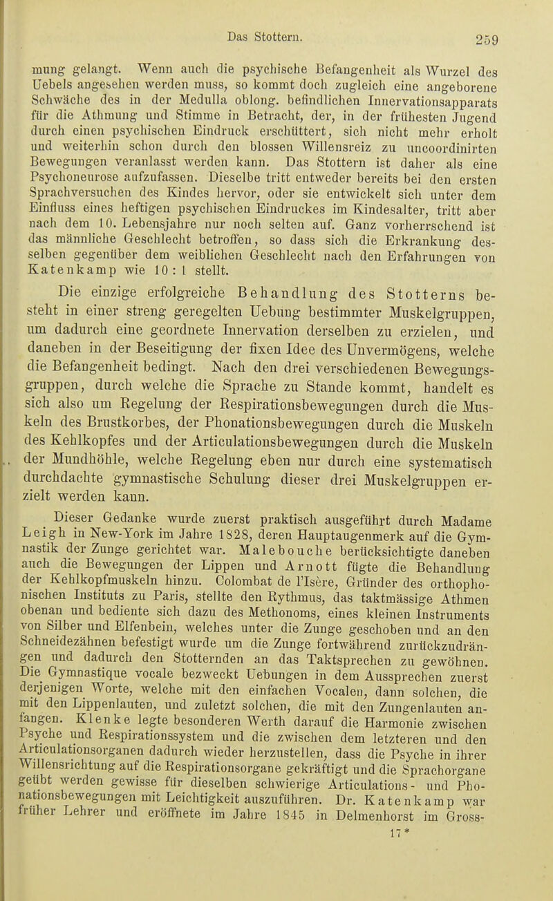 Das Stottern. mung gelangt. Wenn auch die psychische Befangenheit als Wurzel des Uebels angei>ehen werden muss, so kommt doch zugleich eine angeborene Schwäche des in der Medulla oblong, befindlichen Innervationsapparats für die Athmung und Stimme in Betracht, der, in der frühesten Jugend durch einen psychischen Eindruck erschüttert, sich nicht mehr erholt und weiterhin schon durch den blossen Willensreiz zu uncoordinirten Bewegungen veranlasst werden kann. Das Stottern ist daher als eine Psychoneurose aufzufassen. Dieselbe tritt entweder bereits bei den ersten Sprachversuchen des Kindes hervor, oder sie entwickelt sich unter dem Einfluss eines heftigen psychischen Eindruckes im Kindesalter, tritt aber nach dem 10. Lebensjahre nur noch selten auf. Ganz vorherrschend ist das männliche Geschlecht betroffen, so dass sich die Erkrankung des- selben gegenüber dem weiblichen Geschlecht nach den Erfahrungen von Katenkamp wie 10:1 stellt. Die einzige erfolgreiche Behandlung des Stotterns be- steht in einer streng geregelten Uebung bestimmter Muskelgruppen, um dadurch eine geordnete Innervation derselben zu erzielen, und daneben in der Beseitigung der fixen Idee des Unvermögens, welche die Befangenheit bedingt. Nach den drei verschiedenen Bewegungs- gruppen, durch welche die Sprache zu Stande kommt, handelt es sich also um Kegelung der Respirationsbewegungen durch die Mus- keln des Brustkorbes, der Phonationsbewegungen durch die Muskeln des Kehlkopfes und der Articulationsbewegungen durch die Muskeln der Mundhöhle, welche Regelung eben nur durch eine systematisch durchdachte gymnastische Schulung dieser drei Muskelgruppen er- zielt werden kann. Dieser Gedanke wurde zuerst praktisch ausgeführt durch Madame Leigh in New-York im Jahre 1S28, deren Hauptaugenmerk auf die Gym- nastik der Zunge gerichtet war. Malebouche berücksichtigte daneben auch die Bewegungen der Lippen und Arnott fügte die Behandlung der Kehlkopfmuskeln hinzu. Colombat de l'Isere, Gründer des orthopho- nischen Instituts zu Paris, stellte den Rythmus, das taktmässige Athmen obenan und bediente sich dazu des Methonoms, eines kleinen Instruments von Silber und Elfenbein, welches unter die Zunge geschoben und an den Schneidezähnen befestigt wurde um die Zunge fortwährend zurückzudrän- gen und dadurch den Stotternden an das Taktsprechen zu gewöhnen. Die Gymnastique vocale bezweckt Uebungen in dem Aussprechen zuerst derjenigen Worte, welche mit den einfachen Vocalen, dann solchen, die mit den Lippenlauten, und zuletzt solchen, die mit den Zungenlauten an- fangen. Klenke legte besonderen Werth darauf die Harmonie zwischen Psyche und Respirationssystem und die zwischen dem letzteren und den Articulationsorganen dadurch wieder herzustellen, dass die Psyche in ihrer Willensrichtung auf die Respirationsorgane gekräftigt und die Sprachorgane geübt werden gewisse für dieselben schwierige Articulations - und Pho- nationsbewegungen mit Leichtigkeit auszuführen. Dr. K a t e n k a m p war früher Lehrer und eröffnete im Jahre 1845 in Delmenhorst im Gross- 17*