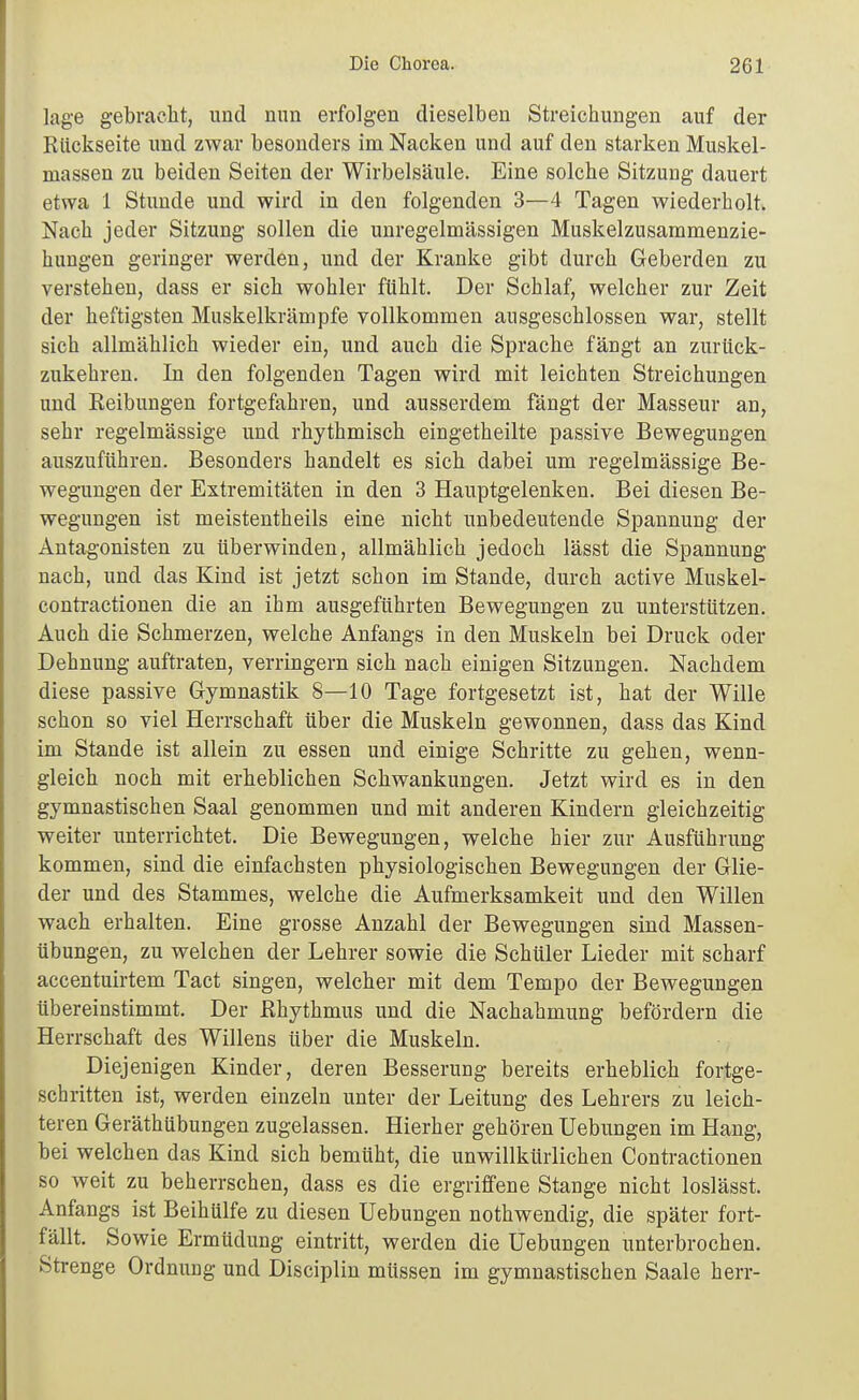 läge gebraelit, und nun erfolgen dieselben Streichungen auf der Rückseite und zwar besonders im Nacken und auf den starken Muskel- massen zu beiden Seiten der Wirbelsäule. Eine solche Sitzung dauert etwa 1 Stunde und wird in den folgenden 3—4 Tagen wiederholt. Nach jeder Sitzung sollen die unregelmässigen Muskelzusammenzie- hungen geringer werden, und der Kranke gibt durch Geberden zu verstehen, dass er sich wohler fühlt. Der Schlaf, welcher zur Zeit der heftigsten Muskelkrämpfe vollkommen ausgeschlossen war, stellt sich allmählich wieder ein, und auch die Sprache fängt an zurück- zukehren. In den folgenden Tagen wird mit leichten Streichungen und Reibungen fortgefahren, und ausserdem fängt der Masseur an, sehr regelmässige und rhythmisch eingetheilte passive Bewegungen auszuführen. Besonders handelt es sich dabei um regelmässige Be- wegungen der Extremitäten in den 3 Hauptgelenken. Bei diesen Be- wegungen ist meistentheils eine nicht unbedeutende Spannung der Antagonisten zu tiberwinden, allmählich jedoch lässt die Spannung nach, und das Kind ist jetzt schon im Stande, durch active Muskel- contractionen die an ihm ausgeführten Bewegungen zu unterstützen. Auch die Schmerzen, welche Anfangs in den Muskeln bei Druck oder Dehnung auftraten, verringern sich nach einigen Sitzungen. Nachdem diese passive Gymnastik 8—10 Tage fortgesetzt ist, hat der Wille schon so viel Herrschaft über die Muskeln gewonnen, dass das Kind im Stande ist allein zu essen und einige Schritte zu gehen, wenn- gleich noch mit erheblichen Schwankungen. Jetzt wird es in den gymnastischen Saal genommen und mit anderen Kindern gleichzeitig weiter unterrichtet. Die Bewegungen, welche hier zur Ausführung kommen, sind die einfachsten physiologischen Bewegungen der Glie- der und des Stammes, welche die Aufmerksamkeit und den Willen wach erhalten. Eine grosse Anzahl der Bewegungen sind Massen- übungen, zu welchen der Lehrer sowie die Schüler Lieder mit scharf accentuirtem Tact singen, welcher mit dem Tempo der Bewegungen übereinstimmt. Der Rhythmus und die Nachahmung befördern die Herrschaft des Willens über die Muskeln. Diejenigen Kinder, deren Besserung bereits erheblich fortge- schritten ist, werden einzeln unter der Leitung des Lehrers zu leich- teren Geräthübungen zugelassen. Hierher gehören Uebungen im Hang, bei welchen das Kind sich bemüht, die unwillkürlichen Contractionen so weit zu beherrschen, dass es die ergriffene Stange nicht loslässt. Anfangs ist Beihülfe zu diesen Uebungen nothwendig, die später fort- fällt. Sowie Ermüdung eintritt, werden die Uebungen unterbrochen. Strenge Ordnung und Disciplin müssen im gymnastischen Saale herr-