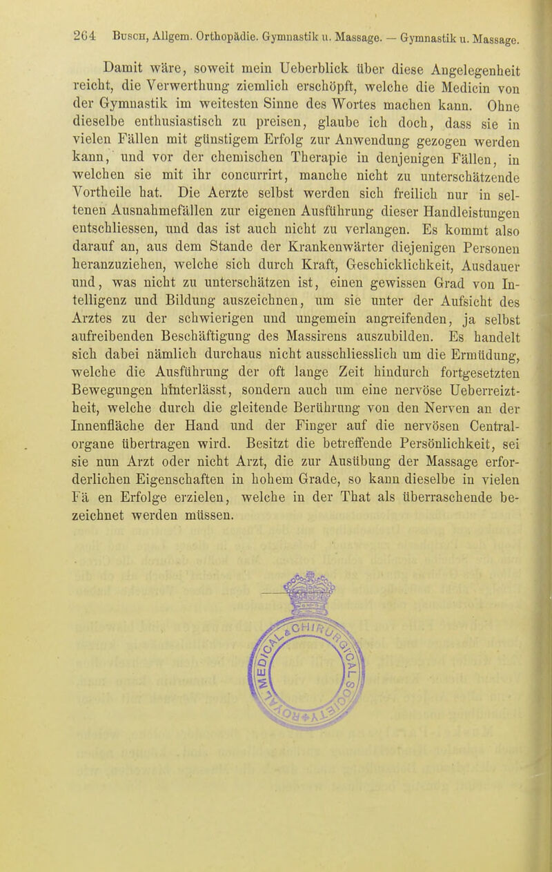 Damit wäre, soweit mein Ueberblick über diese Angelegenheit reicht, die Verwerthung ziemlich erschöpft, welche die Medicin von der Gymnastik im weitesten Sinne des Wortes machen kann. Ohne dieselbe enthusiastisch zu preisen, glaube ich doch, dass sie in vielen Fällen mit günstigem Erfolg zur Anwendung gezogen werden kann, und vor der chemischen Therapie in denjenigen Fällen, in welchen sie mit ihr concurrirt, manche nicht zu unterschätzende Vortheile hat. Die Aerzte selbst werden sich freilich nur in sel- tenen Ausnahmefällen zur eigenen Ausführung dieser Handleistungen entschliessen, und das ist auch nicht zu verlangen. Es kommt also darauf an, aus dem Stande der Krankenwärter diejenigen Personen lieranzuziehen, welche sich durch Kraft, Gleschicklichkeit, Ausdauer und, was nicht zu unterschätzen ist, einen gewissen Grad von In- telligenz und Bildung auszeichnen, um sie unter der Aufsicht des Arztes zu der schwierigen und ungemein angreifenden, ja selbst aufreibenden Beschäftigung des Massirens auszubilden. Es handelt sich dabei nämlich durchaus nicht ausschliesslich um die Ermüdung, welche die Ausführung der oft lange Zeit hindurch fortgesetzten Bewegungen htnterlässt, sondern auch um eine nervöse Ueberreizt- heit, welche durch die gleitende Berührung von den Nerven an der Innenfläche der Hand und der Finger auf die nervösen Centrai- organe übertragen wird. Besitzt die betreffende Persönlichkeit, sei sie nun Arzt oder nicht Arzt, die zur Ausübung der Massage erfor- derlichen Eigenschaften in hohem Grade, so kann dieselbe in vielen Fä en Erfolge erzielen, welche in der That als überraschende be- zeichnet werden müssen.