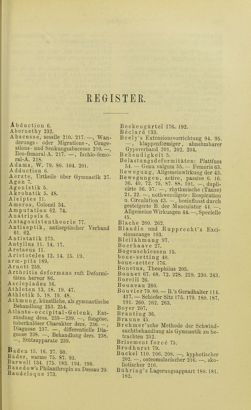 EEGIISTER. Abduction 6. Abernethy 232. Abscesse, sessile 210. 217.—, Wan- derungs- oder Migrations-, Conge- stions- und Senkuugsabscesse 210. —, Ileo-femoral-A. 217. —, Iscbio-femo- ral-A. 218. Adams, W, 79. 80. 104. 201. Adductiou 6. Aerzte, Urtbeile über Gymnastik 27. Agon 7. Agonistik 5. Akrobatik 5. 48. Aleiptes 11. Amoros, Colonel 34. Amputation 62. 74. Anatripsis 6. Antagonisteatheorie 77. Antiseptik, antiseptischer Verband 61. 62. Antistatik 173. Antyllus 11. 14. 17. Aretaeus 11. Aristoteles 12. 14. 15. 19. arm-pits 189. Arnott 259. Arthritis deformans ruft Deformi- täten hervor 86. Asclepiades 16. Athleten 13. 18. 19. 47. Athletik 5. 18. 19. 48. At hm u n g, künstliche, als gymnastische Behandlung 253. 254. Atlanto-occipital-Gelenk, Ent- zündung dess. 235—239. —, fungöse, tuberkulöser Charakter ders. 236. —, Diagnose 237. differentielle Dia- gnose 238. —, Behandlung ders. 238. —, Stützapparate 239. Baden 15. 16. 27. 50. Bäder, warme 75. 87. 93. Barwell 134. 175. 183. 194. 196. B a 8 e d 0 w's Philanthropin zu Dessau 29. ■Baudeloque 173. Beckengürte] 176. 192. Beclard 133. Beely's Extensionsvorrichtung 94. 95. —, klappenförmiger, abnehmbarer Gypsverband 201. 202. 204. Behendigkeit 5. Belastungsdeformitäten: Plattfuss 54. — Geuu valgum 55. — Femoris 63. Bewegung, ADgemeinwirkung der 43. Bewegungen, active, passive 6. 16. 36. 40. 72. 75. 87. 88. 101. —, dupli- cirte 36. 37. —, rhythmische (Tänze) 21. 22. —, nothwendigste: Respiration u. Circulation 43. —, beeinflusst durch gesteigerte B. der Musculatur 44. —, Allgemeine Wirkungen 44. —, Specielle 45. Blache 260. 262. Blandin und Rupprecht's Exci- sionszange 103. Bleilähmung 97. Boerhaave 27. Bogenschiessen 15. bone-setting 40. bone-setter 176. Bonetus, Theophilus 205. Bonnet 67. 68. 72. 228. 229. 230. 243. Borelli 26. Bouneau 260. B 0 u V i e r 79. 80. — B.'s Geradhalter 114. 417. — Schiefer Sitz 175. 179. 180. 187. 191. 260. 262. 263. Boyer 207. Branting 36. Braune 45. Brehm er'sehe Methode der Schwind- suchtbehandlung als Gymnastik zu be- trachten 252. Brisement force 75. Brodhurst 79. Buckel 110. 206. 208. — kyphotischer 202. —, osteomalacischer 216. —, sko- liotischer 216. Bühring's Lagerungsappaart 180.181. 182.