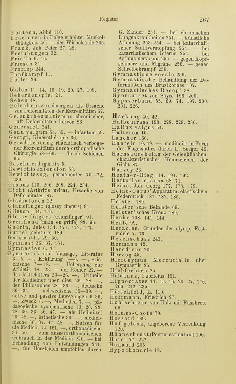 Fontenu, Abbe 110. Fracturen in Folge erhöhter Muskel- thätigkeit 4B. — der Wirbelsäule 205. Frank, Job. Peter 27. 28. Freiübungen 32. Frictio 6. 16. Friesen 31. Froriep 244. Fünfkampf 11. Füller 26. 0-alen 11. 14. 16. 19. 20. 27. 108. Geberdenspiel 21. Gehen 48. Gelenkentzündungen als Ursache von Deformitäten der Extremitäten 67. Gelenkrheumatismus, chronischer, ruft Deformitäten hervor 86. Genersich 241. Genu valgum 54. 55. —infantum 59. Georgi, Kinesothörapie 36. Geradrichtung rhachitisch verboge- ner Extremitäten durch orthopädische Chirurgie 58—66. — durch Schienen 65. Geschmeidigkeit 5. Gewichtsext-ension 53. Gewichtszug, permanenter 70—72, 239. Gibbus 110. 206. 208. 224. 234. Gicht (Arthritis urica), Ursache von Deformitäten 87. Gladiatoren 22. Glanzfinger (glossy fingers) 91. Glisson 134. 176. Glossy fingers (Glanzfinger) 91. Greif band (main en griffe) 92. 96. Guerin, Jules 134. 171. 172, 177. Gürtel (ceinture) 189. Gutsmuths 29. 30. Gymnast 36. 37. 161. Gymnasien 6. 17. Gymnastik und Massage, Literatur 3—5. —, Erklärung 5—6. —, grie- chische 7 — 18. —, Uebergang zur Athletik 18—23. — der Römer 22. — des Mittelalters 23—26. —, Urtheile der Medieiner über dies. 26—28. —, der Philosophen 28—30. —, deutsche 30—34. —, schwedische 35—39. —, active und passive Bewegungen 6. 36. —, Zweck b. —, Methoden 7. —, pä- dagogische, systematische 19. 20. 22 28. 30. 33. 36. 47. — als Heilmittel 20. 48. —, ästhetische 36. —, medici- nische 36. 37. 47. 48. —, Nutzen für die Medicin 42. 161. —, orthopädische 34. 50. — zum ausserorthopädischen Gebrauch in der Medicin 240. — bei Behandlung von Entzündungen 241. —, für Herzleiden empfohlen durch G. Zander 251. — bei chronischen Lungenkrankheiten 251. —, künstliche Athmuug 253. 254. — bei katarrhali- scher Stuhlverstopfung 254. — bei katarrhalischem Icterus 254. — bei Asthma nervosum 255. — gegen Kopf- schmerz und Migräne 256. — gegen Schreibekrampf 256. Gymnastique vocale 259. Gymnastische Behandlung der De- formitäten des Brustkorbes 107. Gymnastisches Recept 38. Gypscorset von Sayre 196. 200. Gypsverband 55. 69. 74. 197. 200. 201. 226. H ackung 40. 42, Halbcuirass 190, 228. 229, 230. Hallux valgus 54. Halteren 10. hancher 160. Hanteln 10.49. —, modificirt in Form des Kugelstabes durch L. Seeger 49. Harnsäurebelag der Gelenkflächen, charakteristisches Kennzeichen der Gicht 87. Harvey 26. Heather-Bigg 114. 191. 192. Heftpflasteransa 68. 71. Heine, Job. Georg 177. 178. 179. Heine-Carus' Apparatm. elastischem Federdruck 181. 182. 185. Heister 189. Heist er'sehe Beinlade 69. Heister'sches Kreuz 189, Henke 108. 141. 144. Henle 99. Hera des, Gründer der olymp. Fest- spiele 7. 13. Hexenschuss 243. Hermann 12. Herodicus 20. Herzog 45. Hieronymus Mercurialis über Gymnastik 25. Hiebfechten 25. Hildanus, Fabricius 191. Hippocrates 14. 15. 16. 20. 27. 176. 206. 212. 235. Hirschfeld, L. 110. Hoffmann, Friedrich 27. Hohlschiene von Holz mit Fussbrett 69. Holmes-Coote 79. Hossard 189. Hüftgelenk, angeborene Verrenkung 120. Hühnerbrust (Pectus carinatum) 106. Hüter 77. 222. Hunauld 205. Hypochondrie 18.