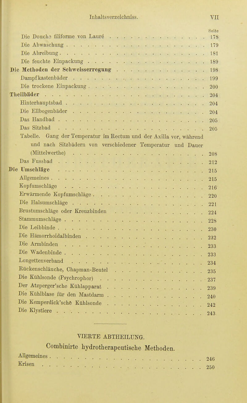 Seite Die Doucha filiforme von Laurö 178 Die Abwaschung 179 Die Abreibung 181 Die feuchte Einpackung 189 Die Methoden der Schweisserregimg 198 Dampfkastenbäder 199 Die ti'ockene Einpackung 200 TheilbSider 204 Hinterhauptsbad 204 Die EUbogenbäder 204 Das Handbad 205 Das Sitzbad 205 Tabelle. Gang der Temperatur im Rectum und der Axilla vor, während und nach Sitzbädern von verschiedener Tempei-atur und Dauer (Mittelwerthe) 208 Das Fussbad 212 Die Umschläge 215 Allgemeines 215 Kopfumschläge 216 Erwärmende Kopfumschläge 220 Die Halsumschläge 221 Brustumschläge oder Kreuzbinden 224 Stammumschläge 228 Die Leibbinde 230 Die Hämorrhoidalbinden 232 Die Armbinden ' 233 Die Wadenbinde 233 Longettenverband 234 Rückenschläuche, Chapman-Beutel 235 Die Kühlsonde (Psychrophor) 237 Der Atzperger'sche Kühlapparat 239 Die Kühlblase für den Mastdarm 240 Die Kemperdick'sche Kühlsonde 242 Die Klystiere 243 VIERTE ABTHEILUNG. Combinirte hydrotherapeutische Methoden. Allgemeines