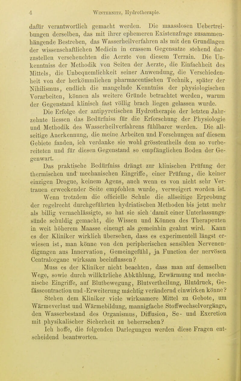 (lafiu- verantwortlich gemacht werden. Die maasslosen Uebertrei- bungen derselben, das mit ihrer ephemeren Existenzfrage zusammen- hängende Bestreben, das Wasserheilverfahren als mit den Grundlagen der wissenschaftlichen Medicin in crassem Gegensatze stehend dar- zustellen verscheuchten die Aerzte von diesem Terrain. Die Un- kenntniss der Methodik von Seiten der Aerzte, die Einfachheit des Mittels, die Unbequemlichkeit seiner Anwendung, die Verschieden- heit von der herkömmlichen pharmaceutischen Technik, später der Nihilismus, endlich die mangelnde Kenntniss der physiologischen Vorarbeiten, können als weitere Gründe betrachtet werden, warum der Gegenstand klinisch fast völlig brach liegen gelassen wurde. Die Erfolge der antipyretischen Hydrotherapie der letzten Jahr- zehnte Hessen das Bedürfniss für die Erforschung der Physiologie und Methodik des Wasserheilverfahrens fühlbarer werden. Die all- seitige Anerkennung, die meine Arbeiten und Forschungen auf diesem Gebiete fanden, ich verdanke sie wohl grösstentheils dem so vorbe- reiteten und für diesen Gegenstand so empfänglichen Boden der Ge- genwart. Das praktische Bedürfniss drängt zur klinischen Prüfung der thermischen und mechanischen Eingrijffe, einer Prüfung, die keiner einzigen Drogue, keinem Agens, auch wenn es von nicht sehr Ver- trauen erweckender Seite empfohlen wurde, verweigert worden ist. Wenn trotzdem die officielle Schule die allseitige Erprobung der regelrecht durchgeführten hydriatischen Methoden bis jetzt mehr als billig vernachlässigte, so hat sie sich' damit einer Unterlassungs- sünde schuldig gemacht, die Wissen und Können des Therapeuten in weit höherem Maasse einengt als gemeinhin geahnt wird. Kann es der Kliniker wirklich übersehen, dass es experimentell längst er- wiesen ist, man könne von den peripherischen sensiblen Nervenen- digungen aus Innervation, Gemeingefühl, ja Function der nervösen Centraiorgane wirksam beeinflussen? Muss es der Kliniker nicht beachten, dass man auf demselben Wege, sowie durch willkürliche Abkühlung, Erwärmung und mecha- nische Eingriffe, auf Blutbewegung, Blutvertheilung, Blutdruck, Ge- fässcontraction und-Erweiterung mächtig verändernd einwirken könne? Stehen dem Kliniker viele wirksamere Mittel zu Gebote, um Wärraeverlust und Wärmebildung, mannigfache Stoffwechselvorgänge, den Wasserbestand des Organismus, Diffusion, Se- und Excretion mit physikalischer Sicherheit zu beherrschen? Ich hoffe, die folgenden Darlegungen werden diese Fragen ent- scheidend beantworten.