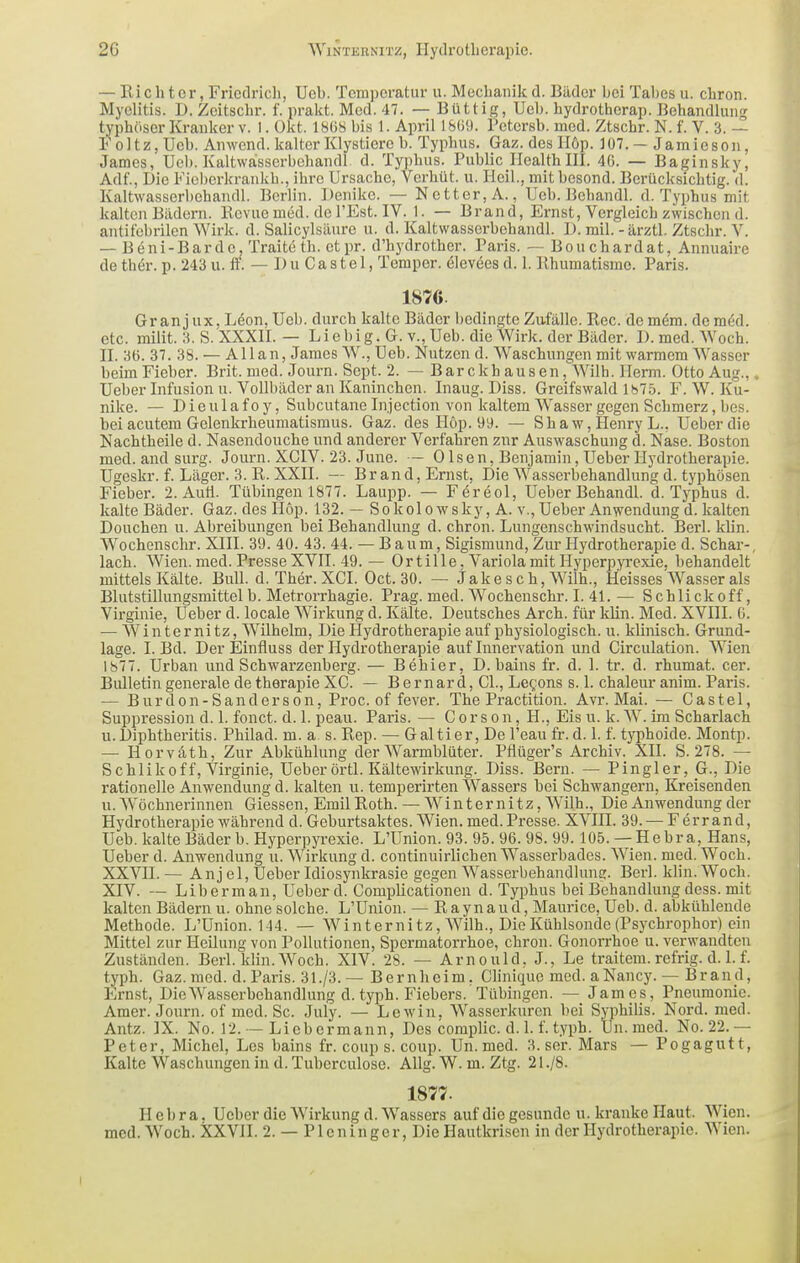 — Richter, Friedricli, Ueb. Temperatur u. Mechanikd. Bäder bei Tabes u. chron. Myelitis. D. Zeitscbr. f. prakt. Med. 47. — Büttig, Ueb. hydrotherap. Behandlun!? typhöser Kranker v. I. Okt. 1868 bis 1. April l&(i9. Petersb. med. Ztschr. N. f. V. 3. — Foltz, Ueb. Anwend. kalter Klystiero b. Typhus. Gaz. des 116p. 107. — Jamiesou, James, Ueb. Kaltwasscrbehandl. d. Typhus. Public Health III. 40. — Baginsky, Adf., Die Fioberkrankh., ihre Ursache, Verhüt. u. Heil., mitbesond. Berücksichtig, d. Kaltwasserbehandl. Berlin. Denike. — Netter, A., Ueb. Behandl. d. Typhus mit kalten Bädern. Kevue med. del'Est. IV. 1. — Brand, Ernst, Vergleich zwischen d. antitebrilen Wirk. d. Salicylsäure u. d. Kaltwasserbehandl. D. mil. - ärztl. Ztschr. V. — Beni-Barde, Traiteth. etpr. d'hydrother. Paris. — Bouchardat, Annuaire de thör. p. 243 u. if. — I) u Ca s te 1, Temper. ölevöes d. 1. Khumatismo. Paris. 1870 Gr an jux, Löon, Ueb. durch kalte Bäder bedingte Zafälle. Ree. de mem. demöd. etc. milit. 3. S. XXXII. — Lie big. G. v., Ueb. die Wirk, der Bäder. D.med.Woch. II. 36. 37. 38. — Allan, James W., Ueb. Nutzen d. Waschungen mit warmem Wasser beim Fieber. Brit. med. Journ. Sept. 2. —Bare k hausen, Wilh. Herm. Otto Aug.,. üeber Infusion u. Vollbäder an Kaninchen. Inaug. Diss. Greifswald 1875. F. W. Ku- nike. — Dieulafoy, Subcutane Injection von kaltem Wasser gegen Schmerz, bes. bei acutem Gelenkrheumatismus. Gaz. des Hop. 99. — Sh aw, Henry L., Ueberdie Nachtheile d. Nasendouche und anderer Verfahren zur Auswaschung d. Nase. Boston med. and surg. Journ. XCIV. 23. June. — Olsen, Benjamin,Ueber Hydrotherapie. Ugeskr. f. Läger. 3. R. XXII. — Brand, Ernst, Die Wasserbehandlung d. typhösen Fieber. 2. AuÜ. Tübingen 1877. Laupp. — Föreol, Ueber Behandl. d. Typhus d. kalte Bäder. Gaz.desHöp. 132. — So kolowsky, A. v., Ueber Anwendung d. kalten Douchen u. Abreibungen bei Behandlung d. chron. Lungenschwindsucht. Berl. klin. Wochenschr. XIII. 39. 40. 43. 44. — B aum, Sigismund, Zur Hydrotherapie d. Schar-, lach. Wien. med. Presse XVII. 49. — Or tille, Variola mit Hyperpyrexie, behandelt mittels Kälte. Bull. d. Ther. XCI. Oct. 30. — Jake s c h, Wilh., Heisses Wasser als Blutstillungsmittel b. Metrorrhagie. Pi'ag. med. Wochenschr. I. 41. — Schlick off, Vii'ginie, Ueber d. locale Wirkung d. Kälte. Deutsches Arch. für klin. Med. XVIII. G. — Winternitz, Wilhelm, Die Hydrotherapie auf physiologisch, u. klinisch. Grund- lage. I. Bd. Der Einfluss der Hydrotherapie auf Innervation und Circulation. Wien 1877. Urban und Schwarzenberg. — Behier, D. bains fr. d. 1. tr. d. rhumat. cer. Bulletin generale de therapie XG. — Bernard, Gl., Legons s. 1. chaleur anim. Paris. — Burdon-Sand er son, Proc. of fever. The Practition. Avr. Mai. — Castel, Suppression d. 1. fonct. d. 1. peau. Paris. — G o r s o n, H., Eis u. k. W. im Scharlach u.Diphtheritis. Philad. m. a s. Rep. — Galtier, De l'eau fr.d. 1. f. typhoide. Montp. — Horväth, Zur Abkühlung der AVarmblüter. Pfiüger's Archiv. XII. S. 278. — Schlikoff, Virginie, Ueber örtl. Kältewirkung. Diss. Bern. — Pingler, _G., Die rationelle Anwendung d. kalten u. temperirten Wassers bei Schwangern, Kreisenden u. Wöchnerinnen Glessen, Emil Roth. — Winter nitz, Wilh., Die Anwendung der Hydrotherapie während d. Geburtsaktes. Wien. med. Presse. XVIH. 39. — Ferrand, Ueb. kalte Bäder b. Hyperpyrexie. L'Union. 93. 95. 96. 98. 99. 105. — Hebr a, Hans, Ueber d. Anwendung u. Wirkung d. continuirlichen Wasserbades. Wien. med. Woch. XXVII. — Anj el, Ueber Idiosynkrasie gegen Wasserbehandlung. Berl. klin. Woch. XIV. — Liberman, Ueber d. Gomplicationen d. Typhus bei Behandlung dess. mit kalten Bädern u. ohne solche. L'Union. — Raynaud, Maurice, Ueb. d. abkühlende Methode. L'Union. 144. — Winternitz, AVilh., Die Kühlsonde (Psychrophor) ein Mittel zur Heilung von Pollutionen, Spermatorrhoe, chron. Gonorrhoe u. verwandten Zuständen. Berl. klin. Woch. XIV. 28. — Arnould, J., Le traitem. refrig. d. 1. f. typh. Gaz. med. d. Paris. 31./3. — Bernheim, Glinique med. aNancy. — Brand, Ernst, Die Wasserbehandlung d. typh. Fiebers. Tübingen. — James, Pneumonie. Amer. Journ. of med. Sc. July. — Lewin, Wasserkuren bei Syphilis. Nord. med. Antz. IX. No. 12. — Liebermann, Des complic. d. 1. f. typh. Un.med. No.22.— Peter, Michel, Los bains fr. coup s. coup. Un.med. 3. ser. Mars — Pogagutt, Kalte Waschungen in d. Tuberculose. AUg. W. m. Ztg. 21./8. 1877. Hebra. Ueber die AVirkungd. Wassers auf die gesunde u. kranke Haut. AVien. med. AVoch. XXVII. 2. — Plcningcr, Die Hautkrisen in der Hydrotherapie. AVien.