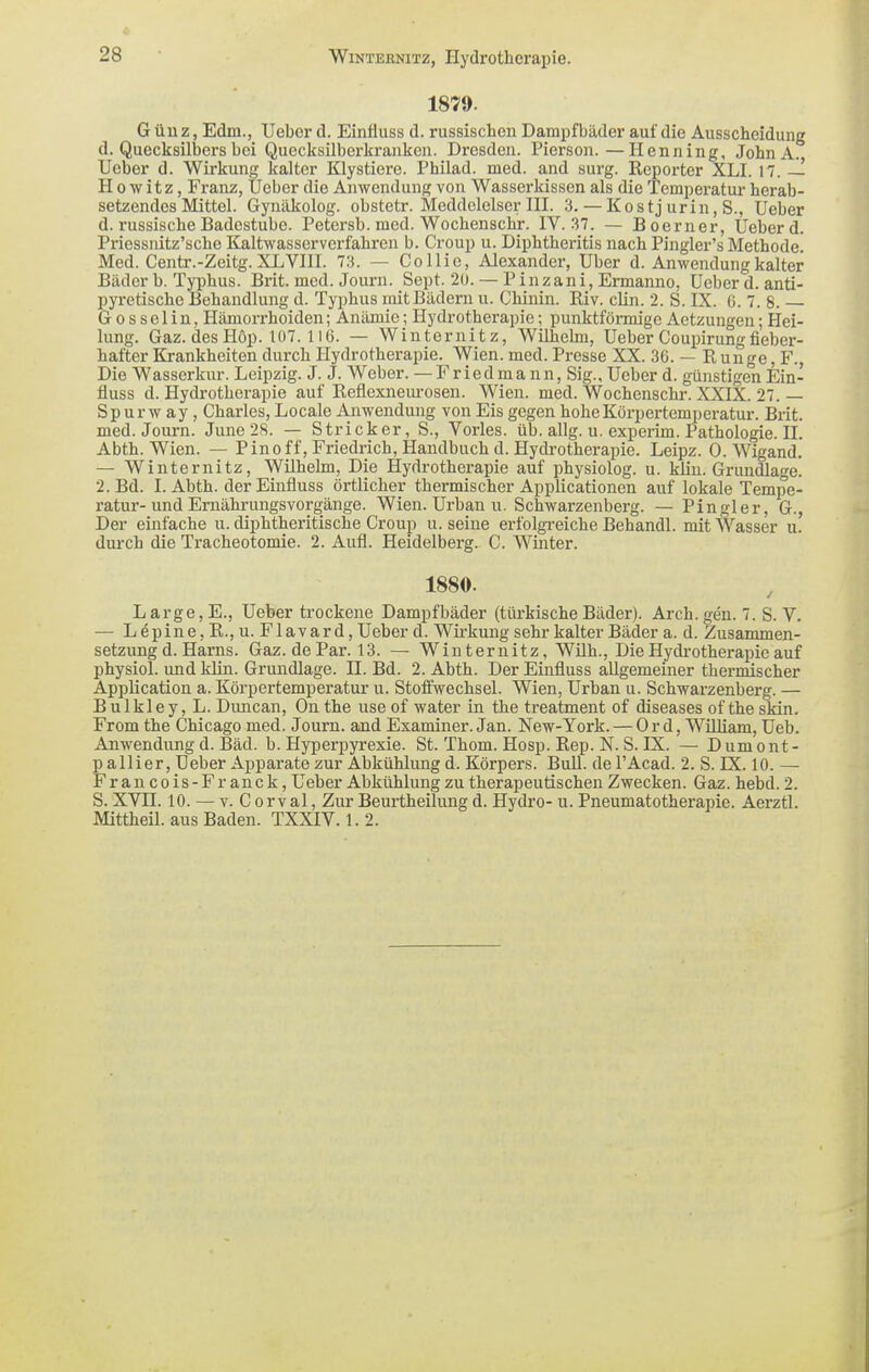 1879. Güuz, Edm., lieber d. Einäuss d. russischen Dampfbäder auf die Ausscheidung d. Quecksilbers bei Quecksilberkranken. Dresden. Pierson.—Henning, John A. Ueber d. Wirkung kalter Klystiere. Philad. med. and surg. Reporter XLI. 17. — H 0 w it z, Franz, Ueber die Anwendung von Wasserkissen als die Temperatur herab- setzendes Mittel. Gynäkolog, obstetr. Meddelelser HL 3. — Kostj urin, S., Ueber d. russische Badestube. Petersb. med. Wochenschr. IV. 37. — Boerner, Ueber d. Priessnitz'sche Kaltwasserverfahren b. Croup u. Diphtheritis nach Pingler's Methode. Med. Centr.-Zeitg. XLVIII. 73. — Collie, Alexander, Uber d. Anwendung kalter Bäder b. Typhus. Brit. med. Journ. Sept. 20. — Pinzani. Ermanne, Ueber d. anti- pyretische Behandlung d. Typhus mitBädem u. Chinin. Riv. clin. 2. S. IX. G. 7. 8. G 0 s s e 1 i n, Hämorrhoiden; Anämie; Hydrotherapie; punktförmige Aetzungen; Hei- lung. Gaz. desHop. Iü7. 116. — Winternitz, Wilhelm, Ueber Coupirung fieber- hafter Krankheiten durch Hydrotherapie. Wien. med. Presse XX. 36. — R unge, F., Die Wasserkur. Leipzig. J. J. Weber. —Fried mann, Sig., Ueber d. günstigen Ein- fluss d. Hydrotherapie auf Reflexnem-osen. Wien. med. Wochenschr. XXIX. 27. — Sp ur w ay, Charles, Locale Anwendung von Eis gegen hoheKörpertemjoeratur. Brit. med. Journ. June 28. — Stricker, S., Vöries, üb. allg. u. experim. Pathologie. II. Abth. Wien. — P in off, Friedrich, Handbuch d. Hydrotherapie. Leipz. O.Wigand. — Winternitz, Wilhelm, Die Hydrotherapie auf physiolog. u. kün. Grundlage. 2. Bd. I. Abth. der Einfluss örtlicher thermischer Applicationen auf lokale Tempe- ratur-und Ernährungsvorgänge. Wien. Urban u. Schwarzenberg. — Pingler, 6., Der einfache u. diphtheritische Croup u. seine erfolgi-eiche Behandl. mit Wasser u. durch die Tracheotomie. 2. Aufl. Heidelberg. C. Winter. 1880. Large, E., Ueber trockene Dampfbäder (türkische Bäder). Arch. gen. 7. S. V. — Lepine, R., u. Flavard, Ueber d. Wirkung sehr kalter Bäder a. d. Zusammen- setzung d. Harns. Gaz. de Par. 13. — Winternitz, Wilh., Die Hydrotherapie auf physiol. und klin. Grundlage. II. Bd. 2. Abth. Der Einfluss allgemeiner thermischer Application a. Körpertemperatur u. Stoffwechsel. Wien, Urban u. Schwarzenberg. — Bulkley, L. Diuican, On the use of water in the treatment of diseases of the skin. From the Chicago med. Journ. and Examiner. Jan. New-York. — 0 r d, William, Ueb. Anwendung d. Bäd. b. Hyperpyrexie. St. Thom. Hosp. Rep. N. S. IX. — Dumont- p allier, Ueber Apparate zur Abkühlung d. Körpers. Bull, de l'Acad. 2. S. IX. 10. — Francois-Franck, Ueber Abkühlung zu therapeutischen Zwecken. Gaz. hebd. 2. S. XVn. 10. — V. C 0 r V al, Zur Beurtheilung d. Hydro- u. Pneumatotherapie. Aerztl. Mittheil, aus Baden. TXXIV. 1.2.