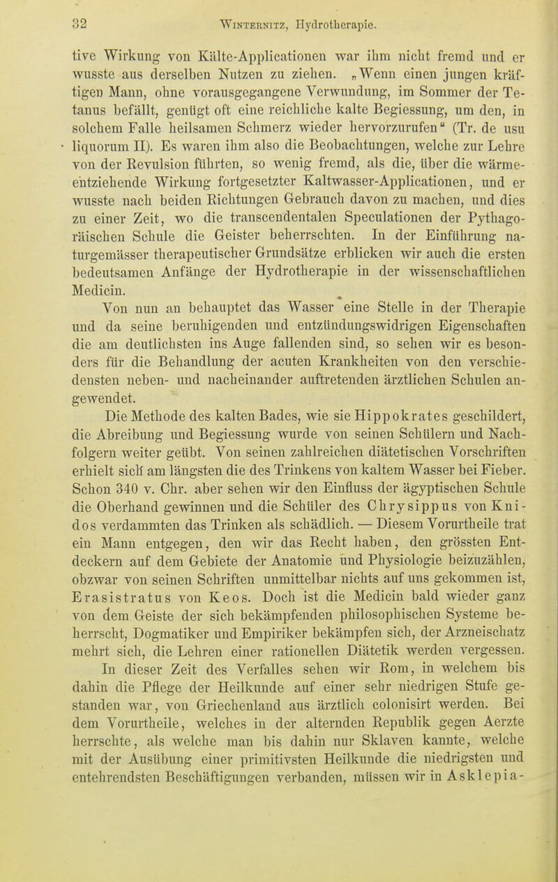 tive Wirkung- von Kälte-Applicationen war ihm nicht fremd und er wusste aus derselben Nutzen zu ziehen. „Wenn einen jungen kräf- tigen Mann, ohne vorausgegangene Verwundung, im Sommer der Te- tanus befällt, genügt oft eine reichliche kalte Begiessung, um den, in solchem Falle heilsamen Schmerz wieder hervorzurufen (Tr. de usu liquorum II). Es waren ihm also die Beobachtungen, welche zur Lehre von der Revulsion führten, so wenig fremd, als die, über die wärme- entziehende Wirkung fortgesetzter Kaltwasser-Applicationen, und er wusste nach beiden Richtungen Gebrauch davon zu machen, und dies zu einer Zeit, wo die transcendentalen Speculationen der Pythago- räischen Schule die Geister beherrschten. In der Einführung na- turgemässer therapeutischer Grundsätze erblicken wir auch die ersten bedeutsamen Anfänge der Hydrotherapie in der wissenschaftlichen Medicin. Von nun an behauptet das Wasser eine Stelle in der Therapie und da seine beruhigenden und entzündungswidrigen Eigenschaften die am deutlichsten ins Auge fallenden sind, so sehen wir es beson- ders für die Behandlung der acuten Krankheiten von den verschie- densten neben- und nacheinander auftretenden ärztlichen Schulen an- gewendet. Die Methode des kalten Bades, wie sie Hippokrates geschildert, die Abreibung und Begiessung wurde von seinen Schülern und Nach- folgern weiter geübt. Von seinen zahlreichen diätetischen Vorschriften erhielt sich am längsten die des Trinkens von kaltem Wasser bei Fieber. Schon 340 v. Chr. aber sehen wir den Einfluss der ägyptischen Schule die Oberhand gewinnen und die Schüler des Chrysippus von Kni- dos verdammten das Trinken als schädlich. — Diesem Vorurtheile trat ein Mann entgegen, den wir das Recht haben, den grössten Ent- deckern auf dem Gebiete der Anatomie und Physiologie beizuzählen, obzwar von seinen Schriften unmittelbar nichts auf uns gekommen ist, Erasistratus von Keos. Doch ist die Medicin bald wieder ganz von dem Geiste der sich bekämpfenden philosophischen Systeme be- herrscht, Dogmatiker und Empiriker bekämpfen sich, der Arzneischatz mehrt sich, die Lehren einer rationellen Diätetik werden vergessen. In dieser Zeit des Verfalles sehen wir Rom, in welchem bis dahin die Pflege der Heilkunde auf einer sehr niedrigen Stufe ge- standen war, von Griechenland aus ärztlich colonisirt werden. Bei dem Vorurtheile, welches in der alternden Republik gegen Aerzte herrschte, als welche man bis dahin nur Sklaven kannte, welche mit der Ausübung einer primitivsten Heilkunde die niedrigsten und entehrendsten Beschäftigungen verbanden, müssen wir in Asklepia-