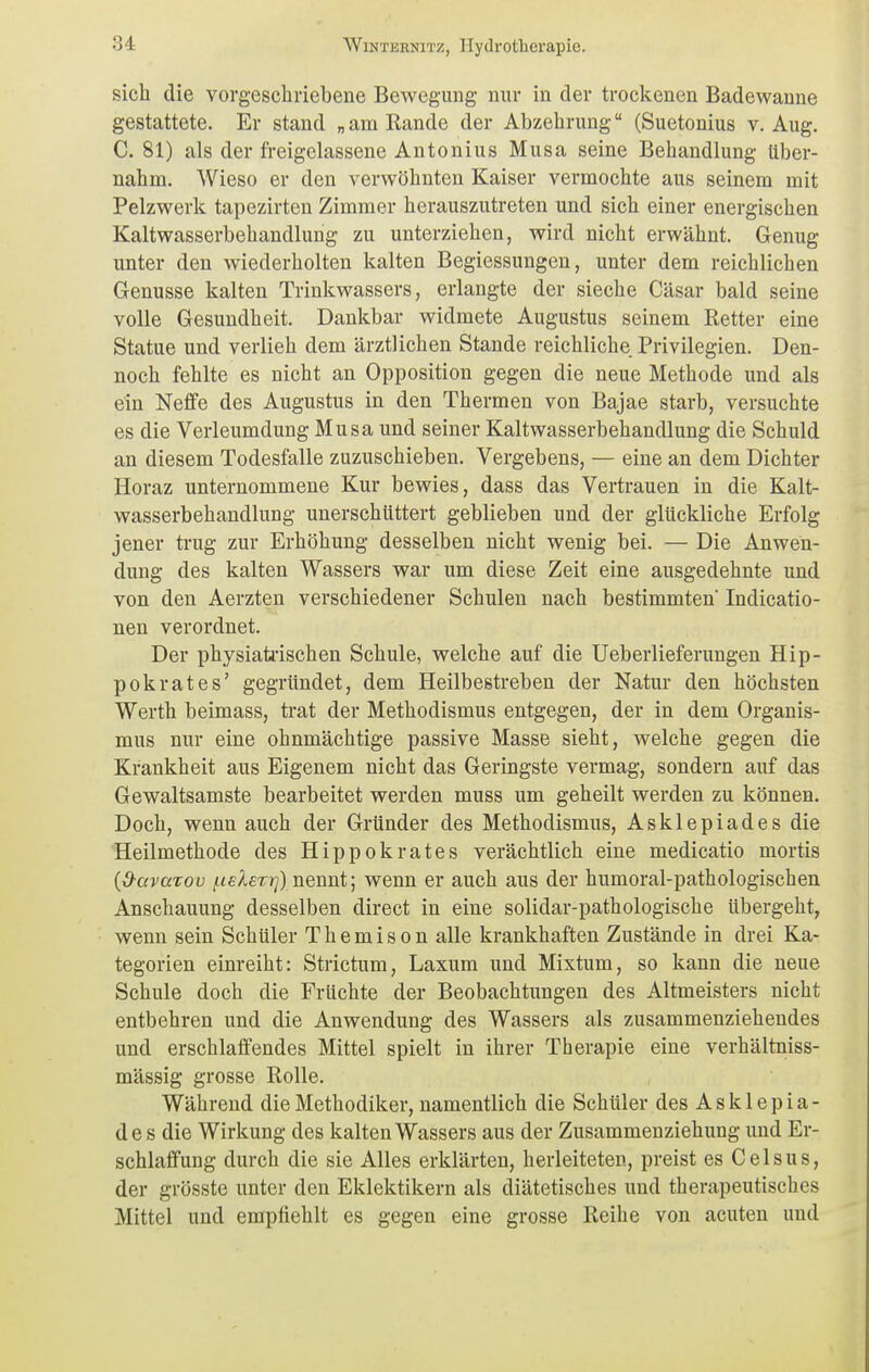 sich die vorgeschriebene Bewegung nur in der trockenen Badewanne gestattete. Er stand „am Rande der Abzehrung (Suetonius v. Aug. C. 81) als der freigelassene Antonius Musa seine Behandlung Uber- nahm. Wieso er den verwöhnten Kaiser vermochte aus seinem mit Pelzwerk tapezirten Zimmer herauszutreten und sich einer energischen Kaltwasserbehandlung zu unterziehen, wird nicht erwähnt. Genug unter den wiederholten kalten Begiessungen, unter dem reichlichen Genüsse kalten Trinkwassers, erlangte der sieche Cäsar bald seine volle Gesundheit. Dankbar widmete Augustus seinem Retter eine Statue und verlieh dem ärztlichen Stande reichliche Privilegien. Den- noch fehlte es nicht an Opposition gegen die neue Methode und als ein Neffe des Augustus in den Thermen von Bajae starb, versuchte es die Verleumdung Musa und seiner Kaltwasserbehandlung die Schuld an diesem Todesfalle zuzuschieben. Vergebens, — eine an dem Dichter Horaz unternommene Kur bewies, dass das Vertrauen in die Kalt- wasserbehandlung unerschüttert geblieben und der glückliche Erfolg jener trug zur Erhöhung desselben nicht wenig bei. — Die Anwen- dung des kalten Wassers war um diese Zeit eine ausgedehnte und von den Aerzten verschiedener Schulen nach bestimmten Indicatio- nen verordnet. Der physiatrischen Schule, welche auf die Ueberlieferungen Hip- pokrates' gegründet, dem Heilbestreben der Natur den höchsten Werth beimass, trat der Methodismus entgegen, der in dem Organis- mus nur eine ohnmächtige passive Masse sieht, welche gegen die Krankheit aus Eigenem nicht das Geringste vermag, sondern auf das Gewaltsamste bearbeitet werden muss um geheilt werden zu können. Doch, wenn auch der Gründer des Methodismus, Asklepiades die Heilmethode des Hippokrates verächtlich eine medicatio mortis (d-avarov j-ieXerrj) nennt; wenn er auch aus der humoral-pathologischen Anschauung desselben direct in eine solidar-pathologische übergeht, wenn sein Schüler T h e m i s o n alle krankhaften Zustände in drei Ka- tegorien einreiht: Strictum, Laxum und Mixtum, so kann die neue Schule doch die Früchte der Beobachtungen des Altmeisters nicht entbehren und die Anwendung des Wassers als zusammenziehendes und erschlaffendes Mittel spielt in ihrer Therapie eine verhältniss- mässig grosse Rolle. Während die Methodiker, namentlich die Schüler des A s k 1 e p i a - de s die Wirkung des kalten Wassers aus der Zusammenziehung und Er- schlaffung durch die sie Alles erklärten, herleiteten, preist es Celsus, der grösste unter den Eklektikern als diätetisches und therapeutisches Mittel und empfiehlt es gegen eine grosse Reihe von acuten und