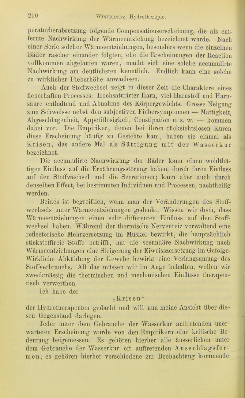 peraturherabsetzung folgende Compensationserscbeinung, die als ent- fernte Nachwirkung der Wärmeentziebung bezeicbnct wurde. Nacb einer Serie solcher Wärmeentziebungen, besonders wenn die einzelnen Bäder rascher einander folgten, ehe die Erscheinungen der Reactiou vollkommen abgelaufen waren, macht sich eine solche accumulirte Nachwirkung am deutlichsten kenntlich. Endlich kann eine solche zu wirklicher Fieberhöhe anwachsen. Auch der Stoffwechsel zeigt in dieser Zeit die Charaktere eines fieberhaften Processes: Hochsaturirter Harn, viel Harnstoff und Harn- säure enthaltend und Abnahme des Körpergewichts. Grosse Neigung zum Schweisse nebst den subjectiven Fiebersymptomen — Mattigkeit, Abgeschlagenheit, Appetitlosigkeit, Constipation u. s. w. — kommen dabei vor. Die Empiriker, denen bei ihren rücksichtslosen Kuren diese Erscheinung häufig zu Gesichte kam, haben sie einmal als Krisen, das andere Mal als Sättigung mit der Wasserkur bezeichnet. Die accumulirte Nachwirkung der Bäder kann einen wohlthä- tigen Einfluss auf die Ernährungsstörung haben, durch ihren Eintluss auf den Stoffwechsel und die Secretionen; kann aber auch durch denselben Effect, bei bestimmten Individuen und Processen, nachtheilig werden. Beides ist begreiflich, wenn man der Veränderungen des Stoff- wechsels unter Wärmeentziehungen gedenkt. Wissen wir doch, dass Wärmeentziehungen einen sehr differenten Einfluss auf den Stoff- wechsel haben. Während der thermische Nervenreiz vorwaltend eine reflectorische Mehrzersetzung im Muskel bewirkt, die hauptsächlich stickstofffreie Stoffe betrifft, hat die secundäre Nachwirkung nach Wärmeentziehungen eine Steigerung der Eiweisszersetzung im Gefolge. Wirkliche Abkühlung der Gewebe bewirkt eine Verlangsamuug des Stoffverbrauchs. All das müssen wir im Auge behalten, wollen wir zweckmässig die thermischen und mechanischen Einflüsse therapeu- tisch verwerthen. Ich habe der „Krisen der Hydrotherapeuten gedacht und will nun meine Ansicht über die- sen Gegenstand darlegen. Jeder unter dem Gebrauche der Wasserkur auftretenden uner- warteten Erscheinung wurde von den Empirikern eine kritische Be- deutung beigemessen. Es gehören hierher alle äusserlichen unter dem Gebrauche der Wasserkur oft auftretenden Ausschlags for- men; es gehören hierher verschiedene zur Beobachtung kommende