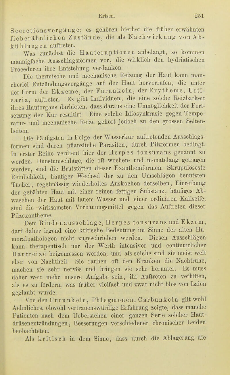 Secretionsvorgänge; es gehören hierher die früher erwähnten fieberähnlichen Zustände, die als Nachwirkung von Ab- kühl u ng e n auftreten. Was zunächst die Hauteruptionen anbelangt, so kommen mannigfache Ausschlagsformen vor, die wirklich den hydriatischen Proceduren ihre Entstehung verdanken. Die thermische und mechanische Reizung der Haut kann man- cherlei Entzündungsvorgänge auf der Haut hervorrufen, die unter der Form der Ekzeme, der Furunkeln, der Erytheme, Urti- caria, auftreten. Es gibt Individuen, die eine solche Reizbarkeit ihres Hautorgans darbieten, dass daraus eine Unmöglichkeit der Fort- setzung der Kur resultirt. Eine solche Idiosynkrasie gegen Tempe- ratur- und mechanische Reize gehört jedoch zu den grossen Selten- heiten. Die häufigsten in Folge der Wasserkur auftretenden Ausschlags- formen sind durch pflanzliche Parasiten, durch Pilzformen bedingt. In erster Reihe verdient hier der Herpes tonsurans genannt zu werden. Dunstumschläge, die oft wochen- und monatelang getragen werden, sind die Brutstätten dieser Exanthemformen. Skrupulöseste Reinlichkeit, häufiger Wechsel der zu den Umschlägen benutzten Tücher, regelmässig wiederholtes Auskochen derselben, Einreibung der gebähten Haut mit einer reinen fettigen Substanz, häufiges Ab- waschen der Haut mit lauem Wasser und einer ordinären Kaliseife, sind die wirksamsten Vorbauungsmittel gegen das Auftreten dieser Pilzexantheme. Dem Bindenausschlage, Herpes tonsurans und Ekzem, darf daher irgend eine kritische Bedeutung im Sinne der alten Hu- mora,lpathologen nicht zugeschrieben werden. Diesen Ausschlägen kann therapeutisch nur der Werth intensiver und continuirlicher Hautreize beigemessen werden, und als solche sind sie meist weit eher von Nachtheil. Sie rauben oft den Kranken die Nachtruhe, machen sie sehr nervös und bringen sie sehr herunter. Es muss daher weit mehr unsere Aufgabe sein, ihr Auftreten zu verhüten, als es zu fördern, was früher vielfach und zwar nicht blos von Laien geglaubt wurde. Von den Furunkeln, Phlegmonen, Carbunkeln gilt wohl Aehnliches, obwohl vertrauenswürdige Erfahrung zeigte, dass manche Patienten nach dem Ueberstehen einer ganzen Serie solcher Haut- drüsenentzündungen, Besserungen verschiedener chronischer Leiden beobachteten. Als kritisch in dem Sinne, dass durch die Ablagerung die