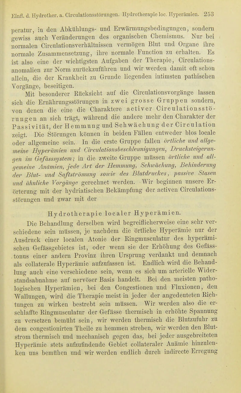 ])eratur, iu den Abkühlungs- und Erwärmungsbedingungen, sondern gewiss auch Veränderungen des organischen Chemismus. Nur bei normalen Circulationsverhältnissen vermögen Blut und Organe ihre normale Zusammensetzung, ihre normale Function zu erhalten. Es ist also eine der wichtigsten Aufgaben der Therapie, Circulations- anomalien zur Norm zurückzuführen und wir werden damit oft schon allein, die der Krankheit zu Grunde liegenden intimsten pathischen Vorgänge, beseitigen. Mit besonderer Rücksicht auf die Circulationsvorgänge lassen sich die Ernährungsstörungen in zwei grosse Gruppen sondern, von denen die eine die Charaktere activer Circulationsstö- rungen an sich trägt, während die andere mehr den Charakter der Passivität, der Hemmung und Schwächung der Circulation zeigt. Die Störungen können in beiden Fällen entweder blos locale oder allgemeine sein. In die erste Gruppe fallen örtliche und allge- meine Hyperaviien und Cii^culaiimsbeschlemiigungeji^ Drucksteigerun- gen im GefässsyStern; in die zweite Gruppe müssen örtliche und all- gemeine Anämien, jede Art der Hemmung, Schivächu?ig, Behinderung der Blut- und Saßströinung sowie des Blutdruckes, passive Stasen und ähnliche Voi^gänge gerechnet werden. Wir beginnen unsere Er- örterung mit der hydriatischen Bekämpfung der activen Circulations- störungen und zwar nait der Hydrotherapie localer Hyperämien. Die Behandlung derselben wird begreiflicherweise eine sehr ver- schiedene sein müssen, je nachdem die örtliche Hyperämie nur der Ausdruck einer localen Atonie der Ringmusculatur des hyperämi- schen Gefässgebietes ist, oder wenn sie der Erhöhung des Gefäss- tonus einer andern Provinz ihren Ursprung verdankt und demnach als collaterale Hyperämie aufzufassen ist. Endlich wird die Behand- lung auch eine verschiedene sein, wenn es sich um arterielle Wider- standsabnahme auf nervöser Basis handelt. Bei den meisten patho- logischen Hyperämien, bei den Congestionen und Fluxionen, den Wallungen, wird die Therapie meist in jeder der angedeuteten Rich- tungen zu wirken bestrebt sein müssen. Wir werden also die er- schlaffte Ringmusculatur der Gefässe thermisch in erhöhte Spannung zu versetzen bemüht sein, wir werden thermisch die Blutzufuhr zu dem congestionirten Theile zu hemmen streben, wir werden den Blut- strom thermisch und mechanisch gegen das, bei jeder ausgebreiteten Hyperämie stets aufzufindende Gebiet collateraler Anämie hinzulen- ken uns bemühen und wir werden endlich durch indirecte Erregung