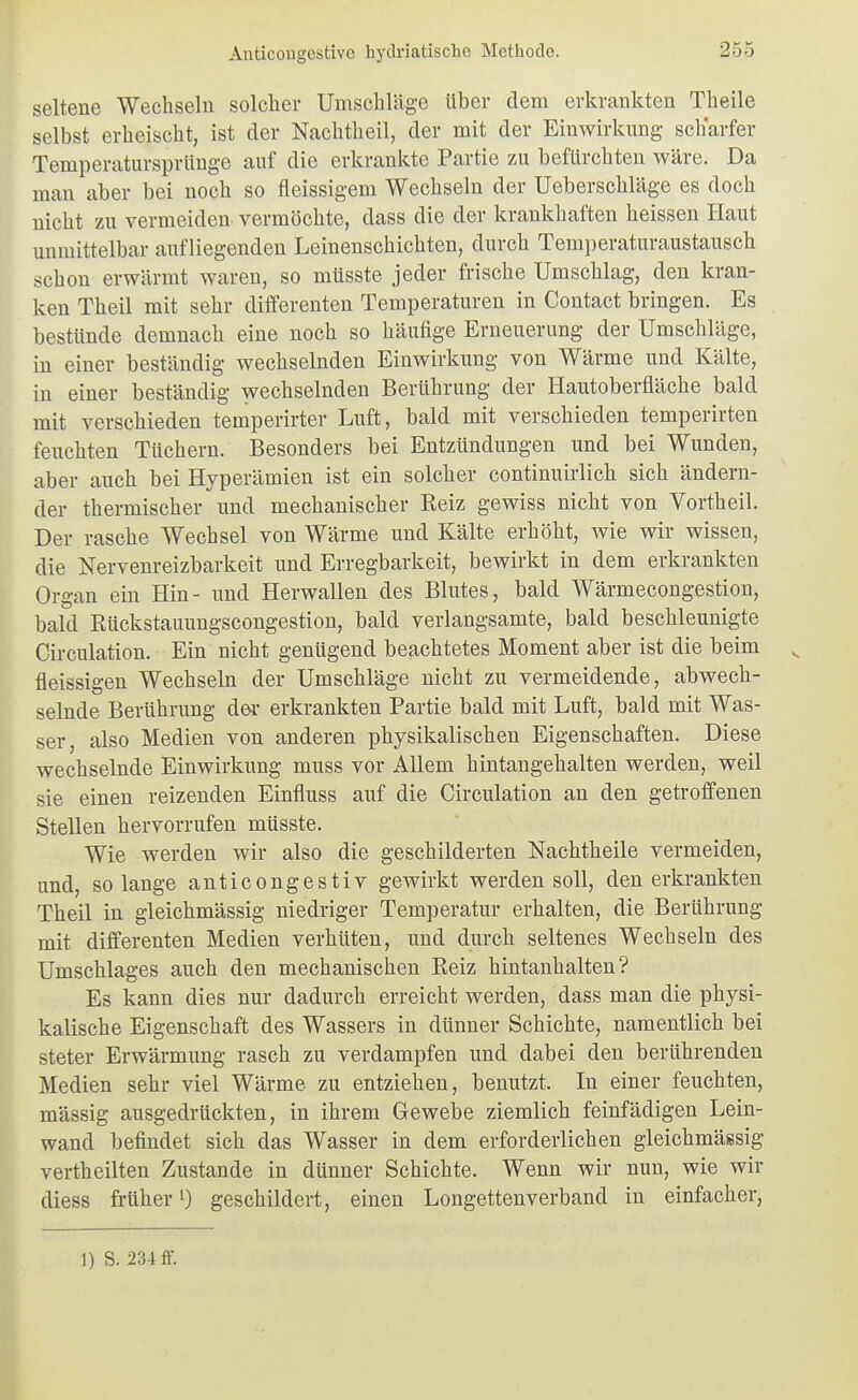 seltene Wechseln solcher Umschläge über dem erkrankten Theile selbst erheischt, ist der Nachtheil, der mit der Einwirkung scharfer Temperatursprünge auf die erkrankte Partie zu befürchten wäre. Da man aber bei noch so fleissigem Wechseln der Ueberschläge es doch nicht zu vermeiden vermöchte, dass die der krankhaften heissen Haut unmittelbar aufliegenden Leinenschichten, durch Temperaturaustausch schon erwärmt waren, so müsste jeder frische Umschlag, den kran- ken Theil mit sehr differenten Temperaturen in Contact bringen. Es bestünde demnach eine noch so häufige Erneuerung der Umschläge, in einer beständig wechselnden Einwirkung von Wärme und Kälte, in einer beständig wechselnden Berührung der Hautoberfläche bald mit verschieden temperirter Luft, bald mit verschieden temperirten feuchten Tüchern. Besonders bei Entzündungen und bei Wunden, aber auch bei Hyperämien ist ein solcher continuirlich sich ändern- der thermischer und mechanischer Reiz gewiss nicht von Vortheil. Der rasche Wechsel von Wärme und Kälte erhöht, wie wir wissen, die Nervenreizbarkeit und Erregbarkeit, bewirkt in dem erkrankten Organ ein Hin- und Herwallen des Blutes, bald Wärmecongestion, bald Rückstauungscongestion, bald verlangsamte, bald beschleunigte Circulation. Ein nicht genügend beachtetes Moment aber ist die beim fleissigen Wechsebi der Umschläge nicht zu vermeidende, abwech- selnde Berührung der erkrankten Partie bald mit Luft, bald mit Was- ser, also Medien von anderen physikalischen Eigenschaften. Diese wechselnde Einwirkung muss vor Allem hintangehalten werden, weil sie einen reizenden Einfluss auf die Circulation an den getroffenen Stellen hervorrufen müsste. Wie werden wir also die geschilderten Nachtheile vermeiden, und, solange anticongestiv gewirkt werden soll, den erkrankten Theil in gleichmässig niedriger Temperatur erhalten, die Berührung mit differenten Medien verhüten, und durch seltenes Wechseln des Umschlages auch den mechanischen Reiz hintanhalten? Es kann dies nur dadurch erreicht werden, dass man die physi- kalische Eigenschaft des Wassers in dünner Schichte, namentlich bei steter Erwärmung rasch zu verdampfen und dabei den berührenden Medien sehr viel Wärme zu entziehen, benutzt. In einer feuchten, massig ausgedrückten, in ihrem Gewebe ziemlich feinfädigen Lein- wand befindet sich das Wasser in dem erforderlichen gleichmässig vertheilten Zustande in dünner Schichte. Wenn wir nun, wie wir diess früher 0 geschildert, einen Longettenverband in einfacher. 1) S. 234 ff.