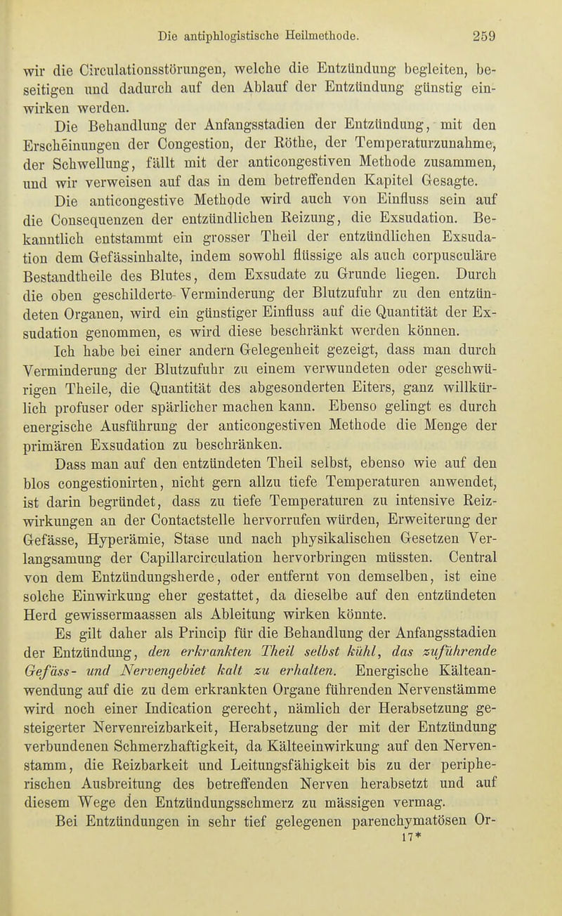 wir die Circiüationsstörungen, welche die Entzündung begleiten, be- seitigen und dadurch auf den Ablauf der Entzündung günstig ein- wirken werden. Die Behandlung der Anfangsstadien der Entzündung, mit den Erscheinungen der Congestion, der Rothe, der Temperaturzunahme, der Schwellung, fällt mit der anticongestiven Methode zusammen, und wir verweisen auf das in dem betreifenden Kapitel Gesagte. Die anticongestive Methode wird auch von Einfluss sein auf die Consequenzen der entzündlichen Reizung, die Exsudation. Be- kanntlich entstammt ein grosser Theil der entzündlichen Exsuda- tion dem Gefässinhalte, indem sowohl flüssige als auch corpusculäre Bestandtheile des Blutes, dem Exsudate zu Grunde liegen. Durch die oben geschilderte- Verminderung der Blutzufuhr zu den entzün- deten Organen, wird ein günstiger Einfluss auf die Quantität der Ex- sudation genommen, es wird diese beschränkt werden können. Ich habe bei einer andern Gelegenheit gezeigt, dass man durch Verminderung der Blutzufuhr zu einem verwundeten oder geschwü- rigen Theile, die Quantität des abgesonderten Eiters, ganz willkür- lich profuser oder spärlicher machen kann. Ebenso gelingt es durch energische Ausführung der anticongestiven Methode die Menge der primären Exsudation zu beschränken. Dass man auf den entzündeten Theil selbst, ebenso wie auf den blos congestionirten, nicht gern allzu tiefe Temperaturen anwendet, ist darin begründet, dass zu tiefe Temperaturen zu intensive Reiz- wirkungen an der Contactstelle hervorrufen würden, Erweiterung der Gefässe, Hyperämie, Stase und nach physikalischen Gesetzen Ver- langsamung der Capillarcirculation hervorbringen müssten. Central von dem Entzündungsherde, oder entfernt von demselben, ist eine solche Einwirkung eher gestattet, da dieselbe auf den entzündeten Herd gewissermaassen als Ableitung wirken könnte. Es gilt daher als Princip für die Behandlung der Anfangsstadien der Entzündung, den erkrankten Theil selbst kühl, das zuführende Gef äss- und Nervengebiet kalt zu erhalten. Energische Kältean- wendung auf die zu dem erkrankten Organe führenden Nervenstämme wird noch einer Indication gerecht, nämlich der Herabsetzung ge- steigerter Nervenreizbarkeit, Herabsetzung der mit der Entzündung verbundenen Schmerzhaftigkeit, da Kälteeinwirkung auf den Nerven- stamm, die Reizbarkeit und Leitungsfähigkeit bis zu der periphe- rischen Ausbreitung des betreffenden Nerven herabsetzt und auf diesem Wege den Entzündungsschmerz zu massigen vermag. Bei Entzündungen in sehr tief gelegenen parenchymatösen Or- 17*