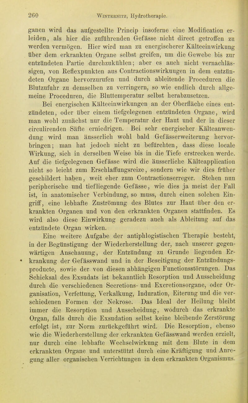 ganen wird das aufgestellte Princip insoferne eine Modification er- leiden, als hier die zuführenden Gefässe nicht direct getroffen zu werden vermögen. Hier wird man zu energischerer Kälteeinwirkung über dem erkrankten Organe selbst greifen, um die Gewebe bis zur entzündeten Partie durchzukühlen; aber es auch nicht vernachläs- sigen, von Reflexpunkten aus Contractionswirkuugen in dem entzün- deten Organe hervorzurufen und durch ableitende Proceduren die Blutzufuhr zu demselben zu verringern, so wie endlich durch allge- meine Proceduren, die Bluttemperatur selbst herabzusetzen. Bei energischen Kälteeinwirkungen an der Oberfläche eines ent- zündeten, oder über einem tiefgelegenen entzündeten Organe, wird man wohl zunächst nur die Temperatur der Haut und der in dieser circulirenden Säfte erniedrigen. Bei sehr energischer Kälteanwen- dung wird man äusserlich wohl bald Gefässerweiterung hervor- bringen; man hat jedoch nicht zu befürchten, dass diese locale Wirkung, sich in derselben Weise bis in die Tiefe erstrecken werde. Auf die tiefgelegenen Gefässe wird die äusserliche Kälteapplication nicht so leicht zum Erschlaffungsreize, sondern wie wir dies früher geschildert haben, weit eher zum Contractionserreger. Stehen nun peripherische und tiefliegende Gefässe, wie dies ja meist der Fall ist, in anatomischer Verbindung, so muss, durch einen solchen Ein- griff, eine lebhafte Zuströmung des Blutes zur Haut über den er- krankten Organen und von den erkrankten Organen stattfinden. Es wird also diese Einwirkung geradezu auch als Ableitung auf das entzündete Organ wirken. Eine weitere Aufgabe der antiphlogistischen Therapie besteht, in der Begünstigung der Wiederherstellung der, nach unserer gegen- wärtigen Anschauung, der Entzündung zu Grunde liegenden Er- krankung der Gef ässwand und in der Beseitigung der Entzündungs- producte, sowie der von diesen abhängigen Functionsstörungen. Das Schicksal des Exsudats ist bekanntlich Resorption und Ausscheidung durch die verschiedenen Secretions- und Excretionsorgane, oder Or- ganisation, Verfettung, Verkalkung, Induration, Eiterung und die ver- schiedenen Formen der Nekrose. Das Ideal der Heilung bleibt immer die Resorption und Ausscheidung, wodurch das erkrankte Organ, falls durch die Exsudation selbst keine bleibende Zerstörung erfolgt ist, zur Norm zurückgeführt wird. Die Resorption, ebenso wie die Wiederherstellung der erkrankten Gef ässwand werden erzielt, nur durch eine lebhafte Wechselwirkung mit dem Blute in dem erkrankten Organe und unterstützt durch eine Kräftigung und Anre- gung aller organischen Verrichtungen in dem erkrankten Organismus.