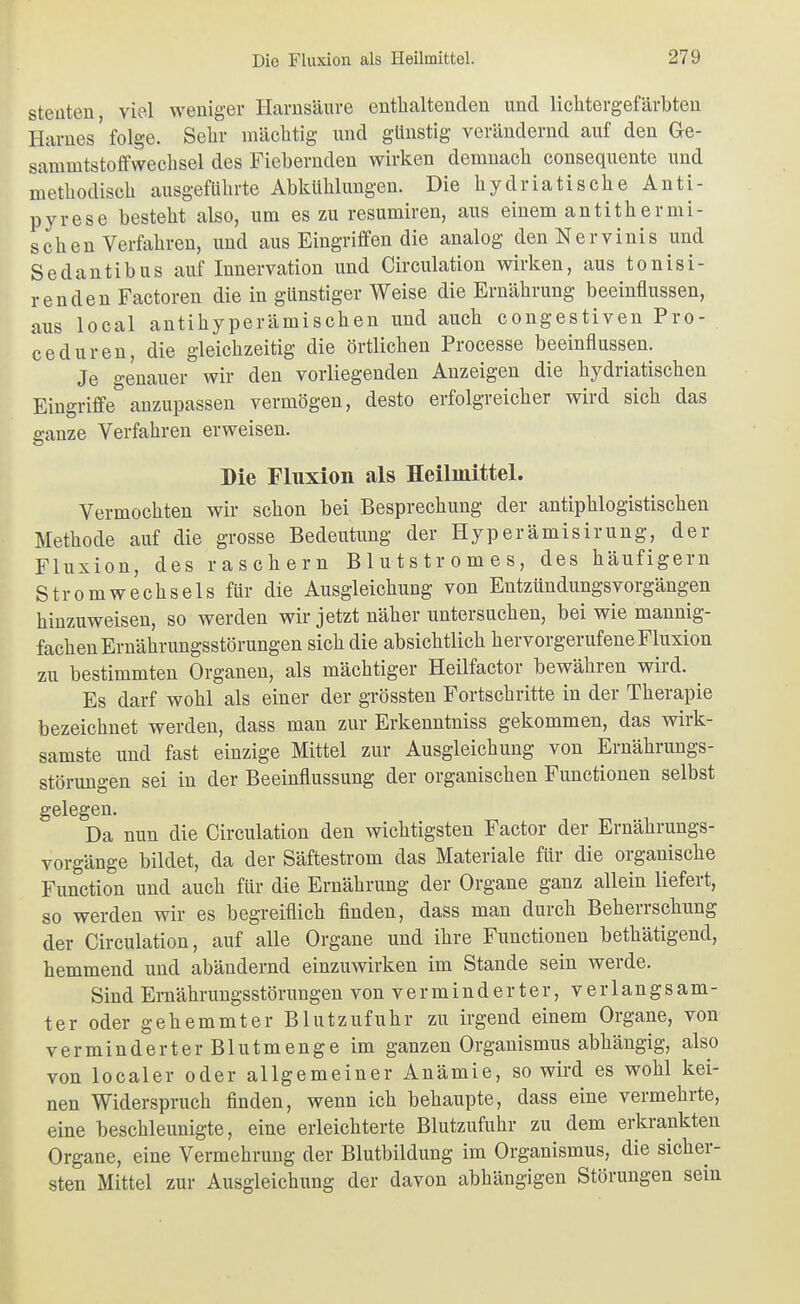 steüten viel weniger Harnsäure enthaltenden und lichtergefärbteu Harnes' folge. Sehr mächtig und günstig verändernd auf den Ge- sammtstoffwechsel des Fiebernden wirken demnach consequento und methodisch ausgeführte Abkühlungen. Die hydriatische Anti- pyrese besteht also, um es zu resumiren, aus einem antithermi- schen Verfahren, und aus Eingriffen die analog denNervinis und Sedantibus auf Innervation und Circulation wirken, aus tonisi- renden Factoren die in günstiger Weise die Ernährung beeinflussen, aus local antihyperämischen und auch congestiven Pro- ceduren, die gleichzeitig die örtlichen Processe beeinflussen. Je genauer wir den vorliegenden Anzeigen die hydriatischen Eingriffe anzupassen vermögen, desto erfolgreicher wird sich das ganze Verfahren erweisen. Die Fluxion als Heilmittel. Vermochten wir schon bei Besprechung der antiphlogistischen Methode auf die grosse Bedeutung der Hyperämisirung, der Fluxion, des raschern Blutstromes, des häufigem Stromwechsels für die Ausgleichung von Entzündungsvorgängen hinzuweisen, so werden wir jetzt näher untersuchen, bei wie mannig- fachen Ernährungsstörungen sich die absichtlich hervorgerufene Fluxion zu bestimmten Organen, als mächtiger Heilfactor bewähren wird. ^ Es darf wohl als einer der grössten Fortschritte in der Therapie bezeichnet werden, dass man zur Erkenntniss gekommen, das wirk- samste und fast einzige Mittel zur Ausgleichung von Ernährungs- störungen sei in der Beeinflussung der organischen Functionen selbst gelegen. Da nun die Circulation den wichtigsten Factor der Ernährungs- vorgänge bildet, da der Säftestrom das Materiale für die organische Function und auch für die Ernährung der Organe ganz allein liefert, so werden wir es begreiflich finden, dass man durch Beherrschung der Circulation, auf alle Organe und ihre Functionen bethätigend, hemmend und abändernd einzuwirken im Stande sein werde. Sind Ernährungsstörungen von verminderter, verlangsam- ter oder gehemmter Blutzufuhr zu irgend einem Organe, von verminderter Blutmenge im ganzen Organismus abhängig, also von localer oder allgemeiner Anämie, so wird es wohl kei- nen Widerspruch finden, wenn ich behaupte, dass eine vermehrte, eine beschleunigte, eine erleichterte Blutzufuhr zu dem erkrankten Organe, eine Vermehrung der Blutbildung im Organismus, die sicher- sten Mittel zur Ausgleichung der davon abhängigen Störungen sein