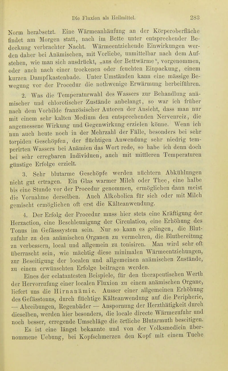 Norm herabsetzt. Eine Wärmeanliäufung an der Körperoberfläclie findet am Morgen statt, nach im Bette unter entsprechender Be- deckung verbrachter Nacht. Wärmeentziehende Einwirkungen wer- den daher bei Anämischen, mit Vorliebe, unmittelbar nach dem Auf- stehen, wie man sich ausdrückt, „aus der Bettwärme, vorgenommen, oder auch nach einer trockenen oder feuchten Einpackung, einem kurzen Dampfkasteubade. Unter Umständen kann eine massige Be- wegung vor der Procedur die nothwenige Erwärmung herbeiführen. 2. Was die Temperaturwahl des Wassers zur Behandlung anä- mischer und chlorotischer Zustände anbelangt, so war ich früher nach dem Vorbilde französischer Autoren der Ansicht, dass man nur mit einem sehr kalten Medium den entsprechenden Nervenreiz, die angemessene Wirkung und Gegenwirkung erzielen könne. Wenn ich nun auch heute noch in der Mehrzahl der Fälle, besonders bei sehr torpiden Geschöpfen, der flüchtigen Anwendung sehr niedrig tem- perirten Wassers bei Anämien das Wort rede, so habe ich denn doch bei sehr erregbaren Individuen, auch mit mittleren Temperaturen günstige Erfolge erzielt. 3. Sehr blutarme Geschöpfe werden nüchtern Abkühlungen nicht gut ertragen. Ein Glas warmer Milch oder Thee, eine halbe bis eine Stunde vor der Procedur genommen, ermöglichen dann meist die Vornahme derselben. Auch Alkoholica für sich oder mit Milch gemischt ermöglichen oft erst die Kälteanwendung. 4. Der Erfolg der Procedur muss hier stets eine Kräftigung der Herzaction, eine Beschleunigung der Circulation, eine Erhöhung des Tonus im Gefässsystem sein. Nur so kann es gelingen, die Blut- zufuhr zu den anämischen Organen zu vermehren, die Blutbereitung zu verbessern, local und allgemein zu tonisiren. Man wird sehr oft überrascht sein, wie mächtig diese minimalen Wärmeentziehungen, zur Beseitigung der localen und allgemeinen anämischen Zustände, zu einem erwünschten Erfolge beitragen werden. Eines der eclatantesten Beispiele, für den therapeutischen Werth der Hervorrufung einer localen Fluxion zu einem anämischen Organe, liefert uns die Hirnanämie. Ausser einer allgemeinen Erhöhung des Gefässtonus, durch flüchtige Kälteanwendung auf die Peripherie, — Abreibungen, Regenbäder — Anspornung der Herzthätigkeit durch dieselben, werden hier besonders, die locale directe Wärmezufuhr und noch besser, erregende Umschläge die örtliche Blutarmuth beseitigen. Es ist eine längst bekannte und von der Volksmedicin über- nommene Uebung, bei Kopfschmerzen den Kopf mit einem Tuche