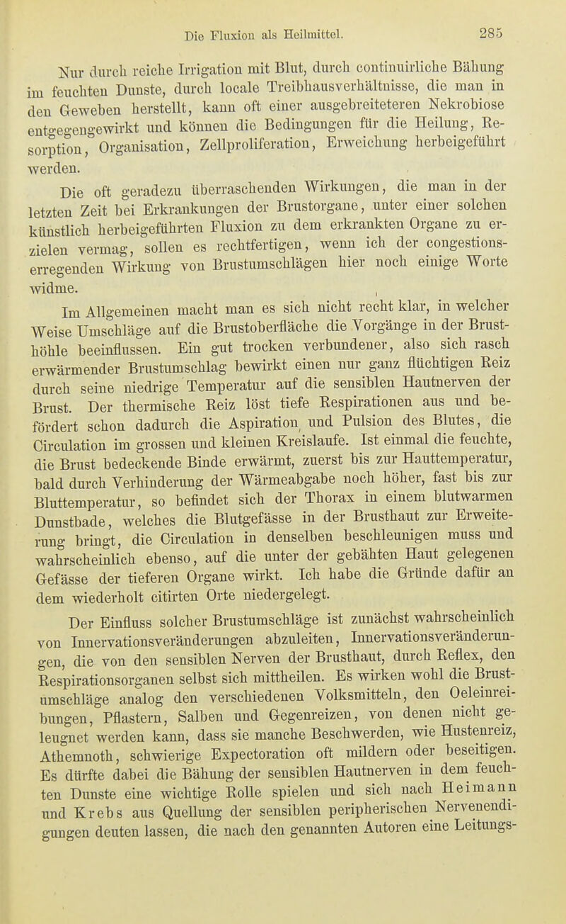 Nur durch reiche Irrigation mit Blut, durch continuirliche Bähung im feuchten Dunste, durch locale Treibhausverhältnisse, die man in den Geweben herstellt, kann oft einer ausgebreiteteren Nekrobiose ento-egeugewirkt und können die Bedingungen für die Heilung, Re- sorptionOrganisation, Zellproliferation, Erweichung herbeigeführt werden. Die oft geradezu überraschenden Wirkungen, die man in der letzten Zeit bei Erkrankungen der Brustorgane, unter einer solchen künstlich herbeigeführten Fluxion zu dem erkrankten Organe zu er- zielen vermag, sollen es rechtfertigen, wenn ich der congestions- erregenden Wirkung von Brustumschlägen hier noch einige Worte widme. , Im Allgemeinen macht man es sich nicht recht klar, in welcher Weise Umschläge auf die Brustoberfläche die Vorgänge in der Brust- höhle beeinflussen. Ein gut trocken verbundener, also sich rasch erwärmender Brustumschlag bewirkt einen nur ganz flüchtigen Reiz durch seine niedrige Temperatur auf die sensiblen Hautnerven der Brust. Der thermische Reiz löst tiefe Respirationen aus und be- fördert schon dadurch die Aspiration, und Pulsion des Blutes, die Circulation im grossen und kleinen Kreislaufe. Ist einmal die feuchte, die Brust bedeckende Binde erwärmt, zuerst bis zur Hauttemperatur, bald durch Verhinderung der Wärmeabgabe noch höher, fast bis zur Bluttemperatur, so befindet sich der Thorax in einem blutwarmen Dunstbade, welches die Blutgefässe in der Brusthaut zur Erweite- rung bringt, die Circulation in denselben beschleunigen muss und wahrscheinlich ebenso, auf die unter der gebähten Haut gelegenen Gefässe der tieferen Organe wirkt. Ich habe die Gründe dafür an dem wiederholt citirten Orte niedergelegt. Der Einfluss solcher Brustumschläge ist zunächst wahrscheinlich von Innervationsveränderungen abzuleiten, Innervationsveränderun- gen, die von den sensiblen Nerven der Brusthaut, durch Reflex, den Respirationsorganen selbst sich mittheilen. Es wirken wohl die Brust- umschläge analog den verschiedenen Volksmitteln, den Öleinrei- bungen, Pflastern, Salben und Gegenreizen, von denen nicht ge- leugnet werden kann, dass sie manche Beschwerden, wie Hustenreiz, Athemnoth, schwierige Expectoration oft mildern oder beseitigen. Es dürfte dabei die Bähung der sensiblen Hautnerven in dem feuch- ten Dunste eine wichtige Rolle spielen und sich nach Heimann und Krebs aus Quellung der sensiblen peripherischen Nervenendi- gungen deuten lassen, die nach den genannten Autoren eine Leitungs-