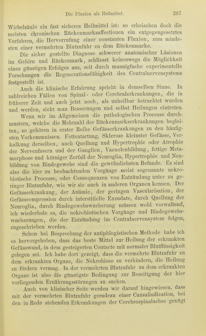 Wirbelsäule ein fast sicheres Heilmittel ist: so erbeischen doch die meisten chronischen Riickenmarksaffectionen ein entgegengesetztes Verfahren, die Hervorrnfung einer constanten Fluxion, zum minde- sten einer vermehrten Blutzufuhr zu dem Rückenmarke. Die sicher gestellte Diagnose schwerer anatomischer Läsionen im Gehirn und Rückenmark, schliesst keineswegs die Möglichkeit eines günstigen Erfolges aus, seit durch mannigfache experimentelle Forschungen die Regenerationsfähigkeit des Centralnervensystems festgestellt ist. Auch die klinische Erfahrung spricht in demselben Sinne. In zahlreichen Fällen von Spinal- oder Cerebralerkrankungen, die in früherer Zeit und auch jetzt noch, als unheilbar betrachtet wurden und werden, sieht man Besserungen und selbst Heilungen eintreten. Wenn wir im Allgemeinen die pathologischen Processe durch- mustern, welche die Mehrzahl der Rückenmarkserkrankungen beglei- ten, so'gehören in erster Reihe Gefässerkrankungen zu den häufig- sten Vorkommnissen. Fettentartung, Sklerose kleinster Gefässe, Ver- kalkung derselben, auch Quellung und Hypertrophie oder Atrophie der Nervenfasern und der Ganglien, Vacuolenbildung, fettige Meta- morphose und körniger Zerfall der Neuroglia, Hypertrophie und Neu- bildung von Bindegewebe sind die gewöhnlichsten Befunde. Es sind also die hier zu beobachtenden Vorgänge -meist sogenannte nekro- biotische Processe, oder Consequenzen von Entzündung unter zu ge- ringer Blutzufuhr, wie wir sie auch in anderen Organen kennen. Der Gefässerkrankung, der Anämie, der geringen Vascularisation, der Gefässcompression durch interstitielle Exsudate, durch Quellung der Neuroglia, durch Bindegewebswucherung müssen wohl vorwaltend, ich wiederhole es, die nekrobiotischen Vorgänge und Bindegewebs- wucherungen, die der Entzündung im Centrainervensystem folgen, zugeschrieben werden. Schon bei Besprechung der antiphlogistischen Methode habe ich es hervorgehoben, dass das beste Mittel zur Heilung der erkrankten Gefässwand, in dem gesteigerten Contacte mit normaler Blutflüssigkeit gelegen sei. Ich habe dort gezeigt, dass die vermehrte Blutzufuhr zu dem erkrankten Organe, die Nekrobiose zu verhindern, die Heilung zu fördern vermag. In der vermehrten Blutzufuhr zu dem erkrankten Organe ist also die günstigste Bedingung zur Beseitigung der hier vorliegenden Ernährungsstörungen zu suchen. Auch von klinischer Seite werden wir darauf hingewiesen, dass mit der vermehrten Blutzufuhr geradezu einer Causalindication, bei den in Rede stehenden Erkrankungen der Cerebrospinalachse genügt