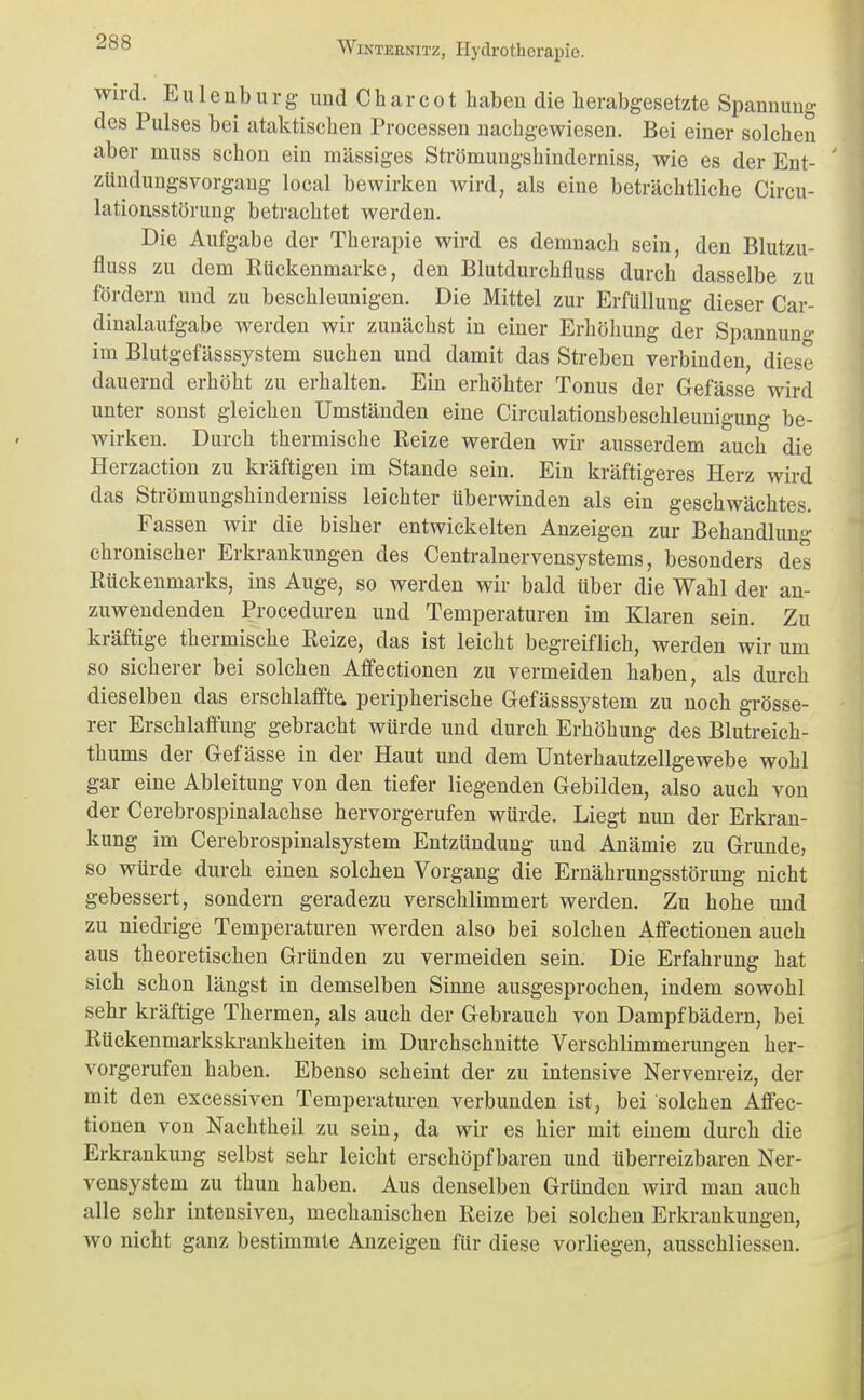 wn-d. E u 1 e nb u r g und C h a r c 01 haben die herabgesetzte Spannimg des Pulses bei ataktischen Processen nachgewiesen. Bei einer solchen aber muss schon ein massiges Strömungshinderniss, wie es der Ent- zündungsvorgang local bewirken wird, als eine beträchtliche Circu- lationsstörung betrachtet werden. Die Aufgabe der Therapie wird es demnach sein, den Blutzu- fluss zu dem Rückenmarke, den Blutdurchfluss durch dasselbe zu fördern und zu beschleunigen. Die Mittel zur Erfüllung dieser Car- dinalaufgabe werden wir zunächst in einer Erhöhung der Spannun»- im Blutgefässsystem suchen und damit das Streben verbinden, diese dauernd erhöht zu erhalten. Ein erhöhter Tonus der Gefässe wird unter sonst gleichen Umständen eine Circulationsbeschleunigung be- wirken. Durch thermische Reize werden wir ausserdem auch die Herzaction zu kräftigen im Stande sein. Ein kräftigeres Herz wird das Strömungshinderniss leichter überwinden als ein geschwächtes. Fassen wir die bisher entwickelten Anzeigen zur Behandlung chronischer Erkrankungen des Centrainervensystems, besonders des Rückenmarks, ins Auge, so werden wir bald über die Wahl der an- zuwendenden Proceduren und Temperaturen im Klaren sein. Zu kräftige thermische Reize, das ist leicht begreiflich, werden wir um so sicherer bei solchen Affectionen zu vermeiden haben, als durch dieselben das erschlaffte peripherische Gefässsystem zu noch grösse- rer Erschlaffung gebracht würde und durch Erhöhung des Blutreich- thums der Gefässe in der Haut und dem Unterhautzellgewebe wohl gar eine Ableitung von den tiefer liegenden Gebilden, also auch von der Cerebrospinalachse hervorgerufen würde. Liegt mm der Erkran- kung im Cerebrospinalsystem Entzündung und Anämie zu Grunde, so würde durch einen solchen Vorgang die Ernährungsstörung nicht gebessert, sondern geradezu verschlimmert werden. Zu hohe und zu niedrige Temperaturen werden also bei solchen Affectionen auch aus theoretischen Gründen zu vermeiden sein. Die Erfahrung hat sich schon längst in demselben Sinne ausgesprochen, indem sowohl sehr kräftige Thermen, als auch der Gebrauch von Dampfbädern, bei Rückenmarkskrankheiten im Durchschnitte Verschlimmerungen her- vorgerufen haben. Ebenso scheint der zu intensive Nervenreiz, der mit den excessiven Temperaturen verbunden ist, bei solchen Affec- tionen von Nachtheil zu sein, da wir es hier mit einem durch die Erkrankung selbst sehr leicht erschöpf baren und überreizbaren Ner- vensystem zu thun haben. Aus denselben Gründen wird mau auch alle sehr intensiven, mechanischen Reize bei solchen Erkrankungen, wo nicht ganz bestimmte Anzeigen für diese vorliegen, ausschliessen.