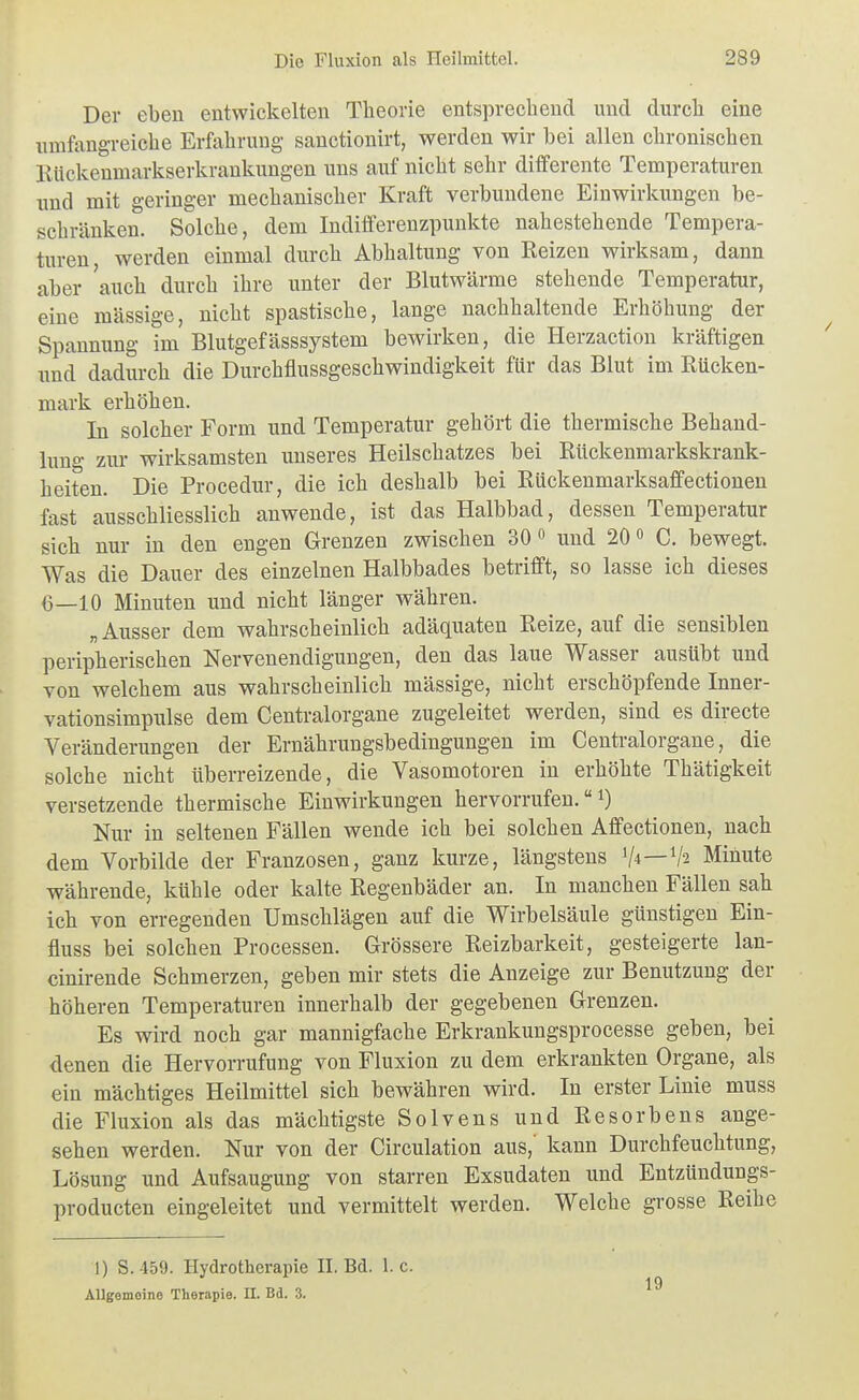 Der eben entwickelten Theorie entsprechend und durch eine umfangreiche Erfahrung sauctionirt, werden wir bei allen chronischen Klickenmarkserkrankungen uns auf nicht sehr differente Temperaturen und mit geringer mechanischer Kraft verbundene Einwirkungen be- schränken. Solche, dem Indiflferenzpunkte nahestehende Tempera- turen, werden einmal durch Abhaltung von Beizen wirksam, dann aber auch durch ihre unter der Blutwärme stehende Temperatur, eine mässige, nicht spastische, lange nachhaltende Erhöhung der Spannung im Blutgefässsystem bewirken, die Herzaction kräftigen imd dadurch die Durchflussgeschwindigkeit für das Blut im Rücken- mark erhöhen. In solcher Form und Temperatur gehört die thermische Behand- lung zur wirksamsten unseres Heilsehatzes bei Rückenmarkskrank- heiten. Die Procedur, die ich deshalb bei Rückenmarksaffectionen fast ausschliesslich anwende, ist das Halbbad, dessen Temperatur sich nur in den engen Grenzen zwischen 30« und 20« C. bewegt. Was die Dauer des einzelnen Halbbades betrifft, so lasse ich dieses 6—10 Minuten und nicht länger währen. „ Ausser dem wahrscheinlich adäquaten Reize, auf die sensiblen peripherischen Nervenendigungen, den das laue Wasser ausübt und von welchem aus wahrscheinlich mässige, nicht erschöpfende Inner- vationsimpulse dem Centraiorgane zugeleitet werden, sind es directe Veränderungen der Ernährungsbedingungen im Centraiorgane, die solche nicht Uberreizende, die Vasomotoren in erhöhte Thätigkeit versetzende thermische Einwirkungen hervorrufen. i) Nur in seltenen Fällen wende ich bei solchen Affectionen, nach dem Vorbilde der Franzosen, ganz kurze, längstens V*—V2 Minute währende, kühle oder kalte Regenbäder an. In manchen Fällen sah ich von erregenden Umschlägen auf die Wirbelsäule günstigen Ein- fluss bei solchen Processen. Grössere Reizbarkeit, gesteigerte lan- cinirende Sehmerzen, geben mir stets die Anzeige zur Benutzung der höheren Temperaturen innerhalb der gegebenen Grenzen. Es wird noch gar mannigfache Erkrankungsprocesse geben, bei denen die Hervorrufung von Fluxion zu dem erkrankten Organe, als ein mächtiges Heilmittel sich bewähren wird. In erster Linie muss die Fluxion als das mächtigste Solvens und Resorbens ange- sehen werden. Nur von der Circulation aus,' kann Durchfeuchtung, Lösung und Aufsaugung von starren Exsudaten und Entztiudungs- producten eingeleitet und vermittelt werden. Welche grosse Reihe 1) S. 459. Hydrotherapie H. Bd. I.e. AUgemoine Therapie. II. Bd. 3. 19