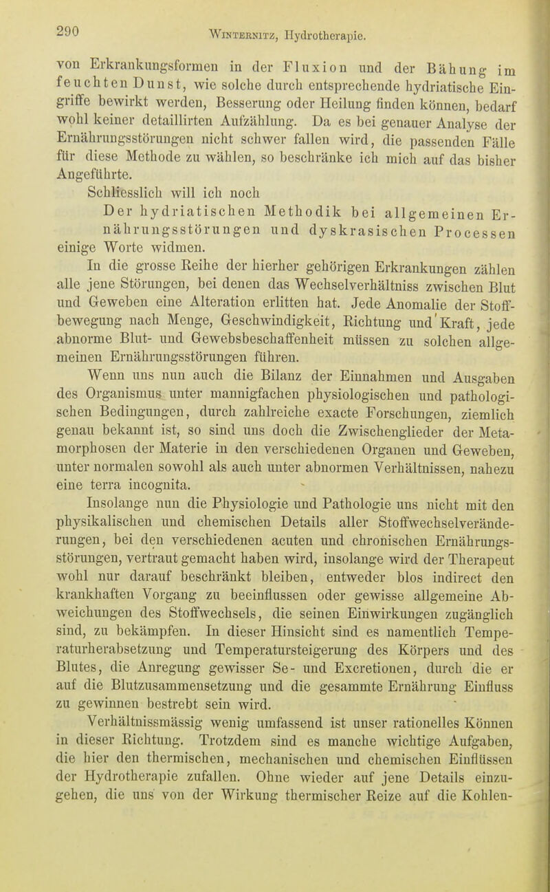 von Erkrankungsformen in der Fluxion und der Bähung im feuchten Dunst, wie solche durch entsprechende hydriatische Ein- grifife bewirkt werden, Besserung oder Heilung finden können, bedarf wohl keiner detaillirten Aufzählung. Da es bei genauer Analyse der Ernährungsstörungen nicht schwer fallen wird, die passenden Fälle für diese Methode zu wählen, so beschränke ich mich auf das bisher Angeführte. Schliesslich will ich noch Der hydriatischen Methodik bei allgemeinen Er- nährungsstörungen und dyskrasischen Processen einige Worte widmen. In die grosse Reihe der hierher gehörigen Erkrankungen zählen alle jene Störungen, bei denen das Wechselverhältniss zwischen Blut und Geweben eine Alteration erlitten hat. Jede Anomalie der Stotf- bewegung nach Menge, Geschwindigkeit, Richtung und'Kraft, jede abnorme Blut- und Gewebsbeschafifenheit müssen zu solchen allge- meinen Ernährungsstörungen führen. Wenn uns nun auch die Bilanz der Einnahmen und Ausgaben des Organismus unter mannigfachen physiologischen und pathologi- schen Bedingungen, durch zahlreiche exacte Forschungen, ziemlich genau bekannt ist, so sind uns doch die Zwischenglieder der Meta- morphosen der Materie in den verschiedenen Organen und Geweben, unter normalen sowohl als auch unter abnormen Verhältnissen, nahezu eine terra incognita. Insolange nun die Physiologie und Pathologie uns nicht mit den physikalischen und chemischen Details aller Stoffwechselverände- rungen, bei den verschiedenen acuten und chronischen Ernährungs- störungen, vertraut gemacht haben wird, insolange wird der Therapeut wohl nur darauf beschränkt bleiben, entweder blos indirect den krankhaften Vorgang zu beeinflussen oder gewisse allgemeine Ab- weichungen des Stoffwechsels, die seinen Einwirkungen zugänglich sind, zu bekämpfen. In dieser Hinsicht sind es namentlich Tempe- raturherabsetzung und Temperatursteigerung des Körpers und des Blutes, die Anregung gewisser Se- und Excretiouen, durch die er auf die Blutzusammensetzung und die gesammte Ernährung Eiufluss zu gewinnen bestrebt sein wird. Verhältnissmässig wenig umfassend ist unser rationelles Können in dieser Richtung. Trotzdem sind es manche wichtige Aufgaben, die hier den thermischen, mechanischen und chemischen Einflüssen der Hydrotherapie zufallen. Ohne wieder auf jene Details einzu- gehen, die uns von der Wirkung thermischer Reize auf die Kohlen-