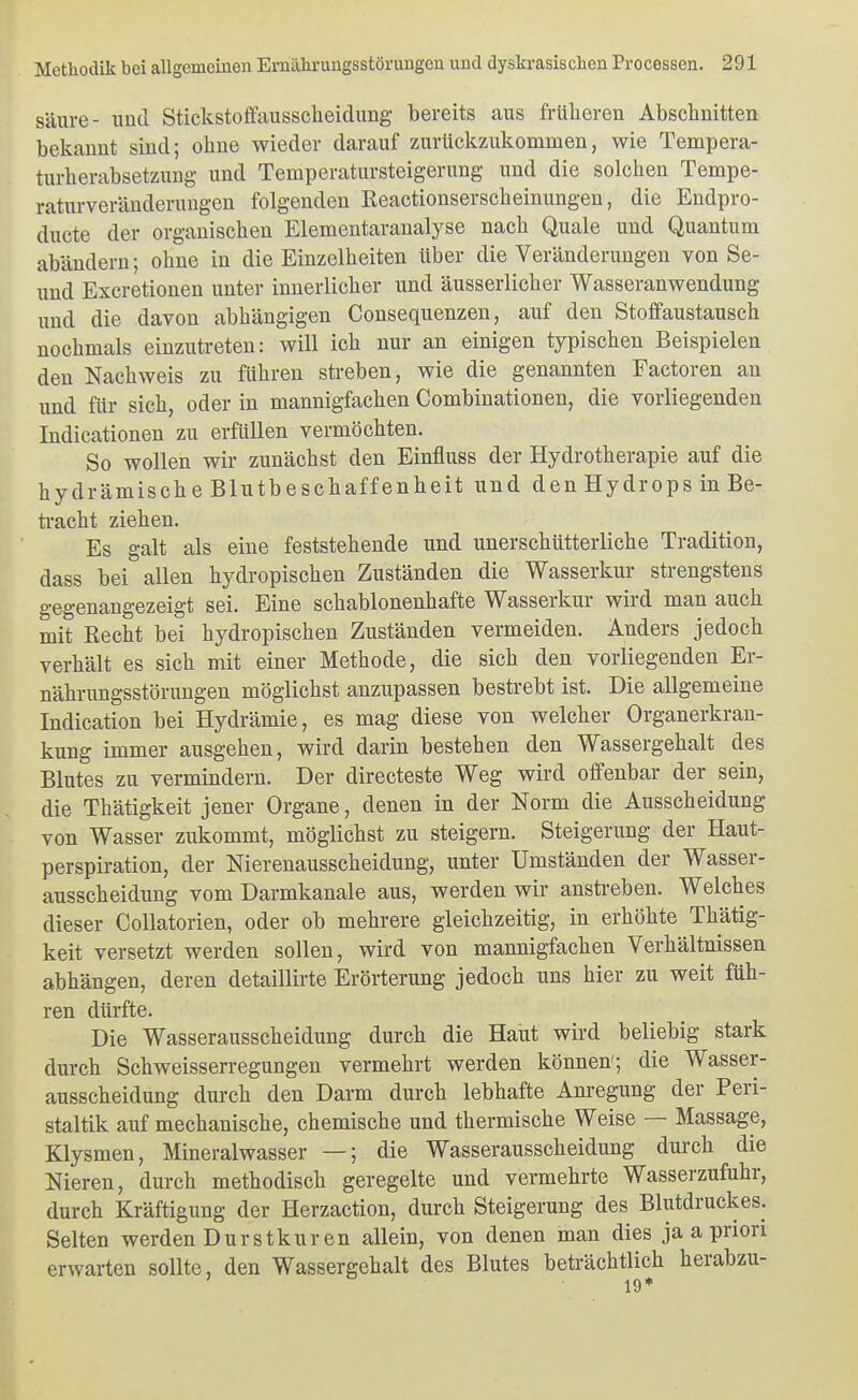 säure- und Stickstoffausscheidung bereits aus früheren Abschnitten bekannt sind; ohne wieder darauf zurückzukommen, wie Tempera- turherabsetzung und Temperatursteigerung und die solchen Tempe- raturveränderungen folgenden Reactionserscheinungen, die Endpro- ducte der organischen Elementaranalyse nach Quäle und Quantum abändern; ohne in die Einzelheiten über die Veränderungen von Se- und Excretionen unter innerlicher und äusserlicher Wasseranwendung imd die davon abhängigen Consequenzen, auf den Stoffaustausch nochmals einzutreten: will ich nur an einigen typischen Beispielen den Nachweis zu führen streben, wie die genannten Factoren an und für sich, oder in mannigfachen Combinationen, die vorliegenden Indicationen zu erfüllen vermöchten. So wollen wir zunächst den Einfluss der Hydrotherapie auf die hydrämische Blutbeschaffenheit und den Hydrops in Be- tracht ziehen. Es galt als eine feststehende und unerschütterliche Tradition, dass bei allen hydropischen Zuständen die Wasserkur strengstens gegenangezeigt sei. Eine schablonenhafte Wasserkur wird man auch mit Recht bei hydropischen Zuständen vermeiden. Anders jedoch verhält es sich mit einer Methode, die sich den vorliegenden Er- nährungsstörungen möglichst anzupassen bestrebt ist. Die allgemeine Indication bei Hydrämie, es mag diese von welcher Organerkran- kung immer ausgehen, wird darin bestehen den Wassergehalt des Blutes zu vermindern. Der directeste Weg wird offenbar der sein, die Thätigkeit jener Organe, denen in der Norm die Ausscheidung von Wasser zukommt, möglichst zu steigern. Steigerung der Haut- perspiration, der Nierenausscheidung, unter Umständen der Wasser- ausscheidung vom Darmkanale aus, werden wir anstreben. Welches dieser Collatorien, oder ob mehrere gleichzeitig, in erhöhte Thätig- keit versetzt werden sollen, wird von mannigfachen Verhältnissen abhängen, deren detaillirte Erörterung jedoch uns hier zu weit füh- ren dürfte. Die Wasserausscheidung durch die Haut wird beliebig stark durch Schweisserregungen vermehrt werden können'; die Wasser- ausscheidung durch den Darm durch lebhafte Anregung der Peri- staltik auf mechanische, chemische und thermische Weise — Massage, Klysmen, Mineralwasser —; die Wasserausscheidung durch die Nieren, durch methodisch geregelte und vermehrte Wasserzufuhr, durch Kräftigung der Herzaction, durch Steigerung des Blutdruckes. Selten werden Dur st kuren allein, von denen man dies ja a priori erwarten sollte, den Wassergehalt des Blutes beträchtlich herabzu-