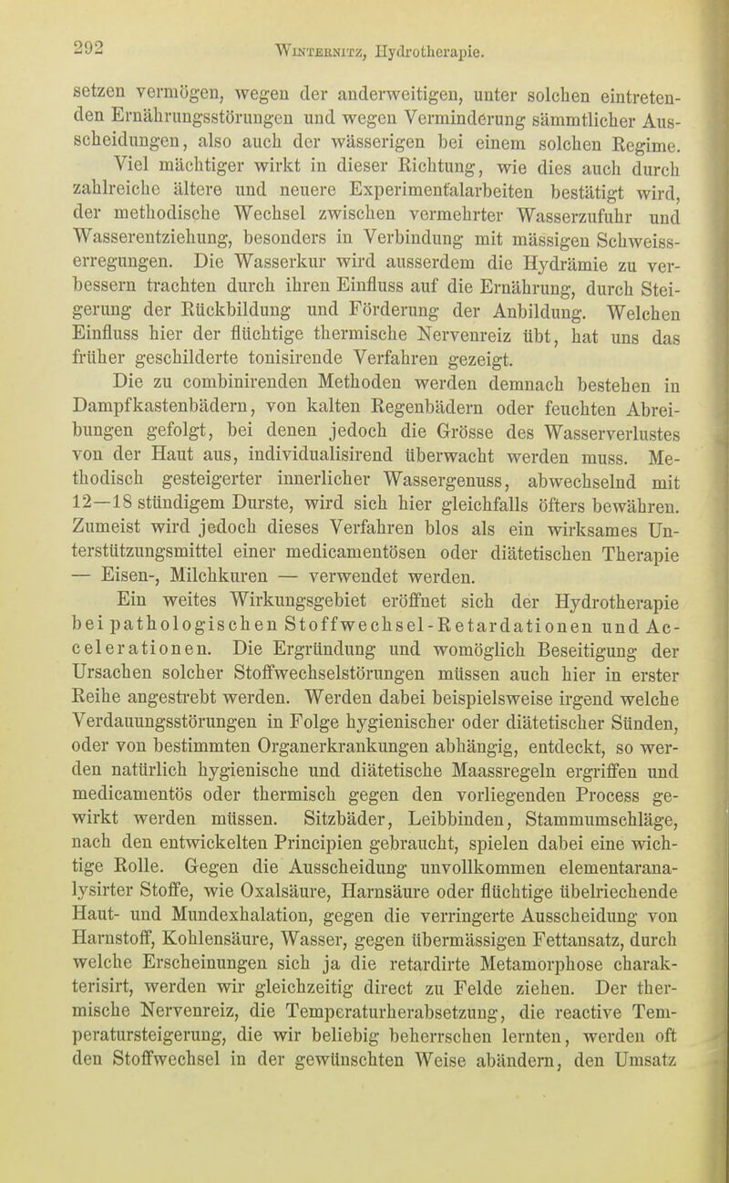 setzen vermögen, wegen der anderweitigen, unter solchen eintreten- den Ernährungsstörungen und wegen Verminderung sämmtlicher Aus- scheidungen, also auch der wässerigen bei einem solchen Regime. Viel mächtiger wirkt in dieser Richtung, wie dies auch durch zahlreiche ältere und neuere Experimentalarbeiten bestätigt wird, der methodische Wechsel zwischen vermehrter Wasserzufuhr und Wasserentziehung, besonders in Verbindung mit mässigeu Schweiss- erregungen. Die Wasserkur wird ausserdem die Hydrämie zu ver- bessern trachten durch ihren Einfluss auf die Ernährung, durch Stei- gerung der Rückbildung und Förderung der Anbildung. Welchen Einfluss hier der flüchtige thermische Nervenreiz übt, hat uns das früher geschilderte tonisirende Verfahren gezeigt. Die zu combinirenden Methoden werden demnach bestehen in Dampfkastenbädern, von kalten Regenbädern oder feuchten Abrei- bungen gefolgt, bei denen jedoch die Grösse des Wasserverlustes von der Haut aus, individualisirend überwacht werden muss. Me- thodisch gesteigerter innerlicher Wassergenuss, abwechselnd mit 12—18 stündigem Durste, wird sich hier gleichfalls öfters bewähren. Zumeist wird jedoch dieses Verfahren blos als ein wirksames Un- terstützungsmittel einer medicamentösen oder diätetischen Therapie — Eisen-, Milchkuren — verwendet werden. Ein weites Wirkungsgebiet eröffnet sich der Hydrotherapie bei pathologischen Stoffwechsel-Retardationen und Ac- celerationen. Die Ergründung und womöglich Beseitigung der Ursachen solcher Stoffwechselstörungen müssen auch hier in erster Reihe angesti-ebt werden. Werden dabei beispielsweise irgend welche Verdauungsstörungen in Folge hygienischer oder diätetischer Sünden, oder von bestimmten Organerkrankungen abhängig, entdeckt, so wer- den natürlich hygienische und diätetische Maassregeln ergriffen und medicamentös oder thermisch gegen den vorliegenden Process ge- wirkt werden müssen. Sitzbäder, Leibbinden, Stammumschläge, nach den entwickelten Principien gebraucht, spielen dabei eine wich- tige Rolle. Gegen die Ausscheidung unvollkommen elementarana- lysirter Stoffe, wie Oxalsäure, Harnsäure oder flüchtige übelriechende Haut- und Mundexhalation, gegen die verringerte Ausscheidung von Harnstoff, Kohlensäure, Wasser, gegen übermässigen Fettansatz, durch welche Erscheinungen sich ja die retardirte Metamorphose charak- terisirt, werden wir gleichzeitig direct zu Felde ziehen. Der ther- mische Nervenreiz, die Temperaturherabsetzuug, die reactive Tem- peratursteigerung, die wir beliebig beherrschen lernten, werden oft den Stoffwechsel in der gewünschten Weise abändern, den Umsatz