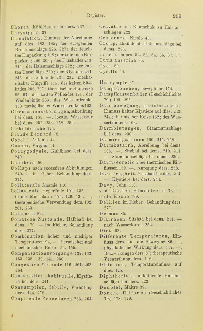 Chorea, Kühlkissen bei ders. 237. Chrysippus 32. Circulation, Einfluss der Abreibung auf dies. 183. 185; der erregenden Brustumschläge 226. 227; der feuch- ten Einpackung 198; der trocknen Ein- packung 200. 203 ; des Fussbades 213. 214; der Halsumschläge 222; der kal- ten Umschläge 220; der Klystiere 244. 245; der Leibbinde 231. 232; mecha- nischer Eingriffe 154; des kalten Sitz- bades 206. 207; thermischer Hautreize 95. 97; des Icalten Vollbades 171; der Wadenbinde 233; des Wasserdrucks 153; methodischen Wassertrinkens 163. Circulationsstörungen, Abreibung bei dens. 185. —, locale, Wasserkur bei dens. 252. 253. 258. 259. Cirkeldouche 174. Claude Bernard 78. Cocchi, Antonio 44. Cocchi, Virgilio 44. Coccygodynie, Kühlblase bei ders. 240. Cohnheim 80. Co llaps nach excessiveu Abkühlungen 249. — im Fieber, Behandlung dess. 277. Collaterale Anämie HO. Collaterale Hyperämie 101. 135. — in der Musculatur 125. 126. 136. —, therapeutische Verwendung ders. 102. 261. 263. Colosanti 82. Comatöse Zustände, Halbbad bei dens. 170. — im Fieber, Behandlung ders. 277. Combination hoher und niedriger Temperaturen 94. — thermischer und mechanischer Reize 154. 155. Compensationsvorgänge 122. 132. 133. 135. 139. 141. 250. Congestive Methode 116. 261. 263. 264. Constipation, habituelle, Klystie- re bei ders. 244. Consumption, febrile, Verhütung ders. 144. 278.. Coupirende Proceduren 263. 264. Cravatte aus Kautschuk zu Halsum- schlägen 222. Crescenzo, Nicolo 43. Croup, abkühlende Halsumschläge bei dems. 223. Currie, James 52. 53. 54. 66. 67. 77. Cutis anserina 95. Cyon 80. Cyrillo 44. Dalrymple 67. Dampfdouchen, bewegliche 174. Dampfkastenbäder (Geschichtliches 79.) 199. 295. Darmbewegung, peristaltische, Einfluss kalter Klystiere auf dies. 243. 244; thermischer Reize 152; des Was- sertrinkens 163. Darmblutungen, Stammumschläge bei dens. 230. Darmirrigationen 160. 245. 258. Darmkatarrh, Abreibung bei dems. 185. —, Sitzbad bei dems. 210. 211. —, Stammumschläge bei dems. 230. Darmsecretionbei thermischen Ein- flüssen 152. —, Anregung ders. 258. Darmträgheit, Fussbad bei ders. 214. —, Klystiere bei ders. 244. Davy, John 118. V. d. Decken-Himmelreich 76. de la Roche 199. Delirien im Fieber, Behandlung ders. 277. Delmas 85. Diarrhöen, Sitzbad bei dens. 211. — nach Wasserkuren 252. Dietl 63. Differente Temperaturen, Ein- fluss ders. auf die Bewegung 86. —, physikalische Wirkung ders. 117. —, Reizwirkungen ders. 87; therapeutische Verwerthung ders. 116. Diffusion, Temperatureinfiuss auf dies. 125. Diphtheritis, abkühlende Halsum- schläge bei ders. 223. Doublet, Maitre 39. Douche filiforme (Geschichtliches 79.) 178. 179.