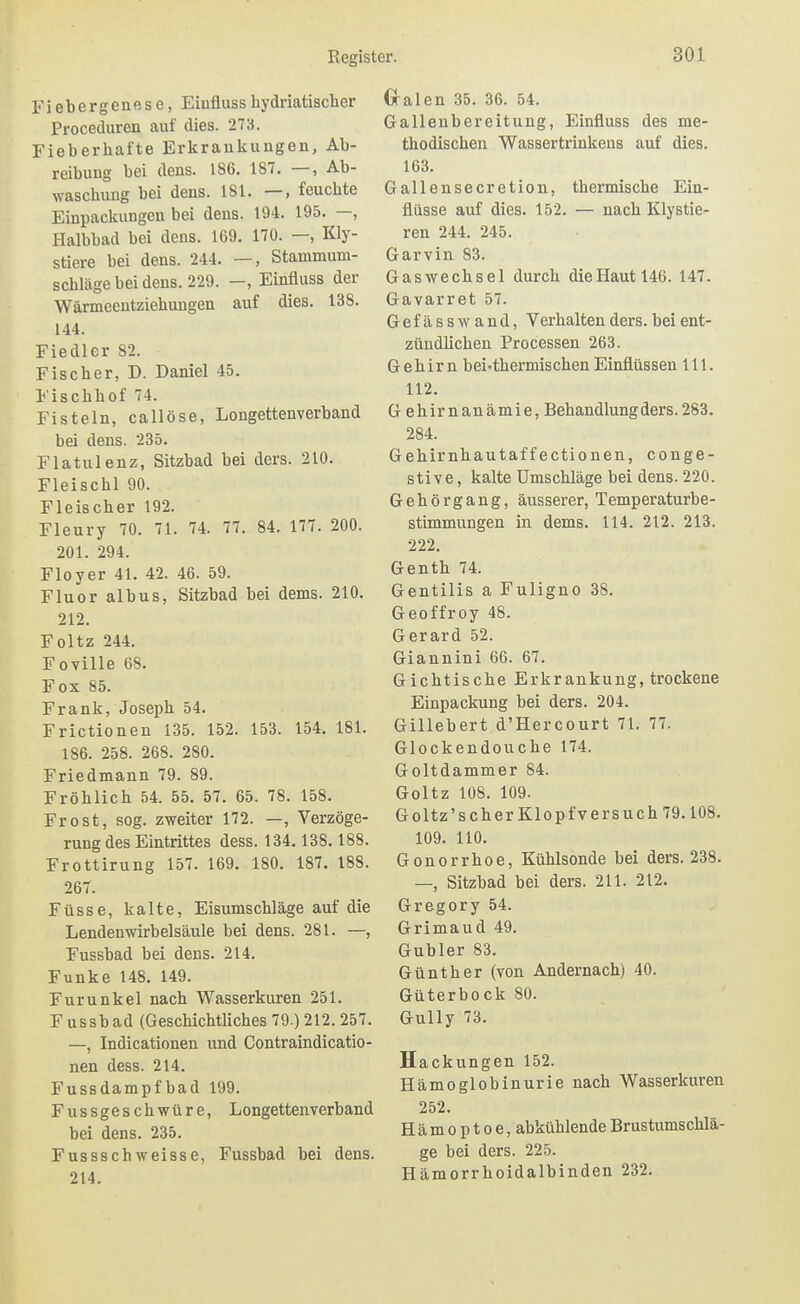 Fiebergenftse, Eiuflusshydriatischer Proceduren auf dies. 273. Fieberhafte Erkraukungen, Ab- reibung bei dens. 186. 187. —, Ab- waschung bei dens. 181. —, feuchte Einpackungeu bei dens. 194. 195. —, Halbbad bei dens. 169. 170. —, Kly- stiere bei dens. 244. —, Stammum- schläge bei dens. 229. —, Einfluss der Wärmeeutziehungen auf dies. 138. 144. Fiedler 82. Fischer, D. Daniel 45. Fischhof 74. Fisteln, callöse, Longettenverband bei dens. 235. Flatulenz, Sitzbad bei ders. 210. Fleischl 90. Fleischer 192. Fleury 70. 71. 74. 77. 84. 177. 200. 201. 294. Floyer 41. 42. 46. 59. Fluor albus, Sitzbad bei dems. 210. 212. Foltz 244. Foville 68. Fox 85. Frank, Joseph 54. Frictionen 135. 152. 153. 154. 181. 186. 258. 268. 280. Friedmann 79. 89. Fröhlich 54. 55. 57. 65. 78. 158. Frost, sog. zweiter 172. —, Verzöge- rung des Eintrittes dess. 134. 138.188. Frottirung 157. 169. 180. 187. 188. 267. Füsse, kalte, Eisumschläge auf die Lendenwirbelsäule bei dens. 281. —, Fussbad bei dens. 214. Funke 148. 149. Furunkel nach Wasserkuren 251. Fussbad (Geschichtliches 79.) 212. 257. —, Indicationen und Contraindicatio- nen dess. 214. Fussdampfbad 199. Fussgeschwüre, Longettenverband bei dens. 235. Fussschweisse, Fussbad bei dens. 214. Gralen 35. 36. 54. Gallenbereitung, Einfluss des me- thodischen Wassertrinkens auf dies. 163. Gallensecretion, thermische Ein- flüsse auf dies. 152. — nach Klystie- ren 244. 245. Garvin 83. Gaswechsel durch die Haut 146. 147. Gavarret 57. Gefässwand, Verhalten ders. bei ent- zündlichen Processen 263. Gehirn bei-thermischenEinflüssen III. 112. G ehirnanämie, Behandlung ders. 283. 284. Gehirnhautaffectionen, conge- stive, kalte Umschläge bei dens. 220. Gehörgang, äusserer, Temperaturbe- stimmungen in dems. 114. 212. 213. 222. Genth 74. Gentiiis a Fuligno 38. Geoffroy 48. Gerard 52. Giannini 66. 67. Gichtische Erkrankung, trockene Einpackung bei ders. 204. Gillebert d'Hercourt 71. 77. Glockeudouche 174. Goltdammer 84. Goltz 108. 109. Goltz's eher Klopfv ersuch 79.108. 109. 110. Gonorrhoe, Kühlsonde bei ders. 238. —, Sitzbad bei ders. 211. 212. Gregory 54. Grimaud 49. Gubler 83. Günther (von Andernach) 40. Güterbock 80. Gully 73. Hackungen 152. Hämoglobinurie nach Wasserkuren 252. Hämoptoe, abkühlende Brustumschlä- ge bei ders. 225. Hämorrhoidalbinden 232.