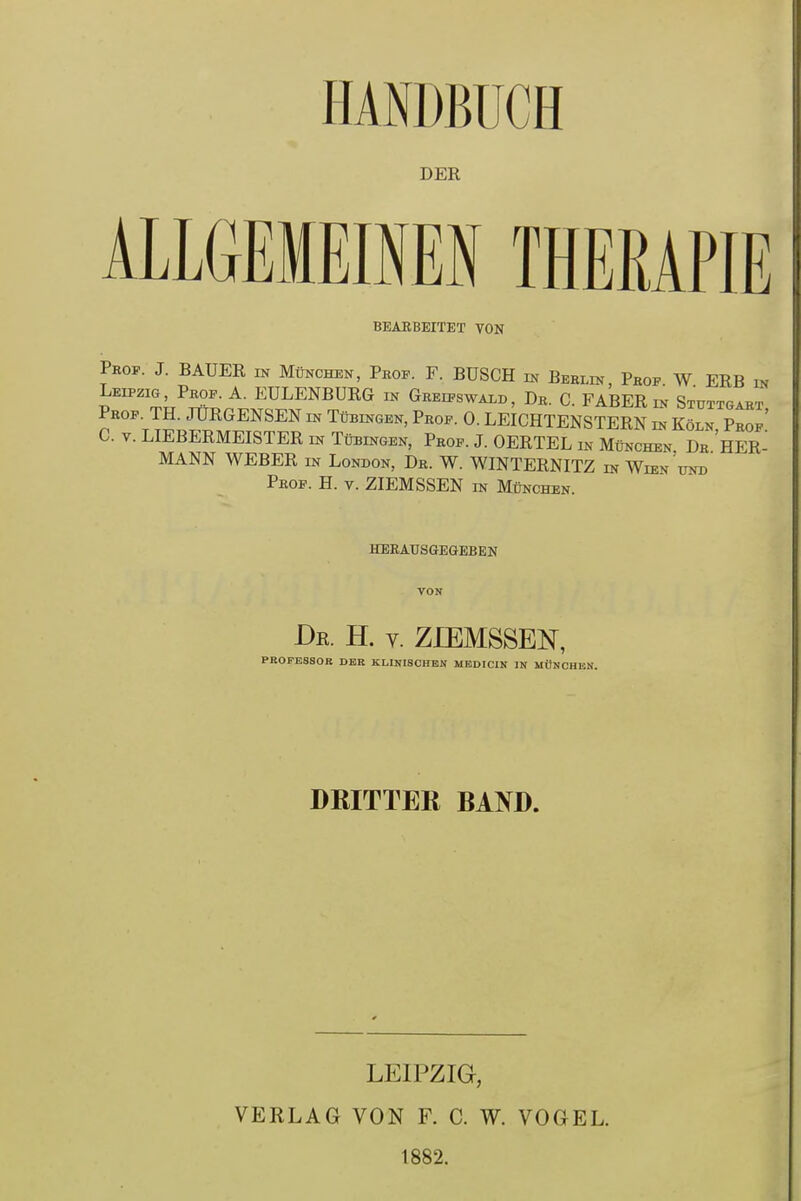 DER JCH BEARBEITET VON Prop. J. BAUER m München, Prof. F. BUSCH m Berlin, Prof. W. ERB in Leipzig, Prof. A. EULENBURG in Greifswald, Dr. C. FABER in Stuttgart Prof. TH. JURGENSEN in Tübingen, Prof. 0. LEICHTENSTERN in Köln Prof’ C. v. LIEBERMEISTER in Tübingen, Prof. J. OERTEL in München. Dr.HER- MANN WEBER in London, Dr. W. WINTERNITZ in Wien und Prof. H. v. ZIEMSSEN in München. herausgegeben VON -Dk. H. v. ZIEMSSEN, PROFESSOR DER KLINISCHEN MEDICIN IN MÜNCHEN. DRITTER RAND. LEIPZIG, VERLAG VON F. C. W. VOGEL. 1882.