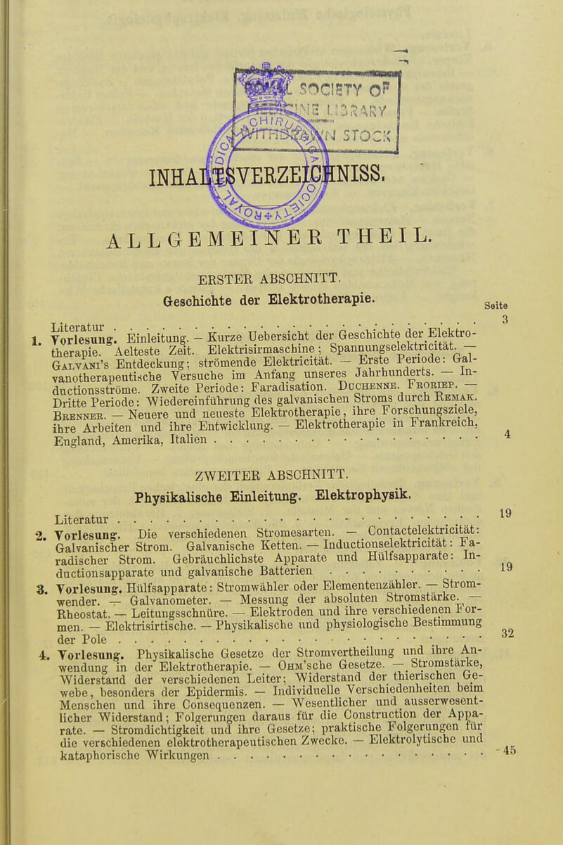 A L L GEHE SOC1STY O?1 2 U3SARY STOCK L. ERSTER ABSCHNITT. Geschichte der Elektrotherapie. Seite 1 Vorlesung. Einleitung. - Kurze Uebersicht der Geschichte der Elektro- therapie. Aelteste Zeit. Elektrisirmaschine; Spannungselektncitat. — Galvani’s Entdeckung; strömende Elektricität. — Erste Periode: Gal- vanotherapeutische Versuche im Anfang unseres Jahrhunderts. In- ductionsströme. Zweite Periode: Faradisation. Duchenne Frorxep. — Dritte Periode: Wiedereinführung des galvanischen Stroms durch Kemak. Brenner. — Neuere und neueste Elektrotherapie, ihre Forschungsziele, ihre Arbeiten und ihre Entwicklung. — Elektrotherapie m I ranlaeich, England, Amerika, Italien ZWEITER ABSCHNITT. Physikalische Einleitung. Elektrophysik. Literatur 2. Vorlesung. Die verschiedenen Stromesarten. — _ Contactelektricität: Galvanischer Strom. Galvanische Ketten. — Inductionselektncität: h a- radischer Strom. Gebräuchlichste Apparate und Hiilfsapparate: In- ductionsapparate und galvanische Batterien 3. Vorlesung. Hiilfsapparate: Stromwähler oder Elementenzähler. — Stiom- wender. — Galvanometer. — Messung der absoluten Stromstärke. Rheostat. — Leitungsschnüre. — Elektroden und ihre verschiedenen I or- men. — Elektrisirtisclie. — Physikalische und physiologische Bestimmung der Pole * ' ' 4. Vorlesung. Physikalische Gesetze der Stromvertheilung und ihre An- wendung in der Elektrotherapie. — OnM/sche Gesetze. — Stromstärke, Widerstand der verschiedenen Leiter; Widerstand der thienschen Ge- webe, besonders der Epidermis. — Individuelle Verschiedenheiten beim Menschen und ihre Consequenzen. — Wesentlicher und _ ausserwesent- licher Widerstand; Folgerungen daraus für die Construction der Appa- rate. — Stromdichtigkeit und ihre Gesetze; praktische I olgerungen für die verschiedenen elektrotherapeutischen Zwecke. — Elektrolytische und kataphorische Wirkungen