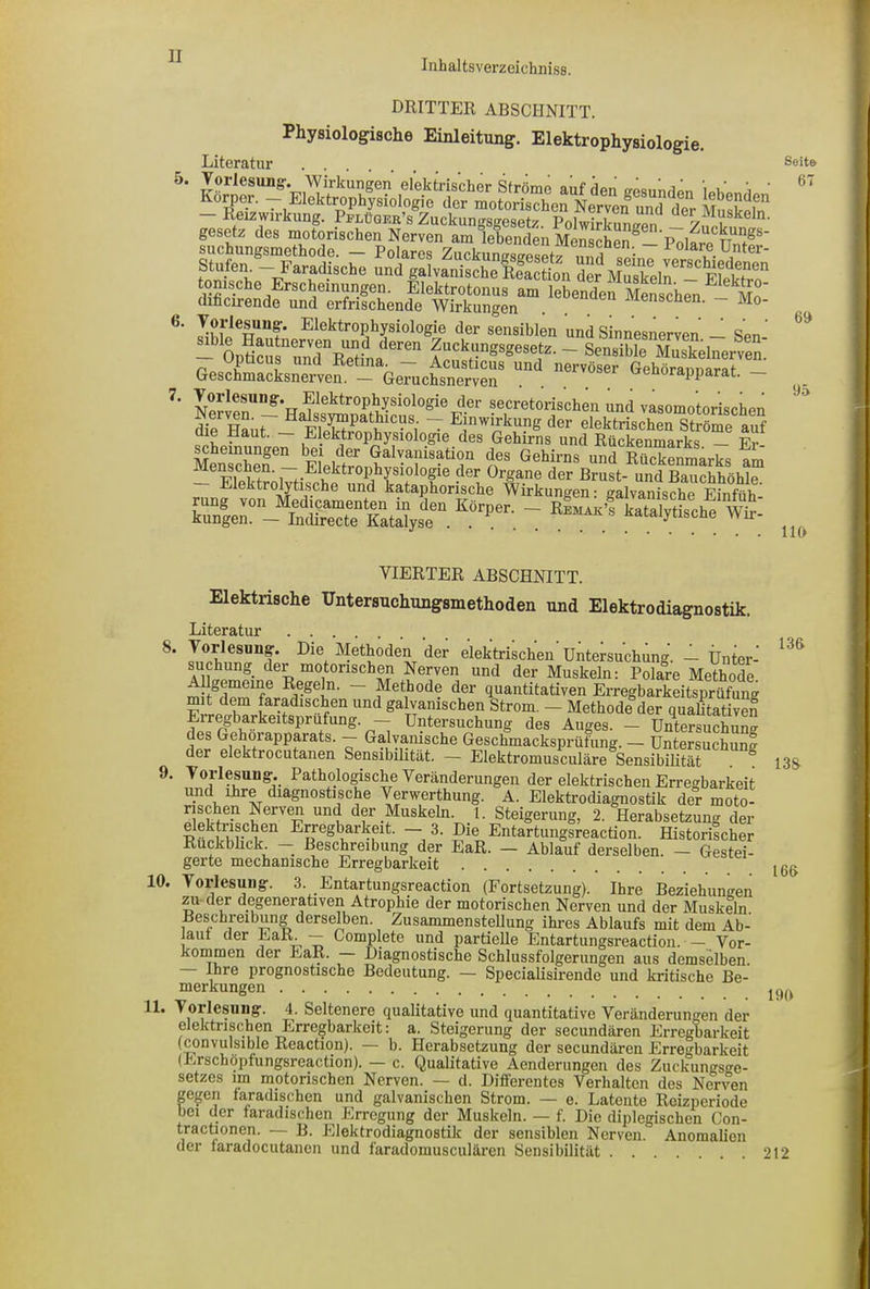 Inhal tsverzeichniss. 5. 7. DRITTER ABSCHNITT. Physiologische Einleitung. Elektrophysiologie. Literatur . . ÄsÄSÄia tonische Erschemungen. Elektrotonus am lebenden Menschen Mn‘ dificirende und erfrischende Wirkungen . ivxenscnen. - Mo- Toriesung. Elektrophysiologie der sensiblen und Sinnesnerven - Sen ’ - OpS^un^RTtina ren ?“ckWSese.te- ~ Sensible Muskelnerven. GelK^Ä UDd nerVÖSer 6ehÖra^arat. - Vorlesung. EJektrophysiologie der secretorischen und vasomotorischen die Haut — Pnatfic?8; T Eln Wirkung der elektrischen Ströme auf „ Elektrophysiologie des Gehirns und Rückenmarks — Er- scheinungen bei der Galvanisation des Gehirns und Rückenmarks am ^ Fllf' -“trophysiologie dOT °rgane der Brust und Bauchhöhl“ ektrolytische und kataphorische Wirkungen: galvanische Einfüh t rL“! “St Seite 67 69 95 119 9. VIERTER ABSCHNITT. Elektrische TTntersuchungsmethoden und Elektrodiagnostik. Literatur 8. Vorlesung. Die Methoden der elektrischen'Untersuchung. -1 Unter- ^ suchung der motorischen Nerven und der Muskeln: Polare Methode. Allgemeine Regeln. — Methode der quantitativen Erregbarkeitsprüfuno- F Ld1m [arischen und galvanischen Strom. — Methode der qualitativen Eiregbarkeitsprufung. — Untersuchung des Auges. — Untersuchnncr des Gehörapparats. — Galvanische Geschmacksprüfung. — Untersuchung der elektrocutanen Sensibilität. — Elektromusculäre Sensibilität ö 13g. Vorlesung. Pathologische Veränderungen der elektrischen Erregbarkeit und ihre diagnostische Verwerthung. A. Elektrodiagnostik der moto- rischen Nerven und der Muskeln. I. Steigerung, 2. Herabsetzung der elektrischen Erregbarkeit. — 3. Die Entartungsreaction. Historischer Ruckbück — Beschreibung der EaR. — Ablauf derselben. — Gestei- gerte mechanische Erregbarkeit 10. Vorlesung. 3. Entartungsreaction (Fortsetzung). Ihre Beziehungen zu der degenerativen Atrophie der motorischen Nerven und der Muskeln. Beschreibung derselben. Zusammenstellung ihres Ablaufs mit dem Ab- laut der Falk — Gomplete und partielle Entartungsreaction. — Vor- kommen der EaR. — Diagnostische Schlussfolgerungen aus demselben. Ihre prognostische Bedeutung. — Specialisirende und kritische Be- merkungen 1L Vorlesung. 4. Seltenere qualitative und quantitative Veränderungen der elektrischen Erregbarkeit: a. Steigerung der secundären Erregbarkeit (convulsible Reaction). — b. Herabsetzung der secundären Erregbarkeit (Erschöpfungsreaction). — c. Qualitative Aenderungen des Zuckungsge- setzes im motorischen Nerven. — d. Differentes Verhalten des Nerven gegen faradischen und galvanischen Strom. — e. Latente Reizperiode bei der faradischen Erregung der Muskeln. — f. Die diplegischen Con- tractionen. — B. Elektrodiagnostik der sensiblen Nerven. Anomalien der taradocutanen und faradomusculären Sensibilität . ^12 166 199