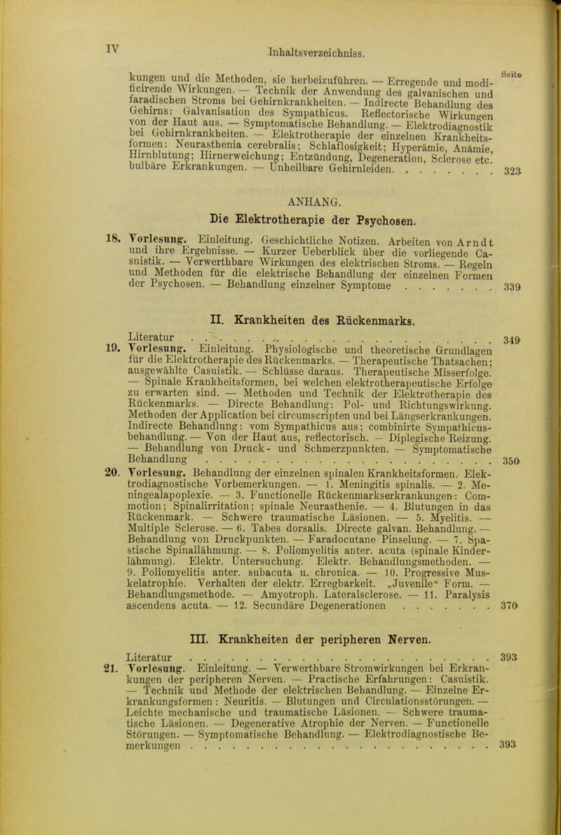 , . ~ °J“JI'u'uauscllu Joenanurung. — üUektrodiagnostik bei Gehirnkrankheiten. — Elektrotherapie der einzelnen Krankheits- lorraen: Neurasthenia cerebralis: Schlaflosigkeit: Hvnerämio ANHANG. Die Elektrotherapie der Psychosen. 18. Vorlesung. Einleitung. Geschichtliche Notizen. Arbeiten von Arndt und ihre Ergebnisse. — Kurzer Ueberblick über die vorliegende Ca- suistik. — Verwerthbare Wirkungen des elektrischen Stroms. — Regeln und Methoden für die elektrische Behandlung der einzelnen Formen der Psychosen. — Behandlung einzelner Symptome 19. Vorlesung. Einleitung. Physiologische und theoretische Grundlagen für die Elektrotherapie des Rückenmarks. — Therapeutische Thatsachen; ausgewählte Casuistik. — Schlüsse daraus. Therapeutische Misserfolge. — Spinale Krankheitsformen, bei welchen elektrotherapeutische Erfolge zu erwarten sind. — Methoden und Technik der Elektrotherapie des Rückenmarks. — Directe Behandlung: Pol- und Richtungswirkung. Methoden der Application bei circumscripten und bei Längserkrankungen. Indirecte Behandlung: vom Sympathicus aus; combinirte Sympathicus- behandlung. — Von der Haut aus, reflectorisch. — Diplegische Reizung. — Behandlung von Druck- und Schmerzpunkten. — Symptomatische Behandlung 20. Vorlesung. Behandlung der einzelnen spinalen Krankheitsformen. Elek- trodiagnostische Vorbemerkungen. — 1. Meningitis spinalis. — 2. Me- ningealapoplexie. — 3. Functionelle Rückenmarkserkrankungen: Com- motion; Spinalirritation; spinale Neurasthenie. — 4. Blutungen in das Rückenmark. — Schwere traumatische Läsionen. — 5. Myelitis. — Multiple Sclerose. — 6. Tabes dorsalis. Directe galvan. Behandlung. — Behandlung von Druckpunkten. — Faradocutane Pinselung. — 7. Spa- stische Spinallähmung. — 8. Poliomyelitis anter. acuta (spinale Kinder- lähmung). Elektr. Untersuchung. Elektr. Behandlungsmethoden. — 9. Poliomyelitis anter. subacuta u. chronica. — 10. Progressive Mus- kelatrophie. Verhalten der elektr. Erregbarkeit. „Juvenile“ Form. — Behandlungsmethode. — Amyotroph. Lateralsclerose. — 11. Paralysis ascendens acuta. — 12. Secundäre Degenerationen 21. Vorlesung. Einleitung. — Verwerthbare Stromwirkungen bei Erkran- kungen der peripheren Nerven. — Practische Erfahrungen: Casuistik. — Technik und Methode der elektrischen Behandlung. — Einzelne Er- krankungsformen : Neuritis. — Blutungen und Circulationsstörungen. — Leichte mechanische und traumatische Läsionen. - Schwere trauma- tische Läsionen. — Degenerative Atrophie der Nerven. — Functionelle Störungen. — Symptomatische Behandlung. — Elektrodiagnostische Be- merkungen II. Krankheiten des Rückenmarks. Literatur III. Krankheiten der peripheren Nerven. Literatur