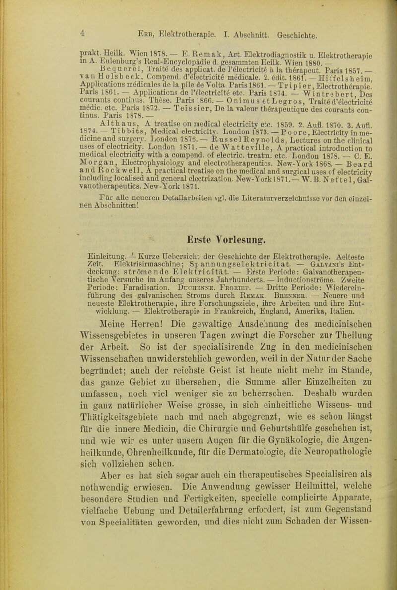 prakt-Heilk. Wien 1878. E. Rcmak, Art. Elektrodiagnostik u. Elektrotherapie in A. Eulenburg’s Real-Encyclopädie d. gesammten Heilk. Wien 1880. — Bequerel, Traitö des applicat. de l’ölectricitü ä la thörapeut. Paris 1857. — vanHolsbeck, Compend. d’ülectricite medicale. 2. ddit. 1861. —Hi ff eis heim Applications mödicales de la pile de Volta. Paris 1861. — Tripier, Electrotherapie.’ Paris 1861. — Applications de l’ölectricitö etc. Paris 1874. — Wintrebert Des courants Continus. These. Paris 1866. — Onimus etLegros, Traitö d’electricite medic. etc. Paris 1872. — Teissier, De la valeur thörapeutique des courants Con- tinus. Paris 1878.— Althaus, A treatise on medical electricity etc. 1859. 2. Aufl. 1870. 3. Aufl. 1874.— Tibbits, Medical electricity. London 1873. — Po ore, Electricity inme- dicine and surgery. London 1876. — Rüssel Reynolds, Lectures on the clinical uses of electricity. London 1871. — de Watteville, A practical introduction to medical electricity with a compend. of electric. treatm. etc. London 1878. — C. E. Morgan, Electrophysiology and electrotherapeutics. New-York 1868. — Beard andRockwell,A practical treatise on the medical and surgical uses of electricity including localised and general electrization. New-York 1871. — W. B. N ef te 1, Gal- vanotherapeutics. New-York 1871. Für alle neueren Detailarbeiten vgl. die Literaturverzeichnisse vor den einzel- nen Abschnitten! Erste Torlesung. Einleitung. — Kurze Uebersicht der Geschichte der Elektrotherapie. Aelteste Zeit. Elektrisirmaschine; Sp annungselektricität. — Galvani’s Ent- deckung; strömende Elektricität. — Erste Periode: Galvanotherapeu- tische Versuche im Anfang unseres Jahrhunderts. — Inductionströme. Zweite Periode: Faradisation. Duchenne. Froriep. — Dritte Periode: Wiederein- führung des galvanischen Stroms durch Remak. Brenner. — Neuere und neueste Elektrotherapie, ihre Forschungsziele, ihre Arbeiten und ihre Ent- wicklung. — Elektrotherapie in Frankreich, England, Amerika, Italien. Meine Herren! Die gewaltige Ausdehnung des medicinischen Wissensgebietes in unseren Tagen zwingt die Forscher zur Theilung der Arbeit. So ist der specialisirende Zug in den medicinischen Wissenschaften unwiderstehlich geworden, weil in der Natur der Sache begründet; auch der reichste Geist ist heute nicht mehr im Stande, das ganze Gebiet zu übersehen, die Summe aller Einzelheiten zu umfassen, noch viel weniger sie zu beherrschen. Deshalb wurden in ganz natürlicher Weise grosse, in sich einheitliche Wissens- und Thätigkeitsgebiete nach und nach abgegrenzt, wie es schon längst für die innere Medicin, die Chirurgie und Geburtshülfe geschehen ist, und wie wir es unter unsern Augen für die Gynäkologie, die Augen- heilkunde, Ohrenheilkunde, für die Dermatologie, die Neuropathologie sich vollziehen sehen. Aber es hat sich sogar auch ein therapeutisches Specialisiren als nothwendig erwiesen. Die Anwendung gewisser Heilmittel, welche besondere Studien und Fertigkeiten, specielle complicirte Apparate, vielfache Uebung und Detailerfahrung erfordert, ist zum Gegenstand von Specialitäten geworden, und dies nicht zum Schaden der Wissen-