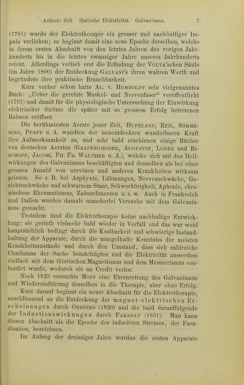 (1791) wurde der Elektrotherapie ein grosser und nachhaltiger Im- puls verliehen; es beginnt damit eine neue Epoche derselben, welche in ihrem ersten Abschnitt von den letzten Jahren des vorigen Jahr- hunderts bis in die letzten zwanziger Jahre unseres Jahrhunderts reicht. Allerdings verlieh erst die Erfindung der VoLTA’schen Säule (im Jahre 1800) der Entdeckung Galvani’s ihren wahren Werth und begründete ihre praktische Brauchbarkeit. Kurz vorher schon hatte Al. v. Humboldt sein vielgenanntes Buch: „Ueber die gereizte Muskel- und Nervenfaser“ veröffentlicht (1797) und damit für die physiologische Untersuchung der Einwirkung elektrischer Ströme die später mit so grossem Erfolg betretenen Bahnen eröffnet. Die berühmtesten Aerzte jener Zeit, Hufeland, Reil, Sömme- eing, Pfaff u. A. wandten der neuentdeckten wunderbaren Kraft ihre Aufmerksamkeit zu, und sehr bald erschienen einige Bücher von deutschen Aerzten (Grapengiesser, Augustin, Loder und Bi- schoff, Jacobi, Ph. Fr. Walthee u. A.), welche sich mit den Heil- wirkungen des Galvanismus beschäftigten und denselben als bei einer grossen Anzahl von nervösen und anderen Krankheiten wirksam priesen. So z. B. bei Asphyxie, Lähmungen, Nervenschwäche, Ge- sichtsschwäche und schwarzem Staar, Schwerhörigkeit, Aphonie, chro- nischem Rheumatismus, Zahnschmerzen u. s. w. Auch in Frankreich und Italien wurden damals mancherlei Versuche mit dem Galvanis- mus gemacht. Trotzdem fand die Elektrotherapie keine nachhaltige Entwick- lung; sie gerieth vielmehr bald wieder in Verfall und das war wohl hauptsächlich bedingt durch die Kostbarkeit und schwierige Instand- haltung der Apparate, durch die mangelhafte Kenutniss der meisten Krankheitszustände und durch den Umstand, dass sich zahlreiche Charlatans der-Sache bemächtigten und die Elektricität ausserdem vielfach mit dem thierischen Magnetismus und dem Mesmerismus con- fundirt wurde, wodurch sie an Credit verlor. Noch 1823 versuchte Most eine Ehrenrettung des Galvanismus und Wiedereinführung desselben in die Therapie, aber ohne Erfolg. Kurz darauf beginnt ein neuer Abschnitt für die Elektrotherapie, anschliessend an die Entdeckung der magnet-elektrischen Er- scheinungen durch Oersted (1820) und die bald darauffolgende der Inductionswirkungen durch Faraday (1831). Man kann diesen Abschnitt als die Epoche des inducirten Stromes, der Fara- disation, bezeichnen. Im Anfang der dreissiger Jahre wurden die ersten Apparate