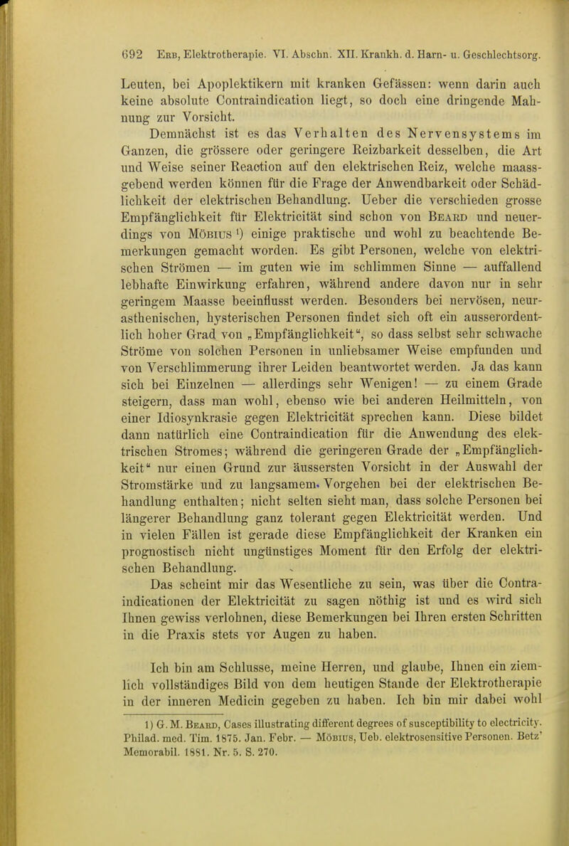 Leuten, bei Apoplektikern mit kranken Gefässen: wenn darin auch keine absolute Contraindication liegt, so doch eine dringende Mah- nung zur Vorsicht. Demnächst ist es das Verhalten des Nervensystems im Ganzen, die grössere oder geringere Reizbarkeit desselben, die Art und Weise seiner Reaction auf den elektrischen Reiz, welche maass- gebend werden können für die Frage der Anwendbarkeit oder Schäd- lichkeit der elektrischen Behandlung. Ueber die verschieden grosse Empfänglichkeit für Elektricität sind schon von Beard und neuer- dings von Möbius 0 einige praktische und wohl zu beachtende Be- merkungen gemacht worden. Es gibt Personen, welche von elektri- schen Strömen — im guten wie im schlimmen Sinne — auffallend lebhafte Einwirkung erfahren, während andere davon nur in sehr geringem Maasse beeinflusst werden. Besonders bei nervösen, neur- asthenischen, hysterischen Personen findet sich oft ein ausserordent- lich hoher Grad von „Empfänglichkeit“, so dass selbst sehr schwache Ströme von solchen Personen in unliebsamer Weise empfunden und von Verschlimmerung ihrer Leiden beantwortet werden. Ja das kann sich bei Einzelnen — allerdings sehr Wenigen! — zu einem Grade steigern, dass man wohl, ebenso wie bei anderen Heilmitteln, von einer Idiosynkrasie gegen Elektricität sprechen kann. Diese bildet dann natürlich eine Contraindication für die Anwendung des elek- trischen Stromes; während die geringeren Grade der „ Empfänglich- keit“ nur einen Grund zur äussersten Vorsicht in der Auswahl der Stromstärke und zu langsamem. Vorgehen bei der elektrischen Be- handlung enthalten; nicht selten sieht man, dass solche Personen bei längerer Behandlung ganz tolerant gegen Elektricität werden. Und in vielen Fällen ist gerade diese Empfänglichkeit der Kranken ein prognostisch nicht ungünstiges Moment für den Erfolg der elektri- schen Behandlung. Das scheint mir das Wesentliche zu sein, was über die Contra - indicationen der Elektricität zu sagen nöthig ist und es wird sich Ihnen gewiss verlohnen, diese Bemerkungen bei Ihren ersten Schritten in die Praxis stets vor Augen zu haben. Ich bin am Schlüsse, meine Herren, und glaube, Ihnen ein ziem- lich vollständiges Bild von dem heutigen Stande der Elektrotherapie in der inneren Medicin gegeben zu haben. Ich bin mir dabei wohl 1) G. M. Beard, Gases illustrating different degrees of susceptibility to electricity. Philad. med. Tim. 1875. Jan. Febr. — Möbius, Ueb. clektrosensitive Personen. Betz’ Memorabil. 1881. Nr. 5. S. 270.