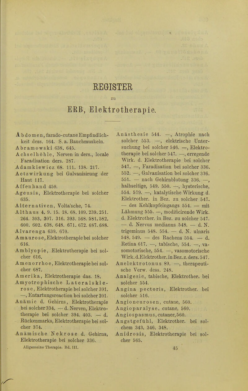 REGISTER zu ERB, Elektrotherapie. Abdomen, farado-cutane Empfindlich- keit dess. 164. S. a. Bauchmuskeln. Abramowski 638. 645. Achselhöhle, Nerven in ders., locale Faradisation ders. 287. Adamkiewicz 68. 111. 138. 217. AetzWirkung bei Galvanisirung der Haut 117. Affenhand 450. Ageusis, Elektrotherapie bei solcher 635. Alternativen, Volta’sche, 74. Althaus 4. 9. 15. 18. 68.109. 239.251. 264. 303. 307. 316. 393. 568. 581. 582. 600. 602. 638. 648. 671. 672. 687. 688. Alvarenga 639. 670. Amaurose, Elektrotherapie bei solcher 616. Amblyopie, Elektrotherapie bei sol- cher 616. Amenorrhoe, Elektrotherapie bei sol- cher 687. Amerika, Elektrotherapie das. 18. Amyotrophische Lateralskle- rose, Elektrotherapie bei solcher 391. —, Entartungsreaction bei solcher 201. Anämie d. Gehirns, Elektrotherapie bei solcher 334. — d. Nerven, Elektro- therapie bei solcher 394. 403. — d. Rückenmarks, Elektrotherapie bei sol- cher 374. Anämische Nekrose d. Gehirns, Elektrotherapie bei solcher 336. Allgemeine Therapie. Bd. III. Anästhesie 544. —, Atrophie nach solcher 553. —, elektrische Unter- suchung bei solcher 546. —, Elektro- therapie bei solcher 547. —, erregende Wirk. d. Elektrotherapie bei solcher 547. —, Faradisation bei solcher 336. 552. —, Galvanisation bei solcher 336. 551. — nach Gehirnblutung 336. —, halbseitige, 549. 550. —, hysterische, 554. 579. —, katalytische Wirkung d. Elektrotker. in Bez. zu solcher 547. — des Kehlkopfeingangs 554. — mit Lähmung 555. —, modificirende Wirk, d. Elektrotker. in Bez. zu solcher 547. — d. Nervus medianus 548. — d. N. trigeminus 548. 554. — d. N. ulnaris 548. 549. — des Rachens 554. — d. Retina 617. —, tabische, 554. —, va- somotorische, 554. —, vasomotorische Wirk. d.Elektrother. in Bez. z. ders. 547. Anelektrotonus 89. —, therapeuti- sche Yerw. dess. 248. Analgesie, tabische, Elektrother. bei solcher 554. Angina pectoris, Elektrother. bei solcher 516. Angioneurosen, cutane, 560. Angioparalyse, cutane, 560. Angiospasmus,cutaner,560. Angstgefühl, Elektrother. bei sol- chem 343. 346. 348. Anidrosis, Elektrotherapie bei sol- cher 565. 45