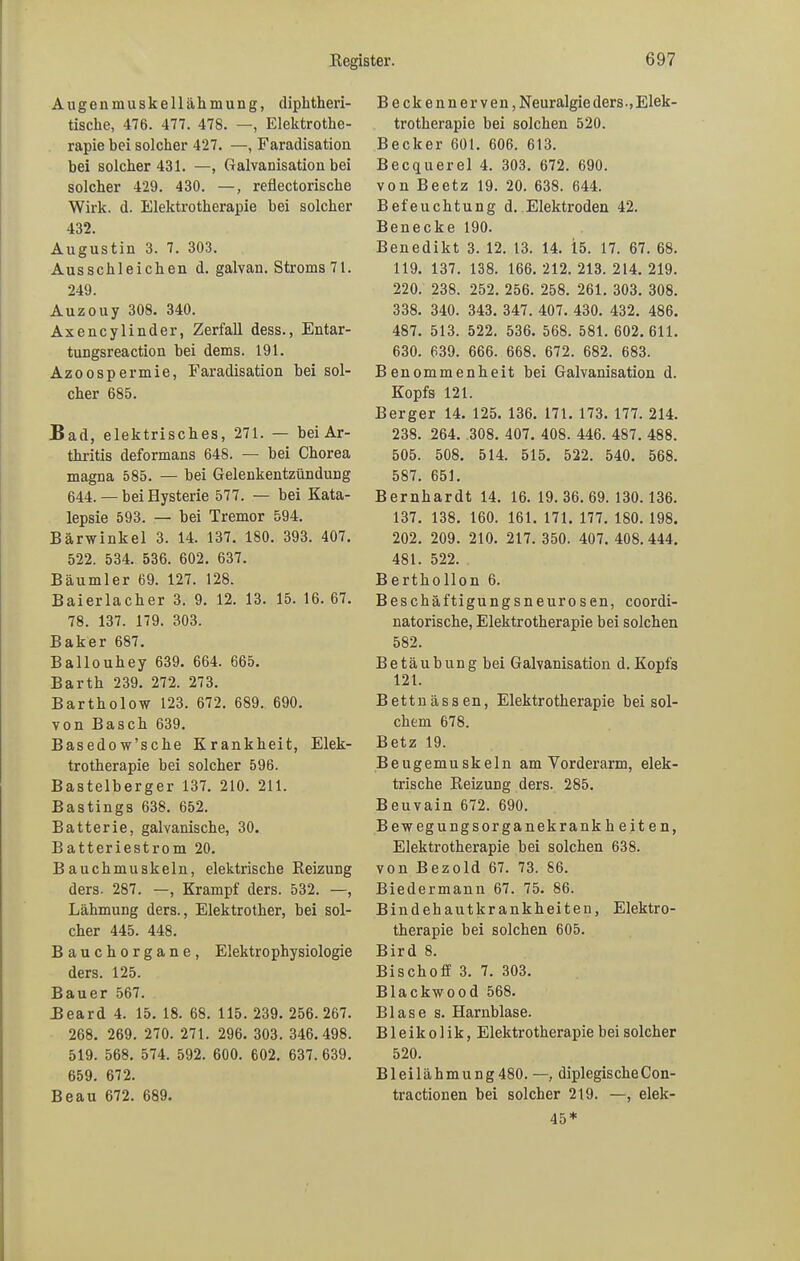 Augenmuskellähmung, diphtheri- tische, 476. 477. 478. —, Elektrothe- rapie bei solcher 427. —, Faradisation bei solcher 431. —, Galvanisation bei solcher 429. 430. —, reflectorische Wirk. d. Elektrotherapie hei solcher 432. Augustin 3. 7. 303. Ausschleichen d. galvan. Stroms 71. 249. Auzouy 308. 340. Axencylinder, Zerfall dess., Entar- tungsreaction hei dems. 191. Azoospermie, Faradisation hei sol- cher 685. Bad, elektrisches, 271. — bei Ar- thritis deformans 648. — hei Chorea magna 585. — hei Gelenkentzündung 644. — bei Hysterie 577. — bei Kata- lepsie 593. — bei Tremor 594. Bärwinkel 3. 14. 137. 180. 393. 407. 522. 534. 536. 602. 637. Bäumler 69. 127. 128. Baierlacher 3. 9. 12. 13. 15. 16. 67. 78. 137. 179. 303. Baker 687. Ballouhey 639. 664. 665. Barth 239. 272. 273. Bartholow 123. 672. 689. 690. von Basch 639. Basedow’sche Krankheit, Elek- trotherapie hei solcher 596. Bastelberger 137. 210. 211. Bastings 638. 652. Batterie, galvanische, 30. Batteriestrom 20. Bauchmuskeln, elektrische Reizung ders. 287. —, Krampf ders. 532. —, Lähmung ders., Elektrother, bei sol- cher 445. 448. Bauchorgane, Elektro physiologie ders. 125. Bauer 567. Beard 4. 15. 18. 68. 115. 239. 256. 267. 268. 269. 270. 271. 296. 303. 346.498. 519. 568. 574. 592. 600. 602. 637. 639. 659. 672. Beau 672. 689. Beckennerven,N euralgie ders., Elek- trotherapie bei solchen 520. Becker 601. 606. 613. Becquerel 4. 303. 672. 690. von Beetz 19. 20. 638. 644. Befeuchtung d. Elektroden 42. Benecke 190. Benedikt 3. 12. 13. 14. 15. 17. 67. 68. 119. 137. 138. 166. 212. 213. 214. 219. 220. 238. 252. 256. 258. 261. 303. 308. 338. 340. 343. 347. 407. 430. 432. 486. 487. 513. 522. 536. 568. 581. 602.611. 630. 639. 666. 668. 672. 682. 683. Benommenheit bei Galvanisation d. Kopfs 121. Berger 14. 125. 136. 171. 173. 177. 214. 238. 264. 308. 407. 408. 446. 487. 488. 505. 508. 514. 515. 522. 540. 568. 587. 651. Bernhardt 14. 16. 19.36.69. 130.136. 137. 138. 160. 161. 171. 177. 180. 198. 202. 209. 210. 217. 350. 407. 408.444. 481. 522. Berthollon 6. Beschäftigungsneurosen, coordi- natorische, Elektrotherapie bei solchen 582. Betäubung bei Galvanisation d. Kopfs 121. Bettnässen, Elektrotherapie bei sol- chem 678. Betz 19. Beugemuskeln am Vorderarm, elek- trische Reizung ders. 285. Beuvain 672. 690. Bewegungsorganekrank beiten, Elektrotherapie bei solchen 638. von Bezold 67. 73. 86. Biedermann 67. 75. 86. Bindehautkrankheiten, Elektro- therapie bei solchen 605. Bird 8. Bischoff 3. 7. 303. Blackwood 568. Blase s. Harnblase. B1 e i k o 1 i k, Elektrotherapie bei solcher 520. Bleilähmung480. —, diplegischeCon- tractionen bei solcher 219. —, elek- 45*