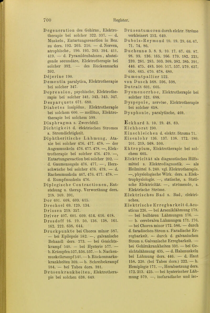 Degeneration des Gehirns, Elektro- therapie bei solcher 322. 337. — d. Muskeln, Entartungsreaction in Bez. zu ders. 192. 203. 210. — d. Nerven, atrophische, 190. 193. 203. 394. 411. 419. — d. Pyramidenhahnen, abstei- gende secundäre, Elektrotherapie hei solcher 392. — des Rückenmarks 392. Dejerine 190. Dementia paralytica, Elektrotherapie hei solcher 347. Depression, psychische, Elektrothe- rapie bei solcher 341. 342. 343. 347. Desparquets 671. 680. Diabetes insipidus, Elektrotherapie bei solchem 600. — mellitus, Elektro- therapie bei solchem 599. Diaphragma s. Zwerchfell. Dichtigkeit d. elektrischen Stromes s. Stromdichtigkeit. Diphtheritische Lähmung, Ata- xie hei solcher 476. 477. 478. — der Augenmuskeln 476.477.478.—Elek- trotherapie bei solcher 476. 479. —, Entartungsreaction bei solcher 202. — d. Gaumensegels 476. 477. —, Herz- schwäche bei solcher 476. 479. — d. Rachenmuskeln 467. 476. 477. 478. — d. Rumpfmuskeln 476. Diplegische Contractio nen, Ent- stehung u. therap. Yerwerthung ders. 218. 369. 391. Dor 601. 608. 609. 615. Drechsel 69. 129. 134. Drissen 219. 357. Driver 407. 601. 609. 614. 616. 618. Drosdoff 16. 19. 50. 136. 138. 161. 162. 222. 638. 644. Druckpunkte bei Chorea minor 587. — bei Epilepsie 582. —, galvanische Behandl ders. 273. — bei Gesichts- krampf 540. — bei Hysterie 577. — b. Krämpfen 527.536.537. — b. Nacken- muskelkrampf 511. — b. Rückenmarks- krankheiten 369. — b. Schreibekrampf 584. — bei Tabes dors. 381. Drüsenlcrankheiten, Elektrothera- pie bei solchen 638. 649. Drüsentumoren durch elektr. Ströme verkleinert 252. 649. Dubois-Reymond 10. 19. 29. 64. 67. 71. 74. 86. Duchenne 3. 8. 9. 10. 17. 67. 69. 87. 98. 99. 136. 165. 166. 179. 182. 223. 239. 281. 283. 303. 309. 382. 385. 391. 446. 475. 483. 500. 517. 537. 579. 637. 650. 665. 670. 678. 680. Dumontpallier 522. von Dusch 568. 596. 598. Dutrait 601. 605. Dysmenorrhoe, Elektrotherapie bei solcher 521. 688. Dyspepsie, nervöse, Elektrotherapie bei solcher 658. Dysphonie, paralytische, 469. Eckhard 3. 10. 19. 48. 69. Eichhorst 190. Einschleichen d. elektr. Stroms 71. Eisenlohr 136. 137. 138. 172. 180. 201. 219. 568. 590. Ektropium, Elektrotherapie bei sol- chem 605. Elektricität als diagnostisches Hilfs- mittel s. Elektrodiagnostik. — als Heilmittel 5. 240. vgl. Elektrotherapie. —, physiologische Wirk. ders. s. Elek- trophysiologie. —, statische, s. Stati- sche Elektricität. —, strömende, s. Elektrische Ströme. Elektrisches Bad s. Bad, elektri- sches. Elektrische Erregbarkeit d.Acu- sticus 226. — bei Arseniklähmung 178. — bei bulbären Lähmungen 176. — — b. cerebralen Lähmungen 171. 176. — bei Chorea minor 172. 586. — durch d. faradischen Strom s. Faradische Er- regbarkeit. — durch d. galvanischen Strom s. Galvanische Erregbarkeit. — bei Gehirnkrankheiten 331. — bei Ge- sichtslähmung 435. — d. Halsmuskeln bei Lähmung ders. 446. — d. Haut 158. 220. (bei Tabes dors.) 222. — b. Hemiplegie 171. —, Herabsetzung ders. 172. 213. 425. — bei hysterischer Läh- mung 579. —, isofaradische und iso-