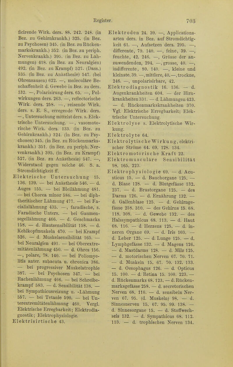 ficirende Wirk. ders. 88. 242. 248. (in Bez. zu Gekirnkrankk.) 325. (in Bez. zu Psychosen) 345. (in Bez. zuRücken- markskrankk.) 352. (in Bez. zu peripk. Nervenkraukk.) 395. (in Bez. zu Läh- mungen) 418. (in Bez. zu Neuralgien) 492. (in Bez. zu Krampf) 527. (Dass.) 535. (in Bez. zu Anästkesie) 547. (bei Ohrensausen) 622. —, moleculäre Be- sckaffenheit d. Gewebe in Bez. zu ders. 132. —, Polarisirung ders. 65. —, Pol- wirkungen ders. 263. —, reflectoriscbe Wirk. ders. 258. reizende Wirk, ders. s. E. S., erregende Wirk. ders. —, Untersuchung mittelst ders. s. Elek- trische Untersuchung. —, vasomoto- rische Wirk. ders. 133. (in Bez. zu Gekirnkrankk.) 324. (in Bez. zu Psy- ckosen) 345. (in Bez. zu Rückenmarks- krankk.) 351. (in Bez. zu peripk. Ner- venkrankk.) 395. (in Bez. zu Krampf) 527. (in Bez. zu Anästhesie) 547. —, Widerstand gegen solche 46. S. a. Stromdichtigkeit ff. Elektrische Untersuchung 15. 136. 139. — bei Anästkesie 546. — d. Auges 155. — bei Bleilähmung 481. — bei Chorea minor 586. — bei diph- tkeritiscker Lähmung 477. — bei Fa- cialislähmung 435. —, faradische, s. Faradiscke Unters. — bei Gaumen- segelläkmung 466. — d. Geschmacks 158. — d. Hautsensibilität 158. — d. Kehlkopfmuskeln 470. — bei Krampf 526. — d. Muskelsensibilität 165. — bei Neuralgien 491. — bei Oberextre- mitätenlähmung 450. — d. Ohres 156. —, polare, 78. 140. — bei Poliomye- litis anter. subacuta u. chronica 386. — bei progressiver Muskelatrophie 387. — bei Psychosen 347. — bei Rachenlähmung 466. — bei Schreibe- krampf 583. — d. Sensibilität 138. — bei Sympathicusreizung u. -Lähmung 557. — bei Tetanie 590. — bei Un- terextremitätenlähmung 460. Vergl. Elektrische Erregbarkeit; Elektrodia- gnostik; Elektrophysiologie. Elektrisirtische 43. Elektroden 24. 39. —, Applicatious- arten ders. in Bez. auf Stromdichtig- keit 61. —, Aufsetzen ders. 295. —, differente, 79. 140. —, feine, 39. —, feuchte, 42. 246. —, Grösse der an- zuwendenden, 294. —, grosse, 40. —, indifferente, 80. 140. —, kleine und kleinste, 39. —, mittlere, 40.—,trockne, 246. —, unpolarisirbare, 42. Elektrodiagnostik 16. 136. — d. Augenkrankheiten 604. — der Hirn- krankheitenSSI. — d. Lähmungen 423. — d. Rückenmarkskrankheiten 370. Ygl. Elektrische Erregbarkeit; Elek- trische Untersuchung. Elektrolyse s. Elektrolytische Wir- kung. Elektrolyte 64. ElektrolytischeWirkung, elektri- scher Ströme 64. 69. 128. 134. Elektromotorische Kraft 22. Elektromusculäre Sensibilität 98. 165. 223. Elektrophysiologie 69. — d. Acu- sticus 15. — d. Bauchorgane 125. — d. Blase 128. — d. Blutgefässe 132. 237. — d. Brustorgane 125. — des Darms 126. — d. Ernährung 132. — d. Gallenblase 125. — d. Gehirnge- fässe 258. 310. — des Gehirns 15. 68. 118. 308. — d. Gewebe 132. — des Halssympathicus 68. 113. — d. Haut 68. 116. — d. Herzens 125. — d. in- neren Organe 69. — d. Iris 103. — d. Leber 125. — d. Lunge 125. — d. Lymphgefässe 132. — d. Magens 126. — d. Mastdarms 128. — d. Milz 125. — d. motorischen Nerven 67. 70. 71. — d. Muskeln 15. 67. 70. 132. 133. — d. Oesophagus 126. — d. Opticus 15. 100. — d. Retina 15. 100. 223. — d. Rückenmarks 68.123. — d.Rücken- marksgefässe 258. — d. secretoriscben Nerven 68. 110. — d. sensibeln Ner- ven 67. 95. (d. Muskeln) 98. — d. Sinnesnerven 15. 67. 95. 99. 138. — d. Sinnesorgane 15. — d. Stoffwech- sels 132. — d. Sympathicus 68. 112. 113. — d. trophischen Nerven 134.