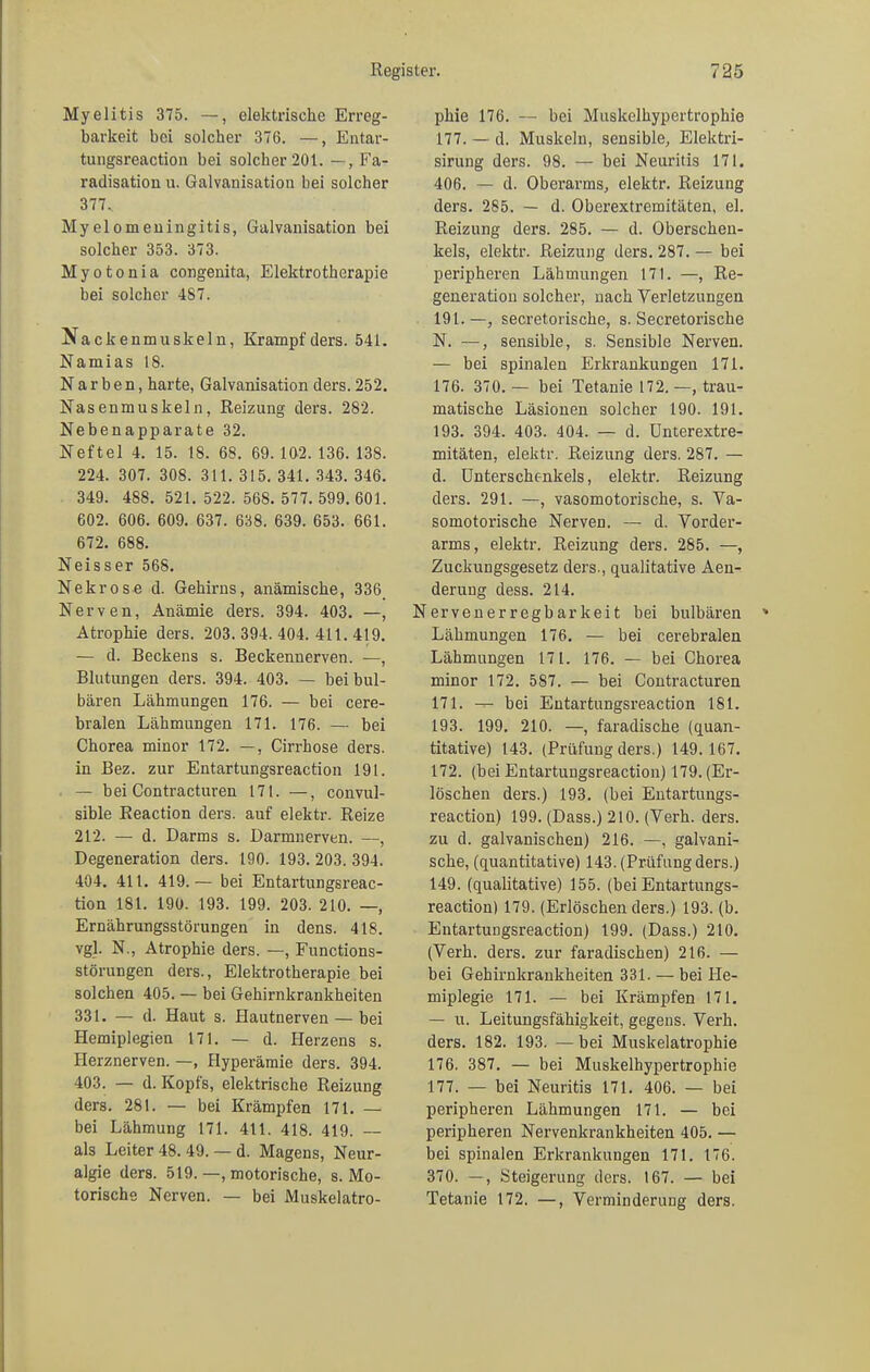 Myelitis 375. —, elektrische Erreg- barkeit bei solcher 376. —, Entar- tungsreaction bei solcher 201. —, Fa- radisatiou u. Galvanisation bei solcher 377.. Myelomeningitis, Galvanisation bei solcher 353. 373. Myotonia congenita, Elektrotherapie bei solcher 487. Nackenmuskeln, Krampfders. 541. Namias 18. Narben, harte, Galvanisation ders. 252. Nasenmuskeln, Reizung ders. 282. Nebenapparate 32. Neftel 4. 15. 18. 68. 69. 102. 136. 138. 224. 307. 308. 311. 315. 341. 343. 346. 349. 488. 521. 522. 568. 577. 599. 601. 602. 606. 609. 637. 638. 639. 653. 661. 672. 688. Neisser 568. Nekrose d. Gehirns, anämische, 336 Nerven, Anämie ders. 394. 403. —, Atrophie ders. 203. 394. 404. 411. 419. — d. Beckens s. Beckennerven. —, Blutungen ders. 394. 403. — bei bul- bären Lähmungen 176. — bei cere- bralen Lähmungen 171. 176. — bei Chorea minor 172. —, Cirrhose ders. in Bez. zur Entartungsreaction 191. — bei Contracturen 171. —, convul- sible Reaction ders. auf elektr. Reize 212. — d. Darms s. Darmnerven. —, Degeneration ders. 190. 193. 203. 394. 404. 411. 419.— bei Entartungsreac- tion 181. 190. 193. 199. 203. 210. —, Ernährungsstörungen in dens. 418. vgl. N., Atrophie ders. —, Functions- störungen ders., Elektrotherapie bei solchen 405. — bei Gehirnkrankheiten 331. — d. Haut s. Hautnerven — bei Hemiplegien 171. — d. Herzens s. Herznerven. —, Hyperämie ders. 394. 403. — d. Kopfs, elektrische Reizung ders. 281. — bei Krämpfen 171. — bei Lähmung 171. 411. 418. 419. — als Leiter 48. 49. — d. Magens, Neur- algie ders. 519. —, motorische, s. Mo- torische Nerven. — bei Muskelatro- phie 176. — bei Muskelhypertrophie 177. — d. Muskeln, sensible, Elektri- sirung ders. 98. — bei Neuritis 171. 406. — d. Oberarms, elektr. Reizung ders. 285. — d. Oberextremitäten, el. Reizung ders. 285. — d. Oberschen- kels, elektr. Reizung ders. 287. — bei peripheren Lähmungen 171. —, Re- generation solcher, nach Verletzungen 191.—, secretorische, s. Secretorische N. —, sensible, s. Sensible Nerven. — bei spinalen Erkrankungen 171. 176. 370. — bei Tetanie 172.—, trau- matische Läsionen solcher 190. 191. 193. 394. 403. 404. — d. Unterextre- mitäten, elektr. Reizung ders. 287. — d. Unterschenkels, elektr. Reizung ders. 291. —, vasomotorische, s. Va- somotorische Nerven. — d. Vorder- arms, elektr. Reizung ders. 285. —, Zuckungsgesetz ders., qualitative Aen- derung dess. 214. Nervenerregbarkeit bei bulbären Lähmungen 176. — bei cerebralen Lähmungen 171. 176. — bei Chorea minor 172. 587. — bei Contracturen 171. — bei Entartungsreaction 181. 193. 199. 210. —, faradische (quan- titative) 143. (Prüfung ders.) 149.167. 172. (bei Entartungsreaction) 179. (Er- löschen ders.) 193. (bei Entartungs- reaction) 199. (Dass.) 210. (Verh. ders. zu d. galvanischen) 216. —, galvani- sche, (quantitative) 143. (Prüfung ders.) 149. (qualitative) 155. (bei Entartungs- reaction) 179. (Erlöschen ders.) 193. (b. Entartungsreaction) 199. (Dass.) 210. (Verh. ders. zur faradischen) 216. — bei Gehirnkrankheiten 331. — bei He- miplegie 171. — bei Krämpfen 171. — u. Leitungsfähigkeit, gegens. Verh. ders. 182. 193. —bei Muskelatrophie 176. 387. — bei Muskelhypertrophie 177. — bei Neuritis 171. 406. — bei peripheren Lähmungen 171. — bei peripheren Nervenkrankheiten 405. — bei spinalen Erkrankungen 171. 176. 370. —, Steigerung ders. 167. — bei Tetanie 172. —, Verminderung ders.