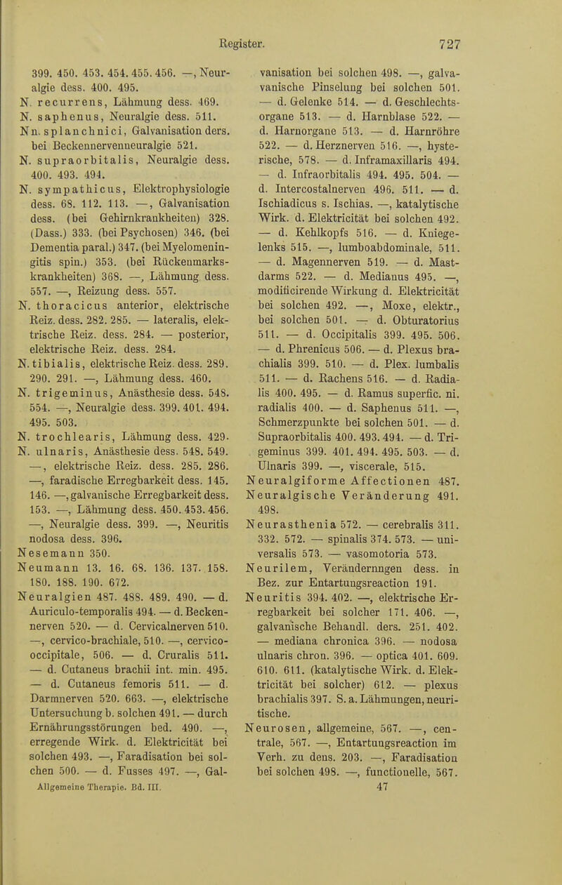 399. 450. 453. 454.455.456. —.Neur- algie dess. 400. 495. N. recurrens, Lähmung dess. 469. N. saphenus, Neuralgie dess. 511. Nn. splanchnici, Galvanisation ders. bei Beckennervenneuralgie 521. N. supraorbitalis, Neuralgie dess. 400. 493. 494. N. Sympathieus, Elektrophysiologie dess. 68. 112. 113. —, Galvanisation dess. (bei Gehirnkrankheiten) 328. (Dass.) 333. (bei Psychosen) 346. (bei Dementia paral.) 347. (bei Myelomenin- gitis spin.) 353. (bei Rückeumarks- krankheiten) 368. —, Lähmung dess. 557. —, Reizung dess. 557. N. thoracicus anterior, elektrische Reiz. dess. 282. 285. — lateralis, elek- trische Reiz. dess. 284. — posterior, elektrische Reiz. dess. 284. N. tibialis, elektrische Reiz. dess. 289. 290. 291. —, Lähmung dess. 460. N. trigeminus, Anästhesie dess. 54S. 554. —, Neuralgie dess. 399.401. 494. 495. 503. N. trochlearis, Lähmung dess. 429- N. ulnaris, Anästhesie dess. 548. 549. —, elektrische Reiz. dess. 285. 286. —, faradische Erregbarkeit dess. 145. 146. —, galvanische Erregbarkeit dess. 153. —, Lähmung dess. 450.453.456. —, Neuralgie dess. 399. —, Neuritis nodosa dess. 396. Nesemann 350. Neumann 13. 16. 68. 136. 137. 158. 180. 188. 190. 672. Neuralgien 487. 488. 489. 490. —d. Auriculo-temporalis 494. — d. Becken- nerven 520. — d. Cervicalnerven 510. —, cervico-brachiale, 510. —, cervico- occipitale, 506. — d. Cruralis 511. — d. Cutaneus brachii int. min. 495. — d. Cutaneus femoris 511. — d. Darmnerven 520. 663. —, elektrische Untersuchung b. solchen 491. — durch Ernährungsstörungen bed. 490. —, erregende Wirk. d. Elektricität bei solchen 493. —, Faradisation bei sol- chen 500. — d. Fusses 497. —, Gal- Allgemeine Therapie. Bd. III. vanisation bei solchen 498. —, galva- vanische Pinselung bei solchen 501. — d. Gelenke 514. — d. Geschlechts- organe 513. — d. Harnblase 522. — d. Harnorgane 513. — d. Harnröhre 522. — d. Herznerven 516. —, hyste- rische, 578. — d. Inframaxillaris 494. — d. Infraorbitalis 494. 495. 504. — d. Intercostalnerven 496. 511. — d. Ischiadicus s. Ischias. —, katalytische Wirk. d. Elektricität bei solchen 492. — d. Kehlkopfs 516. — d. Kniege- lenks 515. —, lumboabdominale, 511. — d. Magennerven 519. — d. Mast- darms 522. — d. Mediauus 495. —, moditicirende Wirkung d. Elektricität bei solchen 492. —, Moxe, elektr., bei solchen 501. —- d. Obturatorius 511. — d. Occipitalis 399. 495. 506. — d. Phrenicus 506. — d. Plexus bra- chialis 399. 510. — d. Plex. lumbalis 511. — d. Rachens 516. — d. Radia- lis 400. 495. — d. Ramus superfic. ni. radialis 400. — d. Saphenus 511. —, Schmerzpunkte bei solchen 501. — d. Supraorbitalis 400. 493. 494. — d. Tri- geminus 399. 401. 494. 495. 503. — d. Ulnaris 399. —, viscerale, 515. Neuralgiforme Affectionen 487. Neuralgische Veränderung 491. 498. Neurasthenia 572. — cerebralis 311. 332. 572. — spinalis 374. 573. — uni- versalis 573. — vasomotoria 573. Neurilem, Verändernngen dess. in Bez. zur Entartungsreaction 191. Neuritis 394. 402. —, elektrische Er- regbarkeit bei solcher 171. 406. —, galvanische Behandl. ders. 251. 402. — mediana chronica 396. — nodosa ulnaris chron. 396. — optica 401. 609. 610. 611. (katalytische Wirk. d. Elek- tricität bei solcher) 612. — plexus brachialis 397. S. a. Lähmungen, neuri- tische. Neurosen, allgemeine, 567. —, cen- trale, 567. —, Entartungsreaction im Verh. zu deus. 203. —, Faradisatiou bei solchen 498. —, functioneile, 567. 47