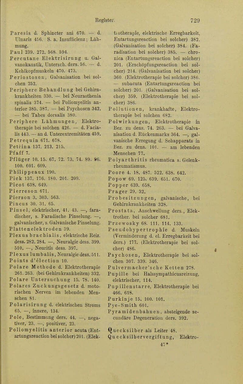 Paresis d. Sphincter ani 670. — d. Ulnaris 456. S. a. Insufficienz; Läh- mung. Paul 239. 272. 568. 594. Percutane Elektrisirung u. Gal- vanokaustik, Untersch. ders. 56. — d. Kehlkopfmuskeln 470. 473. Periostosen, Galvanisation bei sol- chen 252. Periphere Behandlung bei Gehirn- krankheiten 330. — bei Neurasthenia spinalis 374. — bei Poliomyelitis an- terior 385. 387. — bei Psychosen 342. — bei Tabes dorsalis 380. Periphere Lähmungen, Elektro- therapie hei solchen 426. — d. Facia- lis 443. — an d. Unterextremitäten 459. Petrequin 671. 678. Petrina 137. 213. 215. Pfaff 7. Pflüger 10. 15. 67. 72. 73. 74. 89. 96. 100. 601. 609. Philippeaux 190. Pick 137. 176. 180. 201. 209. Picot 638. 649. Pierreson 671. Pierson 3. 303. 563. Pincus 30. 31. 65. Pinsel, elektrischer, 41. 43. —, fara- discher, s. Faradische Pinselung. —, galvanischer, s. Galvanische Pinselung. Plattenelektroden 39. Plexus hra chialis, elektrische Reiz, dess. 282. 284. —, Neuralgie dess. 399. 510. —, Neuritis dess. 397. Plexus lumbalis, Neuralgie dess. 511. Points d’^lection 10. Polare Methode d. Elektrotherapie 261.263. (hei Gehirnkrankheiten) 332. Polare Untersuchung 15. 78. 140. Polares Zuckungsgesetz d. moto- rischen Nerven im lebenden Men- schen 81. Polarisirung d. elektrischen Stroms 65. —, innere, 134. Pole, Bestimmung ders. 44. —, nega- tiver, 23. —, positiver, 23. Poliomyelitis anterior acuta (Ent- artungsreaction bei solcher) 201. (Elek- trotherapie, elektrische Erregbarkeit, Entartungsreaction hei solcher) 382. (Galvanisation bei solcher) 384. (Fa- radisation bei solcher) 385. — chro- nica (Entartungsreaction bei solcher) 201. (Erschöpfungsreaction hei sol- cher) 214. (Galvanisation bei solcher) 360. (Elektrotherapie bei solcher) 386. — subacuta (Entartungsreaction bei solcher) 201. (Galvanisation bei sol- cher) 359. (Elektrotherapie bei sol- cher) 386. Pollutionen, krankhafte, Elektro- therapie bei solchen 682. Polwirkungen, Elektrotherapie in Bez. zu dens. 74. 263. — bei Galva- nisation d. Rückenmarks 364. —, gal- vanische Erregung d. Sehapparats in Bez. zu dens. 101. — am lebenden Menschen 77. Polyarthritis rheumatica s. Gelenk- rheumatismus. Poore 4. 18. 487. 522. 638. 642. Popow 69. 125. 639. 651. 670. Popper 639. 658. Prager 29. 32. Probesitzungen, galvanische, bei Gehirn kr ankh eiten 328. Prostata, Anschwellung ders., Elek- trother. bei solcher 681. Przewosky 68. 111. 114. 133. Pseudohypertrophie d. Muskeln (Verminderung d. el. Erregbarkeit bei ders.) 177. (Elektrotherapie bei sol- cher) 486. Psychosen, Elektrotherapie bei sol- chen 307. 339. 346. Pulvermacher’sche Ketten 278. Pupille bei Halssympathicusreizung, elektrischer, 114, Pupillenstarre, Elektrotherapie bei 466. 618. Purkinje 15. 100. 101. Pye-Smith 601. Pyramidenbahnen, absteigende se- cundäre Degeneration ders. 392. (Quecksilber als Leiter 48. Qu ecksilbervergiftung, Elektro- 47*