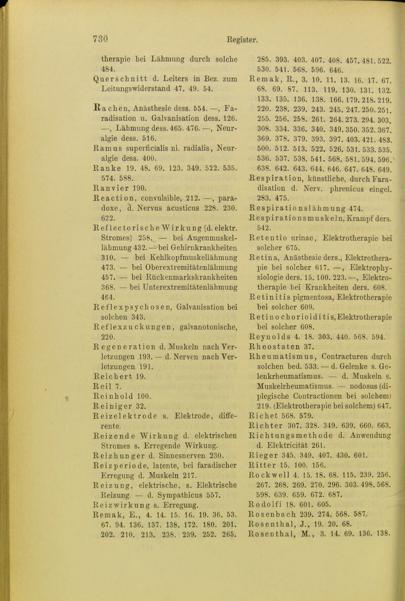 therapie bei Lähmung durch solche 484. Querschnitt d. Leiters in Bez. zum Leitungswiderstand 47. 49. 54. Ra chen, Anästhesie dess. 554. —, Fa- radisation u. Galvanisation dess. 126. —, Lähmung dess. 465. 476. —, Neur- algie dess. 516. Ramus superficialis ni. radialis, Neur- algie dess. 40U. Ranke 19. 48. 69. 123. 349. 522. 535. 574. 588. Ranvier 190. Reaction, convulsible, 212. —, para- doxe, ä. Nervus acusticus 228. 230. 622. Reflectorische Wirkung [d. elektr. Stromes] 258. — bei Augenmuskel- lähmung 432. — bei Gehirnkrankheiten 310. — bei Kehlkopfmuskellähmung 473. — bei Oberextremitätenlähmung 457. — bei Rückenmarkskrankheiten 368. — bei Unterextremitätenlähmung 464. Reflexpsychosen, Galvanisation bei solchen 343. Reflexzuckungen, galvanotonische, 220. Regeneration d. Muskeln nach Ver- letzungen 193. — d. Nerven nach Ver- letzungen 191. Reichert 19. Reil 7. Reinhold 100. Reiniger 32. Reizelektrode s. Elektrode, diffe- rente. Reizende Wirkung d. elektrischen Stromes s. Erregende Wirkung. Reizhunger d. Sinnesnerven 230. Reizperiode, latente, bei faradischer Erregung d. Muskeln 217. Reizung, elektrische, s. Elektrische Reizung. — d. Sympathicus 557. Reiz Wirkung s. Erregung. Remak, E., 4. 14. 15. 16. 19. 36. 53. 67. 94. 136. 137. 138. 172. 180. 201. 202. 210. 213. 238. 239. 252. 265. 285. 393. 403. 407. 408. 457. 481.522. 530. 541. 568. 596. 646. Remak, R., 3. 10. 11. 13. 16. 17. 67. 68. 69. 87. 113. 119. 130. 131. 132. 133. 135. 136. 138. 166.179. 218.219. 220. 238. 239. 243. 245. 247.250.251. 255. 256. 258. 261. 264.273.294.303. 308. 334. 336. 340. 349. 350. 352. 367. 369. 378. 379. 393. 397. 403.421.483. 500. 512. 513. 522. 526. 531.533.535. 536. 537. 538. 541. 568. 581. 594.596.' 638. 642. 643. 644. 646. 647. 648. 649. Respiration, künstliche, durchFara- disation d. Nerv, phrenicus eingel. 283. 475. Respirationslähmung 474. Respirationsmuskeln, Krampf ders. 542. Retentio urinae, Elektrotherapie bei solcher 675. Retina, Anästhesie ders., Elektrothera- pie bei solcher 617. —, Elektrophy- siologie ders. 15. 100. 223. —, Elektro- therapie bei Krankheiten ders. 608. Retinitis pigmentosa, Elektrotherapie bei solcher 609. Retino chorioidi tis,Elektrotherapie bei solcher 608. Reynolds 4. 18. 303. 440. 568. 594. Rheostaten 37. Rheumatismus, Contracturen durch solchen bed. 533. — d. Gelenke s. Ge- lenkrheumatismus. — d. Muskeln s. Muskelrheumatismus. — nodosus (di- plegische Contractionen bei solchem) 219. (Elektrotherapie bei solchem) 647. Richet 568. 579. Richter 307. 328. 349. 639. 660. 663. Richtungsmethode d. Anwendung d. Elektricität 261. Rieger 345. 349. 407. 430. 601. Ritter 15. 100. 156. Rockwell 4. 15. 18. 68. 115. 239. 256. 267. 268. 269. 270. 296. 303. 498. 568. 598. 639. 659. 672. 687. Rodolfi 18. 601. 605. Rosenbach 239. 274. 568. 587. Rosenthal, J., 19. 20. 68. Rosenthal, M., 3. 14. 69. 136. 138.