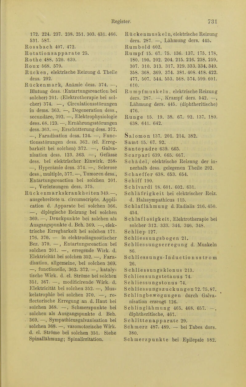 172. 224. 237. 238. 251. 303. 431.466. 531. 587. Rossbach 407. 472. Rotationsapparate 25. Rothe 488. 520. 639. Roux 568. 579. Rücken, elektrische Reizung d. Theile dess. 292. Rückenmark, Anämie dess. 374. —, Blutung dess. (Entartungsreaction bei solcher) 201. (Elektrotherapie bei sol- cher) 374. —, Circulationsstörungen in dems. 363. —, Degeneration dess., secundäre, 392. —, Elektrophysiologie dess. 68.123. —, Ernährungsstörungen dess. 363. —, Erschütterung dess. 372. —, Faradisation dess. 124. —, Func- tionsstörungen dess. 362. (el. Erreg- barkeit bei solchen) 372. —, Galva- nisation dess. 123. 363. —, Gefässe dess. bei elektrischer Einwirk. 258* —, Hyperämie dess. 374. —, Sclerose dess., multiple, 377. —, Tumoren dess., Entartungsreaction bei solchen 201. —, Verletzungen dess. 375. Rück enmarkskrankheiten 349.—, ausgebreitete u. circumscripte, Appli- cation d. Apparate bei solchen 366. —, diplegische Reizuug bei solchen 369. —, Druckpunkte bei solchen als Ausgangspunkte d. Beh. 369. —, elek- trische Erregbarkeit bei solchen 171. 176. 370. — in elektrodiagnostischer Bez. 370. —, Entartungsreaction bei solchen 201. —, erregende Wirk. d. Elektricität bei solchen 352. —, Fara- disation, allgemeine, bei solchen 369. —, functionelle, 362. 372. —, kataly- tische Wirk. d. el. Ströme bei solchen 351. 367. —, moditicirende Wirk. d. Elektricität bei solchen 352. —, Mus- kelatrophie bei solchen 370. —, re- üectorische Erregung an d. Haut bei solchen 368. —, Schmerzpunkte bei solchen als Ausgangspunkte d. Beh. 369. —, Sympathicusgalvanisation bei solchen 368. —, vasomotorische Wirk, d. el. Ströme bei solchen 351. Siehe Spinallähmung; Spinalirritation. Rückenmuskeln, elektrische Reizung ders. 287. —, Lähmung ders. 445. Ru mb old 602. Rumpf 15. 67. 75. 136. 137. 175. 178. 180. 190. 202. 204. 215. 216. 238. 259. 307. 310. 313. 317. 329.333.334. 349. 358. 368. 369. 374. 381.408.418.422. 477. 507. 544. 553. 568. 574. 599. 601. 610. Rumpfmuskeln, elektrische Reizung ders. 287. —, Krampf ders. 542. —, Lähmung ders. 445. (diphtheritische) 476. Runge 15. 19. 38. 67. 92. 137. 180. 638. 641. 642. Salomon 137. 201. 214. 382. Samt 15. 67. 92. Santopadre 639. 665. Scarpari 639. 665. 667. Schädel, elektrische Reizung der in- nerhalb dess. gelegenen Theile 292. Schaeffer 638. 653. 654. S chiff 190. Schivardi 18. 601. 602. 631. Schläfrigkeit bei elektrischer Reiz. d. Halssympathicus 115. Schlaflähmung d. Radialis 216.450. 454. Schlaflosigkeit, Elektrotherapie bei solcher 312. 333. 344. 346. 348. Schliep 127. Schliessungsbogen 21. Schliessungserregung d. Muskeln 86. Schliessungs-Inductionsstrom 26. S chliessungsklonus 213. S chliessungstetauus 74. Schliessungstonus 74. Schliessungszuckungen72. 75.87. Schlingbewegungen durch Galva- nisation erzeugt 126. Schlinglähmung 465. 468. 657. —, diphtheritische, 467. Schlittenapparate 29. Schmerz 487. 489. —r- bei Tabes dors. 380. Schmerzpunkte bei Epilepsie 582.