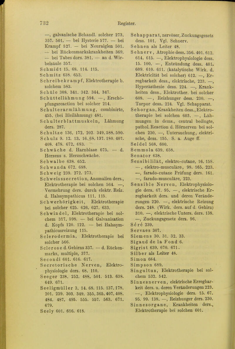 —, galvanische Behandl. solcher 273. 357. 501. — bei Hysterie 577. — bei Krampf 527. — bei Neuralgien 501. — bei Rückenmarkskrankheiten 369. — bei Tabes dors. 381. — an d. Wir- belsäule 357. Schmidt 15. 68. 114. 115. Schmitz 638. 653. Schreibekrampf, Elektrotherapie b. solchem 583. Schüle 308. 341. 342. 344. 347. Schüttellähmung 594. —, Erschö- pfungsreaction bei solcher 214. Schulterarmlähmung, combinirte, 455. (bei Bleilähmung) 481. Schulterblattmuskeln, Lähmung ders. 287. Schultze 136. 172. 202. 349.588.590. Schulz 9. 12. 13. 16.68.137.180.407. 408. 478. 672. 683. Schwäche d. Harnblase 675. — d. Herzens s. Herzschwäche. Schwalbe 638. 652. Schwanda 672. 688. Schweig 239. 272. 273. Schweisssecretion, Anomalien ders., Elektrotherapie bei solchen 564. —, Vermehrung ders. durch elektr. Reiz, d. Halssympathicus 111. 115. Schwerhörigkeit, Elektrotherapie bei solcher 625. 626. 627. 633. Schwindel, Elektrotherapie bei sol- chem 317. 598. — bei Galvanisation d. Kopfs 120. 122. — bei Halssym- pathicusreizung 115. Sclerodermia, Elektrotherapie bei solcher 566. Sder os e d. Gehirns 337. —d. Rücken- marks, multiple, 377. Secondi 601. 616. 617. Secretorische Nerven, Elektro- physiologie ders. 68. 110. Seeger 238. 252. 488. 501. 513. 638. 649. 671. Seeligmüller 3. 14. 68. 115. 137.178. 201. 239. 303. 349. 355.365. 407.408. 484. 487. 495. 555. 557. 563. 671. 679. Seely 601. 616. 618. Sehapparat, nervöser, Zuckungsgesetz dess. 101. Vgl. Sehnerv. Sehnen als Leiter 48. Sehnerv , Atrophie dess. 356. 401. 612. 614. 615. —, Elektrophysiologie dess. 15. 100. —, Entzündung dess. 401. 609. 610. 611. (katalytische Wirk. d. Elektricität bei solcher) 612. —, Er- regbarkeit dess., elektrische, 223. —, Hyperästhesie dess. 224. —, Krank- heiten dess., Elektrother. bei solcher 608. —, Reizhunger dess. 230. —, Torpor dess. 224. Vgl. Sehapparat. Sehorgan, Krankheiten dess.,Elektro- therapie bei solchen 603. —, Läh- mungen in dems., central bedingte, pathol. Reaction d. Iiörnerven bei sol- chen 230. —, Untersuchung, elektri- sche, dess. 155. S. a. Auge ff. Seidel 568. 600. Semmola 639. 658. Senator 638. Sensibililät, elektro-cutane, 16. 158. —, elektro-musculäre, 98. 165. 223. —, farado-cutane Prüfung ders. 161. —, farado-musculäre, 223. Sensible Nerven, Elektrophysiolo- gie ders. 67. 95. —, elektrische Er- regbarkeit ders. und deren Verände- rungen 220. —, elektrische Reizung ders. 248. (Wirk. ders. auf d. Gehirn) 310. —, elektrische Unters, ders. 138. —, Zuckungsgesetz ders. 96. Sere 239. Servaes 307. Siemens 30. 31. 32. 33. Sigaud de la Fond 6. Sigrist 639. 670. 671. Silber als Leiter 48. Simon 664. Simpson 689. Singul tus, Elektrotherapie bei sol- chem 532. 542. Sinnesnerven, elektrische Erregbar- keit ders. u. deren Veränderungen 223. —, Elektrophysiologie ders. 15. 67. 95. 99. 138. —, Reizhuuger ders. 230. Sinnesorgane, Krankheiten ders., Elektrotherapie bei solchen 601.