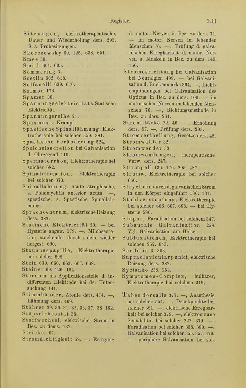 Sitzungen, elektrotkerapeutische, Dauer und Wiederholung ders. 295. S. a. Probesitzungen. Skorczewsky 69. 125. 638. 651. Smee 30. Smith 601. 605. Sömmering 7. Soetliu 602. 618. Solfanelli 639. 670. Solmon 176. Spam er 30. Spannungselektricitäts. Statische Elektricität. Spannungsreihe 21. Spasmus s. Krampf. Spastische Spinallähmung, Elek- trotherapie hei solcher 359. 381. Spastische Veränderung 524. Speichelsecretion bei Galvanisation d. Ohrgegend 110. Spermatorrhoe, Elektrotherapie bei solcher 682. Spinalirritation, Elektrotherapie bei solcher 373. Spinallähmung, acute atrophische, s. Poliomyelitis anterior acuta. —, spastische, s. Spastische Spinalläh- mung. Sprachcentrum, elektrische Reizung dess. 282. Statische Elektricität 20. — bei Hysterie angew. 579. —, Milchsecre- tion, stockende, durch solche wieder hergest. 690. Stauungspapille, Elektrotherapie bei solcher 609. Stein 639. 660. 663. 667. 668. Steiner 69. 126. 194. Sternum als Applicationsstelle d. in- differenten Elektrode bei der Unter- suchung 141. Stimmbänder, Atonie ders. 474. —, Lähmung ders. 469. Stöhrer 29. 30. 31. 32. 33. 37. 38. 162. Stöpselrheostat 38. Stoffwechsel, elektrischer Strom in Bez. zu dems. 132. Stricker 67. Stromdichtigkeit 58. —, Erregung d. motor. Nerven in Bez. zu ders. 71. — im motor. Nerven im lebenden Menschen 76. —, Prüfung d. galva- nischen Erregbarkeit d. motor. Ner- ven u. Muskeln in Bez. zu ders. 149. 150. Stromesrichtung bei Galvanisation bei Neuralgien 499. — bei Galvani- sation d. Rückenmarks 364. —, Licht- empfindungen bei Galvanisation des Opticus in Bez. zu ders. 100. — im motorischen Nerven im lebenden Men- schen 76. —, Richtungsmethode in Bez. zu ders. 261. Stromstärke 22. 46. —, Erhöhung ders. 57. —, Prüfung ders. 293. Stromvertheilung, Gesetze ders. 45. Stromwähler 32. Stromwender 33. Stromwendungen, therapeutische Verw. ders. 247. Strümpell 136. 176. 205. 487. Struma, Elektrotherapie bei solcher 650. Strychnin durch d. galvanischen Strom in den Körper eingeführt 130. 131. Stuhlverstopfung, Elektrotherapie bei solcher 666. 667. 668. — bei Hy- sterie 580. Stupor, Faradisation bei solchem 347. Subaurale Galvanisation 258. Vgl. Galvanisation am Halse. Subluxationen, Elektrotherapie bei solchen 252. 643. Sundelin 3. 303. Supraclavicularpunkt, elektrische Reizung dess. 282. Sycianko 238. 252. Symptomen-Complex, bulbärer, Elektrotherapie bei solchem 319. Tabes dorsalis 377. —, Anästhesie bei solcher 554. —, Druckpunkte bei solcher 381. —, elektrische Erregbar- keit bei solcher 379. —, elektrocutane Sensibilität bei solcher 222. 379. —, Faradisation bei solcher 358. 380. —, Galvanisation bei solcher 355.357.379. —, periphere Galvanisation bei sol-